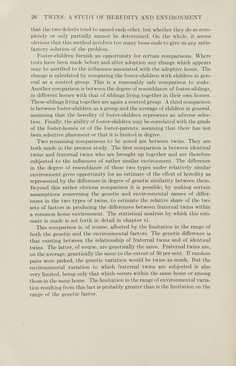 26 TWINS: A STUDY OF HEREDITY AND ENVIRONMENT that the two defects tend to cancel each other, but whether they do so com¬ pletely or only partially cannot be determined. On the whole, it seems obvious that this method involves too many loose ends to give us any satis¬ factory solution of the problem. Foster-children furnish an opportunity for certain comparisons. Where tests have been made before and after adoption any change which appears may be ascribed to the influences associated with the adoptive home. The change is calculated by comparing the foster-children with children in gen¬ eral as a control group. This is a reasonably safe comparison to make. Another comparison is between the degree of resemblance of foster-siblings, in different homes with that of siblings living together in their own homes. These siblings living together are again a control group. A third comparison is between foster-children as a group and the average of children in general, assuming that the heredity of foster-children represents an adverse selec¬ tion. Finally, the ability of foster-children may be correlated with the grade of the foster-homes or of the foster-parents, assuming that there has not been selective placement or that it is limited in degree. Two remaining comparisons to be noted are between twins. They are both made in the present study. The first comparison is between identical twins and fraternal twins who are brought up together and are therefore subjected to the influences of rather similar environment. The difference in the degree of resemblance of these two types under relatively similar environment gives opportunity for an estimate of the effect of heredity as represented by the difference in degree of genetic similarity between them. Beyond this rather obvious comparison it is possible, by making certain assumptions concerning the genetic and environmental causes of differ¬ ences in the two types of twins, to estimate the relative share of the two sets of factors in producing the differences between fraternal twins within a common home environment. The statistical analysis by which this esti¬ mate is made is set forth in detail in chapter vi. This comparison is, of course, affected by the limitation in the range of both the genetic and the environmental factors. The genetic difference is that existing between the relationship of fraternal twins and of identical twins. The latter, of course, are genetically the same. Fraternal twins are, on the average, genetically the same to the extent of 50 per cent. If random pairs were picked, the genetic variation would be twice as much. But the environmental variation to which fraternal twins are subjected is also very Hmited, being only that which occurs within the same home or among those in the same home. The Hmitation in the range of environmental varia¬ tion resulting from this fact is probably greater than is the hmitation on the range of the genetic factor.
