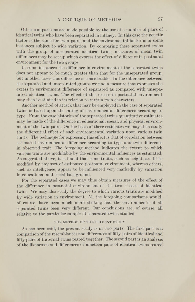 A CRITIQUE OF METHODS 27 Other comparisons are made possible by the use of a number of pairs of . identical twins who have been separated in infancy. In this case the genetic factor is the same for twin pairs, and the environmental factor is in some instances subject to wide variation. By comparing these separated twins with the group of unseparated identical twins, measures of mean twin differences may be set up which express the effect of difference in postnatal environment for the two groups. In some instances the difference in environment of the separated twins does not appear to be much greater than that for the unseparated group, but in other cases this difference is considerable. In the difference between the separated and unseparated groups we find a measure that expresses the excess in environment difference of separated as compared with unsepa¬ rated identical twins. The effect of this excess in postnatal environment may then be studied in its relation to certain twin characters. Another method of attack that may be employed in the case of separated twins is based upon the rating of environmental differences according to type. From the case histories of the separated twins quantitative estimates may be made of the difference in educational, social, and physical environ¬ ment of the twin pairs. On the basis of these estimates we may then study the differential effect of such environmental variation upon various twin traits. The technique for expressing this effect is that of correlation between estimated environmental difference according to type and twin difference in observed trait. The foregoing method indicates the extent to which various traits are modifiable by the environmental influences as estimated. As suggested above, it is found that some traits, such as height, are little modified by any sort of estimated postnatal environment, whereas others^ such as intelligence, appear to be influenced very markedly by variation in educational and social background. For the separated cases we may thus obtain measures of the effect of the difference in postnatal environment of the two classes of identical twins. We may also study the degree to which various traits are modified by wide variation in environment. All the foregoing comparisons would, of course, have been much more striking had the environments of all separated twins been very different. Our conclusions are, of course, all relative to the particular sample of separated twins studied. THE METHOD OP THE PRESENT STUDY As has been said, the present study is in two parts. The first part is a comparison of the resemblances and differences of fifty pairs of identical and fifty pairs of fraternal twins reared together. The second part is an analysis of the likenesses and differences of nineteen pairs of identical twins reared