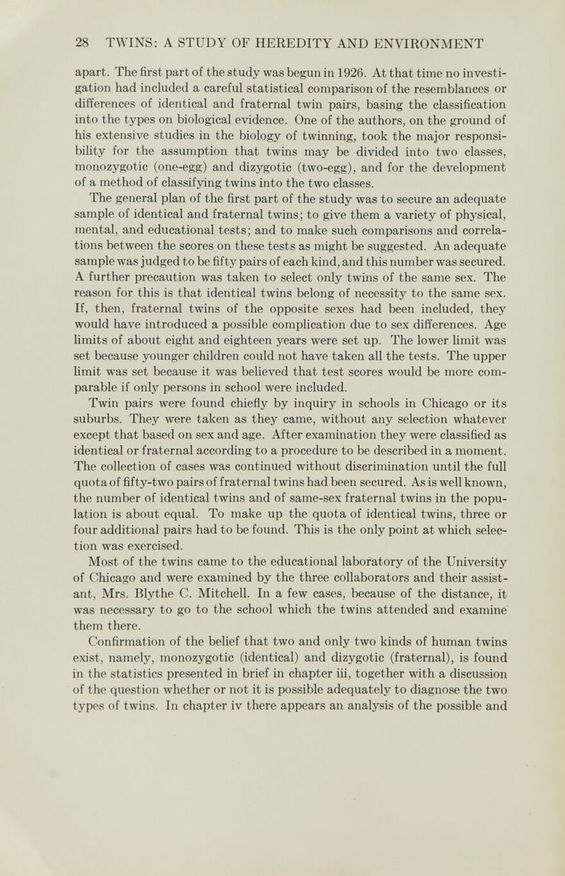 28 TWINS: A STUDY OF HEREDITY AND ENVIRONMENT apart. The first part of the study was begun in 1926. At that time no investi¬ gation had included a careful statistical comparison of the resemblances or differences of identical and fraternal twin pairs, basing the classification into the types on biological evidence. One of the authors, on the ground of his extensive studies in the biology of twinning, took the major responsi¬ bility for the assumption that twins may be divided into two classes, monozygotic (one-egg) and dizygotic (two-egg), and for the development of a method of classifying twins into the two classes. The general plan of the first part of the study was to secure an adequate sample of identical and fraternal twins; to give them a variety of physical, mental, and educational tests; and to make such comparisons and correla¬ tions between the scores on these tests as might be suggested. An adequate sample was judged to be fifty pairs of each kind, and this number was secured. A further precaution was taken to select only twins of the same sex. The re/ason for this is that identical twins belong of necessity to the same sex. If, then, fraternal twins of the opposite sexes had been included, they would have introduced a possible complication due to sex differences. Age limits of about eight and eighteen years were set up. The lower limit was set because younger children could not have taken all the tests. The upper limit was set because it was believed that test scores would be more com¬ parable if only persons in school were included. Twin pairs were found chiefly by inquiry in schools in Chicago or its suburbs. They were taken as they came, without any selection whatever except that based on sex and age. After examination they were classified as identical or fraternal according to a procedure to be described in a moment. The collection of cases was continued without discrimination until the full quota of fifty-two pairs of fraternal twins had been secured. As is well known, the number of identical twins and of same-sex fraternal twins in the popu¬ lation is about equal. To make up the quota of identical twins, three or four additional pairs had to be found. This is the only point at which selec¬ tion was exercised. Most of the twins came to the educational laboratory of the University of Chicago and were examined by the three collaborators and their assist¬ ant, Mrs. Blythe C. Mitchell. In a few cases, because of the distance, it was necessary to go to the school which the twins attended and examine them there. Confirmation of the belief that two and only two kinds of human twins exist, namely, monozygotic (identical) and dizygotic (fraternal), is found in the statistics presented in brief in chapter iii, together with a discussion of the question whether or not it is possible adequately to diagnose the two types of twins. In chapter iv there appears an analysis of the possible and