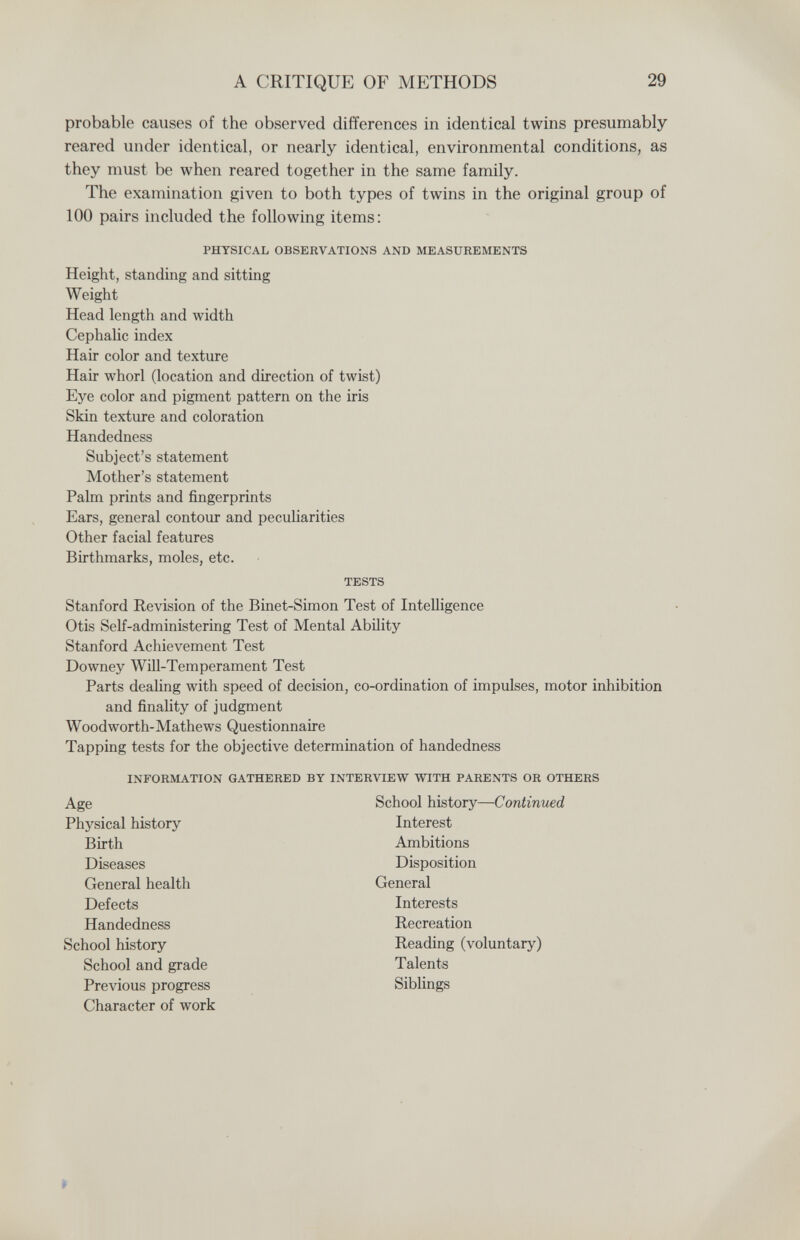 A CRITIQUE OF METHODS 29 probable causes of the observed differences in identical twins presumably reared under identical, or nearly identical, environmental conditions, as they must be when reared together in the same family. The examination given to both types of twins in the original group of 100 pairs included the following items: PHYSICAL OBSERVATIONS AND MEASUREMENTS Height, standing and sitting Weight Head length and width Cephalic index Hair color and texture Hair whorl (location and direction of twist) Eye color and pigment pattern on the iris Skin texture and coloration Handedness Subject's statement Mother's statement Palm prints and fingerprints Ears, general contour and peculiarities Other facial features Birthmarks, moles, etc. TESTS Stanford Revision of the Binet-Simon Test of Intelligence Otis Self-administering Test of Mental Ability Stanford Achievement Test Downey WUl-Temperament Test Parts dealing with speed of decision, co-ordination of impulses, motor inhibition and finality of judgment Woodworth-Mathews Questionnaire Tapping tests for the objective determination of handedness INFORMATION GATHERED BY INTERVIEW WITH PARENTS OR OTHERS Age School history—Continued Physical history Interest Birth Ambitions Diseases Disposition General health General Defects Interests Handedness Recreation School history Reading (voluntary) School and grade Talents Previous progress Siblings Character of work >