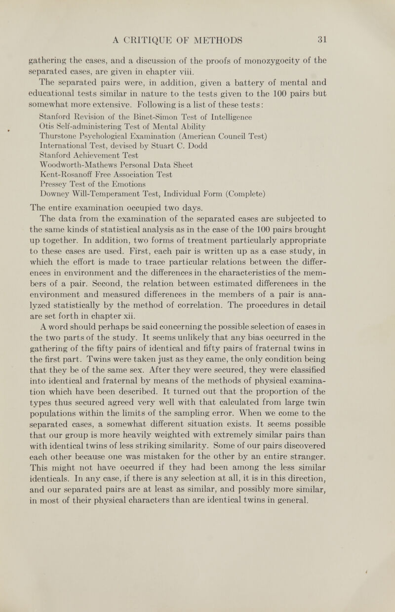 A CRITIQUE OF METHODS 31 gathering the cases, and a discussion of the proofs of monozygocity of the separated cases, are given in chapter viii. The separated pairs were, in addition, given a battery of mental and educational tests similar in nature to the tests given to the 100 pairs but somewhat more extensive. Following is a list of these tests : Stanford Revision of the Binet-Simon Test of Intelligence Otis Self-administering Test of Mental Ability Thurstone Psj^chological Examination (American Council Test) International Test, devised by Stuart C. Dodd Stanford Achievement Test Woodworth-Mathews Personal Data Sheet Kent-Rosanoff Free Association Test Pressey Test of the Emotions Downey Will-Temperament Test, Individual Form (Complete) The entire examination occupied two days. The data from the examination of the separated cases are subjected to the same kinds of statistical analysis as in the case of the 100 pairs brought up together. In addition, two forms of treatment particularly appropriate to these cases are used. First, each pair is written up as a case study, in which the effort is made to trace particular relations between the differ¬ ences in environment and the differences in the characteristics of the mem¬ bers of a pair. Second, the relation between estimated differences in the environment and measured differences in the members of a pair is ana¬ lyzed statistically by the method of correlation. The procedures in detail are set forth in chapter xii. A word should perhaps be said concerning the possible selection of cases in the two parts of the study. It seems unlikely that any bias occurred in the gathering of the fifty pairs of identical and fifty pairs of fraternal twins in the first part. Twins were taken just as they came, the only condition being that they be of the same sex. After they were secured, they were classified into identical and fraternal by means of the methods of physical examina¬ tion which have been described. It turned out that the proportion of the types thus secured agreed very well with that calculated from large twin populations within the limits of the sampling error. When we come to the separated cases, a somewhat different situation exists. It seems possible that our group is more heavily weighted with extremely similar pairs than with identical twins of less striking similarity. Some of our pairs discovered each other because one was mistaken for the other by an entire stranger. This might not have occurred if they had been among the less similar identicals. In any case, if there is any selection at all, it is in this direction, and our separated pairs are at least as similar, and possibly more similar, in most of their physical characters than are identical twins in general. i