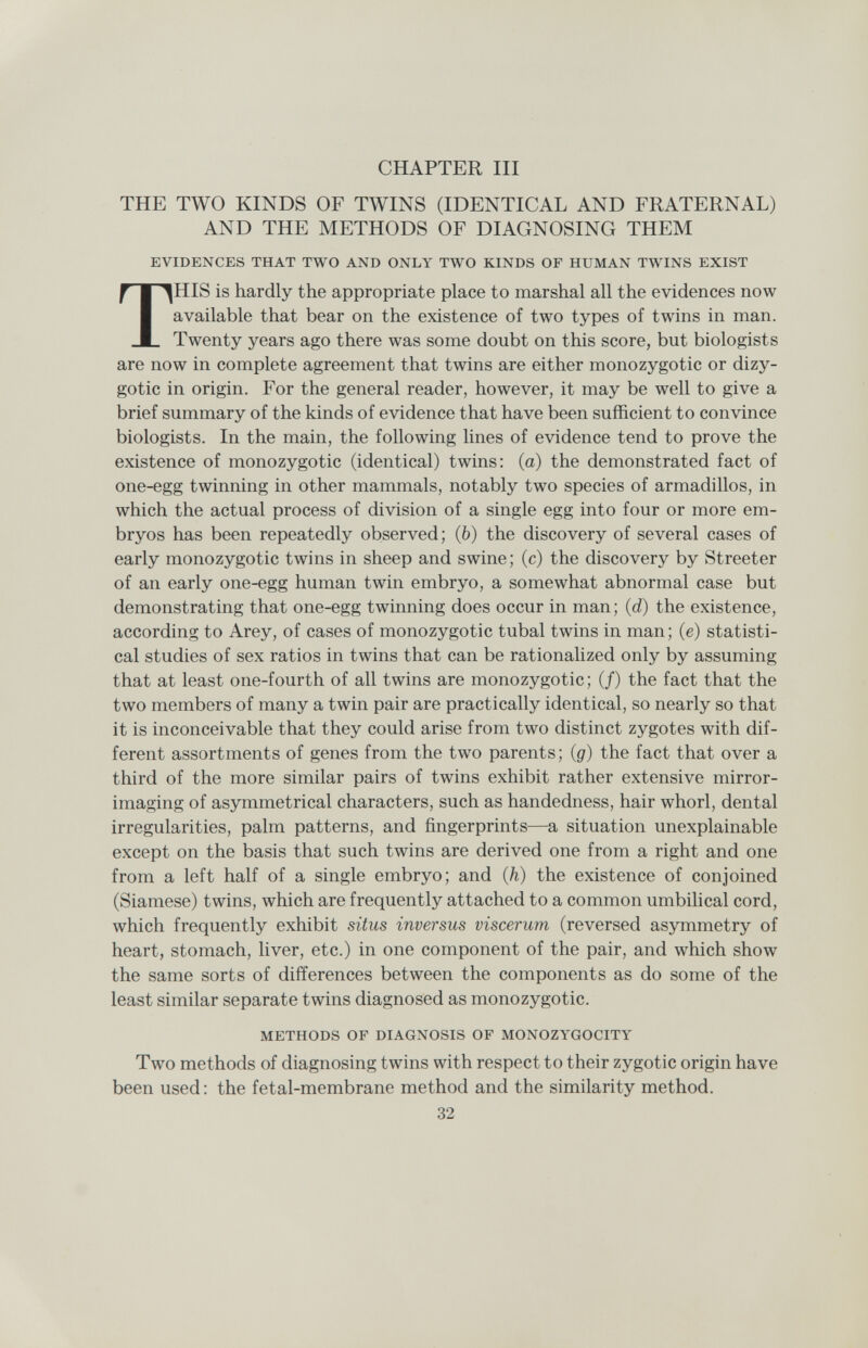 CHAPTER III THE TWO KINDS OF TWINS (IDENTICAL AND FRATERNAL) AND THE METHODS OF DIAGNOSING THEM EVIDENCES THAT TWO AND ONLY TWO KINDS OF HUMAN TWINS EXIST THIS is hardly the appropriate place to marshal all the evidences now available that bear on the existence of two types of twins in man. Twenty years ago there was some doubt on this score, but biologists are now in complete agreement that twins are either monozygotic or dizy¬ gotic in origin. For the general reader, however, it may be well to give a brief summary of the kinds of evidence that have been sufficient to convince biologists. In the main, the following lines of evidence tend to prove the existence of monozygotic (identical) twins: (a) the demonstrated fact of one-egg twinning in other mammals, notably two species of armadillos, in which the actual process of division of a single egg into four or more em¬ bryos has been repeatedly observed; (b) the discovery of several cases of early monozygotic twins in sheep and swine; (c) the discovery by Streeter of an early one-egg human twin embryo, a somewhat abnormal case but demonstrating that one-egg twinning does occur in man ; (d) the existence, according to Arey, of cases of monozygotic tubal twins in man; (e) statisti¬ cal studies of sex ratios in twins that can be rationalized only by assuming that at least one-fourth of all twins are monozygotic; (/) the fact that the two members of many a twin pair are practically identical, so nearly so that it is inconceivable that they could arise from two distinct zygotes with dif¬ ferent assortments of genes from the two parents; (g) the fact that over a third of the more similar pairs of twins exhibit rather extensive mirror- imaging of asymmetrical characters, such as handedness, hair whorl, dental irregularities, palm patterns, and fingerprints—a situation unexplainable except on the basis that such twins are derived one from a right and one from a left half of a single embryo; and (h) the existence of conjoined (Siamese) twins, which are frequently attached to a common umbilical cord, which frequently exhibit situs inversus viscerum (reversed asymmetry of heart, stomach, liver, etc.) in one component of the pair, and which show the same sorts of differences between the components as do some of the least similar separate twins diagnosed as monozygotic. METHODS OF DIAGNOSIS OF MONOZYGOCITY Two methods of diagnosing twins with respect to their zygotic origin have been used : the fetal-membrane method and the similarity method. 32