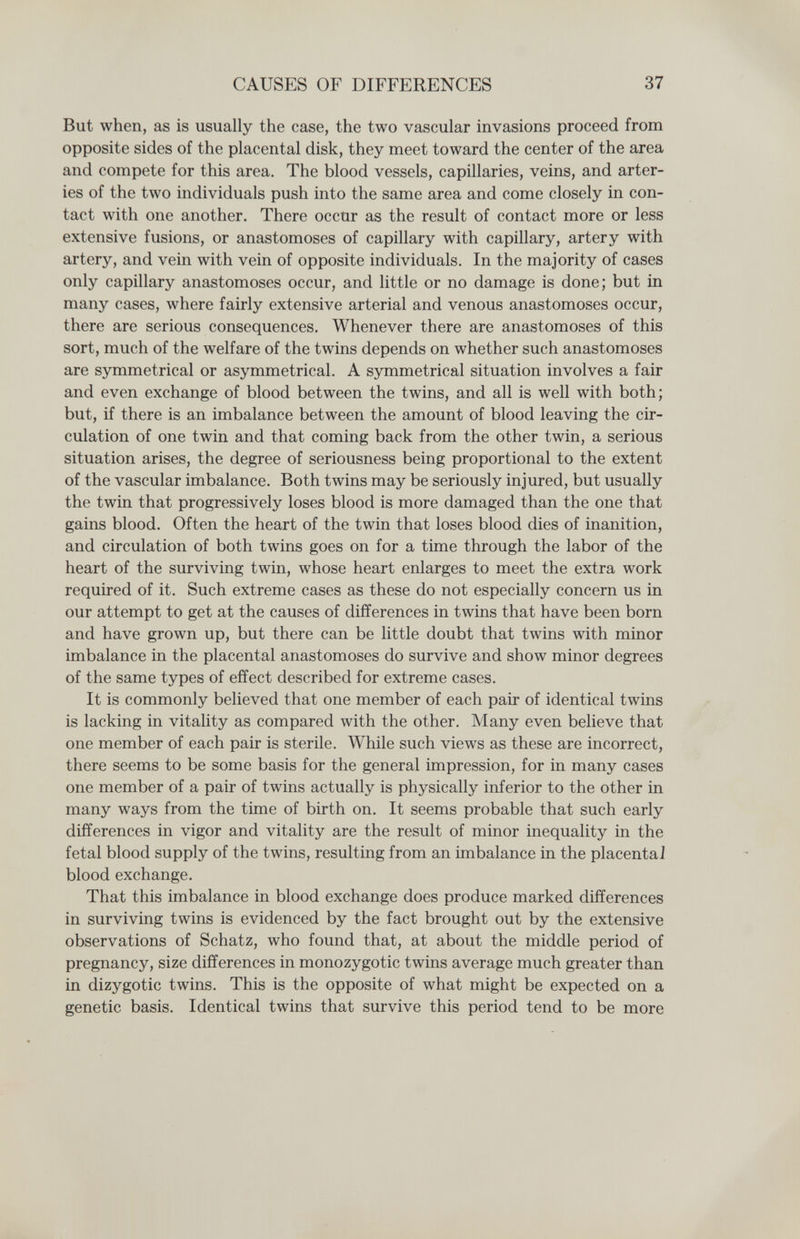 CAUSES OF DIFFERENCES 37 But when, as is usually the case, the two vascular invasions proceed from opposite sides of the placental disk, they meet toward the center of the area and compete for this area. The blood vessels, capillaries, veins, and arter¬ ies of the two individuals push into the same area and come closely in con¬ tact with one another. There occur as the result of contact more or less extensive fusions, or anastomoses of capillary with capillary, artery with artery, and vein with vein of opposite individuals. In the majority of cases only capillary anastomoses occur, and little or no damage is done; but in many cases, where fairly extensive arterial and venous anastomoses occur, there are serious consequences. Whenever there are anastomoses of this sort, much of the welfare of the twins depends on whether such anastomoses are symmetrical or asymmetrical. A symmetrical situation involves a fair and even exchange of blood between the twins, and all is well with both; but, if there is an imbalance between the amount of blood leaving the cir¬ culation of one twin and that coming back from the other twin, a serious situation arises, the degree of seriousness being proportional to the extent of the vascular imbalance. Both twins may be seriously injured, but usually the twin that progressively loses blood is more damaged than the one that gains blood. Often the heart of the twin that loses blood dies of inanition, and circulation of both twins goes on for a time through the labor of the heart of the surviving twin, whose heart enlarges to meet the extra work required of it. Such extreme cases as these do not especially concern us in our attempt to get at the causes of differences in twins that have been born and have grown up, but there can be little doubt that twins with minor imbalance in the placental anastomoses do survive and show minor degrees of the same types of effect described for extreme cases. It is commonly believed that one member of each pair of identical twins is lacking in vitality as compared with the other. Many even believe that one member of each pair is sterile. While such views as these are incorrect, there seems to be some basis for the general impression, for in many cases one member of a pair of twins actually is physically inferior to the other in many ways from the time of birth on. It seems probable that such early differences in vigor and vitality are the result of minor inequality in the fetal blood supply of the twins, resulting from an imbalance in the placenta] blood exchange. That this imbalance in blood exchange does produce marked differences in surviving twins is evidenced by the fact brought out by the extensive observations of Schatz, who found that, at about the middle period of pregnancy, size differences in monozygotic twins average much greater than in dizygotic twins. This is the opposite of what might be expected on a genetic basis. Identical twins that survive this period tend to be more