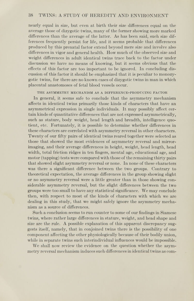 38 TWINS: A STUDY OF HEREDITY AND ENVIRONMENT nearly equal in size, but even at birth their size differences equal on the average those of dizygotic twins, many of the former showing more marked differences than the average of the latter. As has been said, such size dif¬ ferences frequently persist for life, and it seems probable that differences produced by this prenatal factor extend beyond mere size and involve also differences in vigor and general health. How much of the observed size and weight differences in adult identical twins trace back to the factor under discussion we have no means of knowing, but it seems obvious that the effects of this factor are too important to be ignored. In concluding dis¬ cussion of this factor it should be emphasized that it is peculiar to monozy¬ gotic twins, for there are no known cases of dizygotic twins in man in which placental anastomoses of fetal blood vessels occur. THE ASYMMETRY MECHANISM AS A DIFFERENCE-PRODUCING FACTOR In general, it seems safe to conclude that the asymmetry mechanism affects in identical twins primarily those kinds of characters that have an asymmetrical expression in single individuals. It may possibly affect cer¬ tain kinds of quantitative differences that are not expressed asymmetrically, such as stature, body weight, head length and breadth, intelligence quo¬ tient, etc. Fortunately, it is possible to determine whether differences in these characters are correlated with asymmetry reversal in other characters. Twenty of our fifty pairs of identical twins reared together were selected as those that showed the most evidences of asymmetry reversal and mirror- imaging, and their average differences in height, weight, head length, head width, total friction ridges in ten fingers, mental age, educational age, and motor (tapping) tests were compared with those of the remaining thirty pairs that showed slight asymmetry reversal or none. In none of these characters was there a significant difference between the two groups. Contrary to theoretical expectation, the average differences in the group showing slight or no asymmetry reversal were a little greater than in those showing con¬ siderable asymmetry reversal, but the slight differences between the two groups were too small to have any statistical significance. We may conclude then, with respect to most of the kinds of characters with which we are dealing in this study, that we might safely ignore the asymmetry mecha¬ nism as a source of differences. Such a conclusion seems to run counter to some of our findings in Siamese twins, where rather large differences in stature, weight, and head shape and size are the rule. A possible explanation of this apparent discrepancy sug¬ gests itself, namely, that in conjoined twins there is the possibility of one component affecting the other physiologically because of their bodily union, while in separate twins such interindividual influences would be impossible. We shall now review the evidence on the question whether the asym¬ metry reversal mechanism induces such differences in identical twins as com-