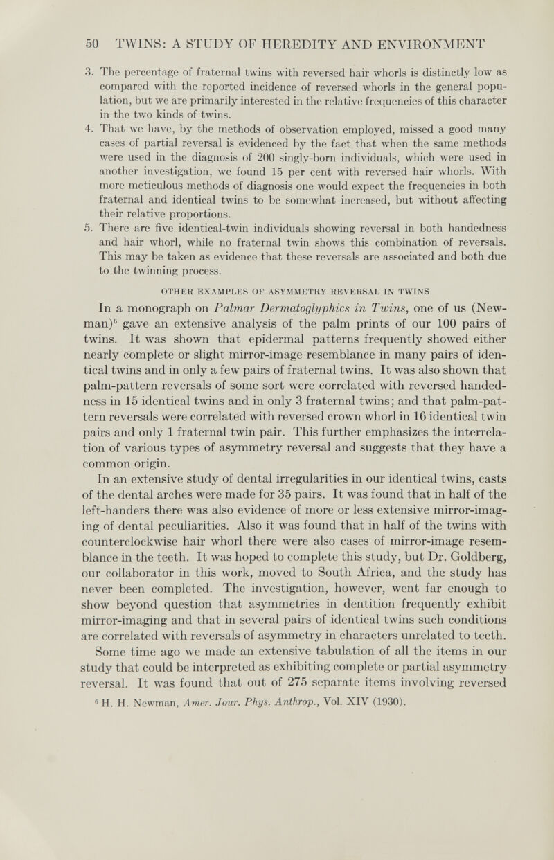 50 TWINS: A STUDY OF HEREDITY AND ENVIRONMENT 3. The percentage of fraternal twins with reversed hair whorls is distinctly low as compared with the reported incidence of reversed whorls in the general popu¬ lation, but we are primarily interested in the relative frequencies of this character in the two kinds of twins. 4. That we have, by the methods of observation employed, missed a good many cases of partial reversal is evidenced by the fact that when the same methods were used in the diagnosis of 200 singly-born individuals, which were used in another investigation, we found 15 per cent with reversed hair whorls. With more meticulous methods of diagnosis one would expect the frequencies in both fraternal and identical twins to be somewhat increased, but without affecting their relative proportions. 5. There are five identical-twin individuals showing reversal in both handedness and hair whorl, while no fraternal twin shows this combination of reversals. This may be taken as evidence that these reversals are associated and both due to the twinning process. OTHER EXAMPLES OF ASYMMETRY REVERSAL IN TWINS In a monograph on Palmar Dermatoglyphics in Twins, one of us (New¬ man)® gave an extensive analysis of the palm prints of our 100 pairs of twins. It was shown that epidermal patterns frequently showed either nearly complete or slight mirror-image resemblance in many pairs of iden¬ tical twins and in only a few pairs of fraternal twins. It was also shown that palm-pattern reversals of some sort were correlated with reversed handed¬ ness in 15 identical twins and in only 3 fraternal twins; and that palm-pat¬ tern reversals were correlated with reversed crown whorl in 16 identical twin pairs and only 1 fraternal twin pair. This further emphasizes the interrela¬ tion of various types of asymmetry reversal and suggests that they have a common origin. In an extensive study of dental irregularities in our identical twins, casts of the dental arches were made for 35 pairs. It was found that in half of the left-handers there was also evidence of more or less extensive mirror-imag¬ ing of dental peculiarities. Also it was found that in half of the twins with counterclockwise hair whorl there were also cases of mirror-image resem¬ blance in the teeth. It was hoped to complete this study, but Dr. Goldberg, our collaborator in this work, moved to South Africa, and the study has never been completed. The investigation, however, went far enough to show beyond question that asymmetries in dentition frequently exhibit mirror-imaging and that in several pairs of identical twins such conditions are correlated with reversals of asymmetry in characters unrelated to teeth. Some time ago we made an extensive tabulation of all the items in our study that could be interpreted as exhibiting complete or partial asymmetry reversal. It was found that out of 275 separate items involving reversed ® H. H. Newman, Amer. Jour. Phys. Anihrop., Vol. XIV (1930).