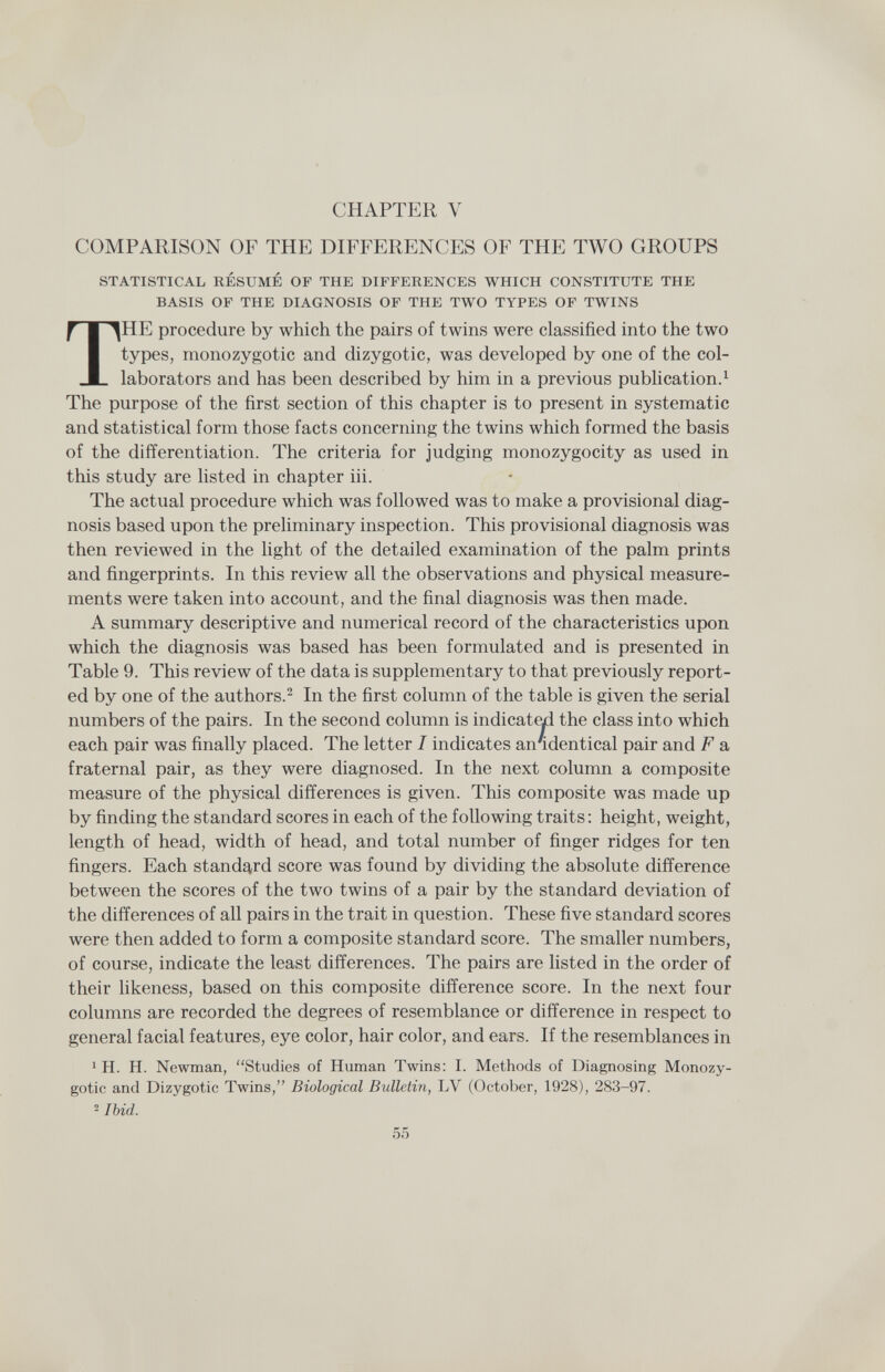 CHAPTER V COMPARISON OF THE DIFFERENCES OF THE TWO GROUPS STATISTICAL RESUME OF THE DIFFERENCES WHICH CONSTITUTE THE BASIS OF THE DIAGNOSIS OF THE TWO TYPES OF TWINS THE procedure by which the pairs of twins were classified into the two types, monozygotic and dizygotic, was developed by one of the col¬ laborators and has been described by him in a previous publication.^ The purpose of the first section of this chapter is to present in systematic and statistical form those facts concerning the twins which formed the basis of the differentiation. The criteria for judging monozygocity as used in this study are listed in chapter iii. The actual procedure which was followed was to make a provisional diag¬ nosis based upon the preliminary inspection. This provisional diagnosis was then reviewed in the light of the detailed examination of the palm prints and fingerprints. In this review all the observations and physical measure¬ ments were taken into account, and the final diagnosis was then made. A summary descriptive and numerical record of the characteristics upon which the diagnosis was based has been formulated and is presented in Table 9. This review of the data is supplementary to that previously report¬ ed by one of the authors.^ In the first column of the table is given the serial numbers of the pairs. In the second column is indicat^ the class into which each pair was finally placed. The letter I indicates an'identical pair and F a fraternal pair, as they were diagnosed. In the next column a composite measure of the physical differences is given. This composite was made up by finding the standard scores in each of the following traits; height, weight, length of head, width of head, and total number of finger ridges for ten fingers. Each standard score was found by dividing the absolute difference between the scores of the two twins of a pair by the standard deviation of the differences of all pairs in the trait in question. These five standard scores were then added to form a composite standard score. The smaller numbers, of course, indicate the least differences. The pairs are listed in the order of their likeness, based on this composite difference score. In the next four columns are recorded the degrees of resemblance or difference in respect to general facial features, eye color, hair color, and ears. If the resemblances in 1 H. H. Newman, Studies of Human Twins: I. Methods of Diagnosing Monozy¬ gotic and Dizygotic Twins, Biological Bulletin, LV (October, 1928), 283-97. 2 Ibid. 55