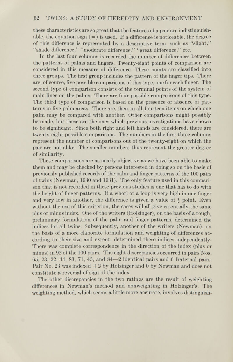 62 TWINS: A STUDY OF HEREDITY AND ENVIRONMENT these characteristics are so great that the features of a pair are indistinguish¬ able, the equation sign ( = ) is used. If a difference is noticeable, the degree of this difference is represented by a descriptive term, such as sHght, shade difference, moderate difference, great difference, etc. In the last four columns is recorded the number of differences between the patterns of palms and fingers. Twenty-eight points of comparison are considered in this measure of difference. These points are classified into three groups. The first group includes the pattern of the finger tips. There are, of course, five possible comparisons of this type, one for each finger. The second type of comparison consists of the terminal points of the system of main lines on the palms. There are four possible comparisons of this type. The third type of comparison is based on the presence or absence of pat¬ terns in five palm areas. There are, then, in all, fourteen items on which one palm may be compared with another. Other comparisons might possibly be made, but these are the ones which previous investigations have shown to be significant. Since both right and left hands are considered, there are twenty-eight possible comparisons. The numbers in the first three columns represent the number of comparisons out of the twenty-eight on which the pair are not alike. The smaller numbers thus represent the greater degree of similarity. These comparisons are as nearly objective as we have been able to make them and may be checked by persons interested in doing so on the basis of previously published records of the palm and finger patterns of the 100 pairs of twins (Newman, 1930 and 1931). The only feature used in this compari¬ son that is not recorded in these previous studies is one that has to do with the height of finger patterns. If a whorl or a loop is very high in one finger and very low in another, the difference is given a value of | point. Even without the use of this criterion, the cases will all give essentially the same plus or minus index. One of the writers (Holzinger), on the basis of a rough^ preliminary formulation of the palm and finger patterns, determined the indices for all twins. Subsequently, another of the writers (Newman), on the basis of a more elaborate formulation and weighting of differences ac¬ cording to their size and extent, determined these indices independently- There was complete correspondence in the direction of the index (plus or minus) in 92 of the 100 pairs. The eight discrepancies occurred in pairs Nos. 65, 23, 22, 44, 83, 71, 45, and 84—2 identical pairs and 6 fraternal pairs. Pair No. 23 was indexed +2 by Holzinger and 0 by Newman and does not constitute a reversal of sign of the index. The other discrepancies in the two ratings are the result of weighting differences in Newman's method and nonweighting in Holzinger's. The weighting method, which seems a little more accurate, involves distinguish-