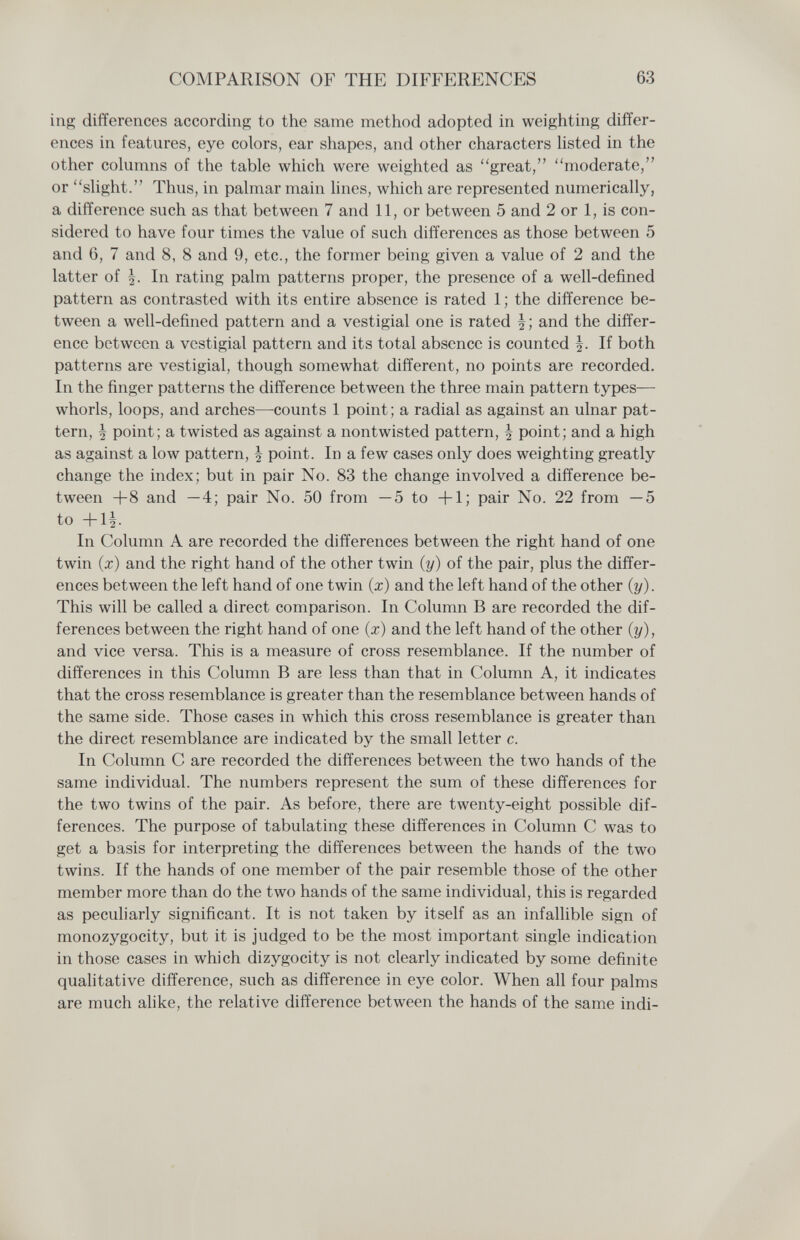 COMPARISON OF THE DIFFERENCES 63 ing differences according to the same method adopted in weighting differ¬ ences in features, eye colors, ear shapes, and other characters Usted in the other columns of the table which were weighted as great, moderate, or slight. Thus, in palmar main hnes, which are represented numerically, a difference such as that between 7 and 11, or between 5 and 2 or 1, is con¬ sidered to have four times the value of such differences as those between 5 and 6, 7 and 8, 8 and 9, etc., the former being given a value of 2 and the latter of In rating palm patterns proper, the presence of a well-defined pattern as contrasted with its entire absence is rated 1; the difference be¬ tween a well-defined pattern and a vestigial one is rated and the differ¬ ence between a vestigial pattern and its total absence is counted J. If both patterns are vestigial, though somewhat different, no points are recorded. In the finger patterns the difference between the three main pattern types— whorls, loops, and arches—counts 1 point; a radial as against an ulnar pat¬ tern, I point; a twisted as against a nontwisted pattern, | point; and a high as against a low pattern, | point. In a few cases only does weighting greatly change the index; but in pair No. 83 the change involved a difference be¬ tween +8 and —4; pair No. 50 from —5 to +1; pair No. 22 from —5 to +1^. In Column A are recorded the differences between the right hand of one twin (x) and the right hand of the other twin (y) of the pair, plus the differ¬ ences between the left hand of one twin (x) and the left hand of the other (y). This will be called a direct comparison. In Column В are recorded the dif¬ ferences between the right hand of one (x) and the left hand of the other (y), and vice versa. This is a measure of cross resemblance. If the number of differences in this Column В are less than that in Column A, it indicates that the cross resemblance is greater than the resemblance between hands of the same side. Those cases in which this cross resemblance is greater than the direct resemblance are indicated by the small letter c. In Column С are recorded the differences between the two hands of the same individual. The numbers represent the sum of these differences for the two twins of the pair. As before, there are twenty-eight possible dif¬ ferences. The purpose of tabulating these differences in Column С was to get a basis for interpreting the differences between the hands of the two twins. If the hands of one member of the pair resemble those of the other member more than do the two hands of the same individual, this is regarded as peculiarly significant. It is not taken by itself as an infallible sign of monozygocity, but it is judged to be the most important single indication in those cases in which dizygocity is not clearly indicated by some definite quahtative difference, such as difference in eye color. When all four palms are much аИке, the relative difference between the hands of the same indi-