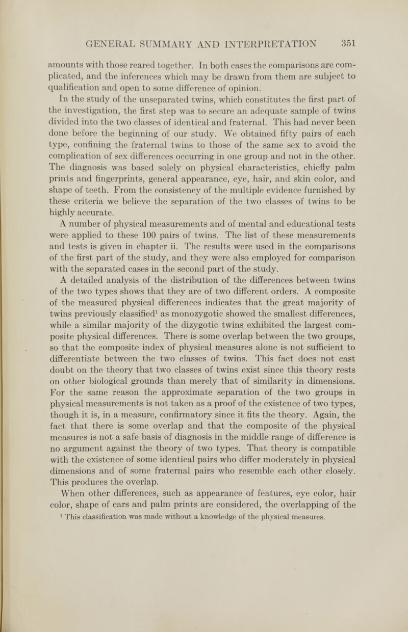 GENERAL SUMMARY AND INTERPRETATION 351 amounts with those reared together. In both cases the comparisons are com- pHcated, and the inferences which may be drawn from them are subject to qualification and open to some difference of opinion. In the study of the unseparated twins, which constitutes the first part of the investigation, the first step was to secure an adequate sample of twins divided into the two classes of identical and fraternal. This had never been done before the beginning of our study. We obtained fifty pairs of each type, confining the fraternal twins to those of the same sex to avoid the complication of sex differen(4>s occurring in one group and not in the other. The diagnosis was based solely on physical characteristics, chiefly palm prints and fingerprints, general appearance, eye, hair, and skin color, and shape of teeth. From the consistency of the multiple evidence furnished by these criteria we believe the separation of the two classes of twins to be highly accurate. A number of physical measurements and of mental and educational tests were applied to these 100 pairs of twins. The list of these measurements and tests is given in chapter ii. The results were used in the comparisons of the first part of the study, and they were also employed for comparison with the separated cases in the second part of the study. A detailed analysis of the distribution of the differences between twins of the two types shows that they are of two different orders. A composite of the measured physical differences indicates that the great majority of twins previously classified^ as monozygotic showed the smallest differences, while a similar majority of the dizygotic twins exhibited the largest com¬ posite physical differences. There is some overlap between the two groups, so that the composite index of physical measures alone is not sufficient to differentiate between the two classes of twins. This fact does not cast doubt on the theory that two classes of twins exist since this theory rests on other biological grounds than merely that of similarity in dimensions. For the same reason the approximate separation of the two groups in physical measurements is not taken as a proof of the existence of two types, though it is, in a measure, confirmatory since it fits the theory. Again, the fact that there is some overlap and that the composite of the physical measures is not a safe basis of diagnosis in the middle range of difference is no argument against the theory of two types. That theory is compatible with the existence of some identical pairs who differ moderately in physical dimensions and of some fraternal pairs who resemble each other closely. This produces the overlap. When other differences, such as appearance of features, eye color, hair color, shape of ears and palm prints are considered, the overlapping of the 1 This classification was made without a knowledge of the physical measures.