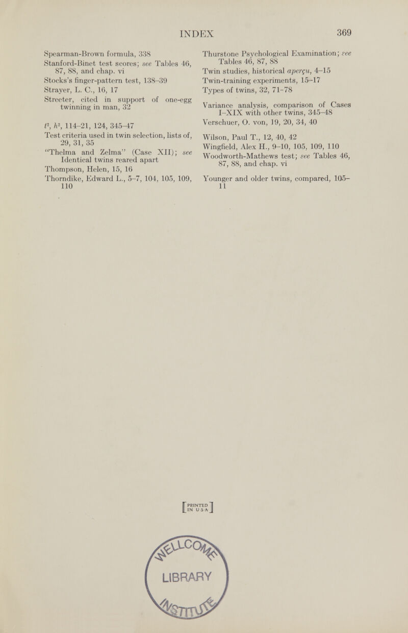 INDEX 369 Spearman-Brown formula, 338 Stanford-Binet test scores; see Tables 46, 87, 88, and chap, vi Stocks's finger-pattern test, 138-39 Strayer, L. C., 16, 17 Streeter, cited in support of one-egg twinning in man, 32 P, ii\ 114-21, 124, 345-47 Test criteria used in twin selection, lists of, 29, 31, 35 Thelma and Zelma (Case XII); see Identical twins reared apart Thompson, Helen, 15, 16 Thorndike, Edward L., 5-7, 104, 105, 109, 110 Thurstone Psychological Examination; гее Tables 46, 87, 88 Twin studies, historical aperçu, 4—15 Twin-training experiments, 15-17 Types of twins, 32, 71-78 Variance analysis, comparison of Cases I-XIX with other twins, 345-48 Verschuer, O. von, 19, 20, 34, 40 Wilson, Paul T., 12, 40, 42 Wingfield, Alex H., 9-10, 105, 109, 110 Woodworth-Mathews test; see Tables 46, 87, 88, and chap, vi Younger and older twins, compared, 105- 11 [PRINTED H IN U S A J library