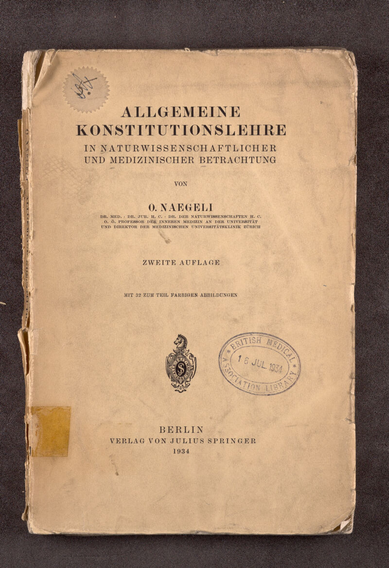 ALLGEMEINE KONSTITUTIONSLEHRE IN NATURWISSENSCHAFTLICHER UND MEDIZINISCHER BETRACHTUNG 0. NAEGtELI DR. MED. . DR. JTJR. H. C. • DR. DER NATURWISSENSCHAFTEN H. C. O. Ö. PROFESSOR DER INNEREN MEDIZIN AN DER UNIVERSITÄT UND DIREKTOR DER MEDIZINISCHEN UNIVERSITÄTSKLINIK ZÜRICH ZWEITE AUFLAGE MIT 32 ZUM TEIL FARBIGEN ABBILDUNGEN BERLIN VERLAG VON JULIUS SPRINGER 1934