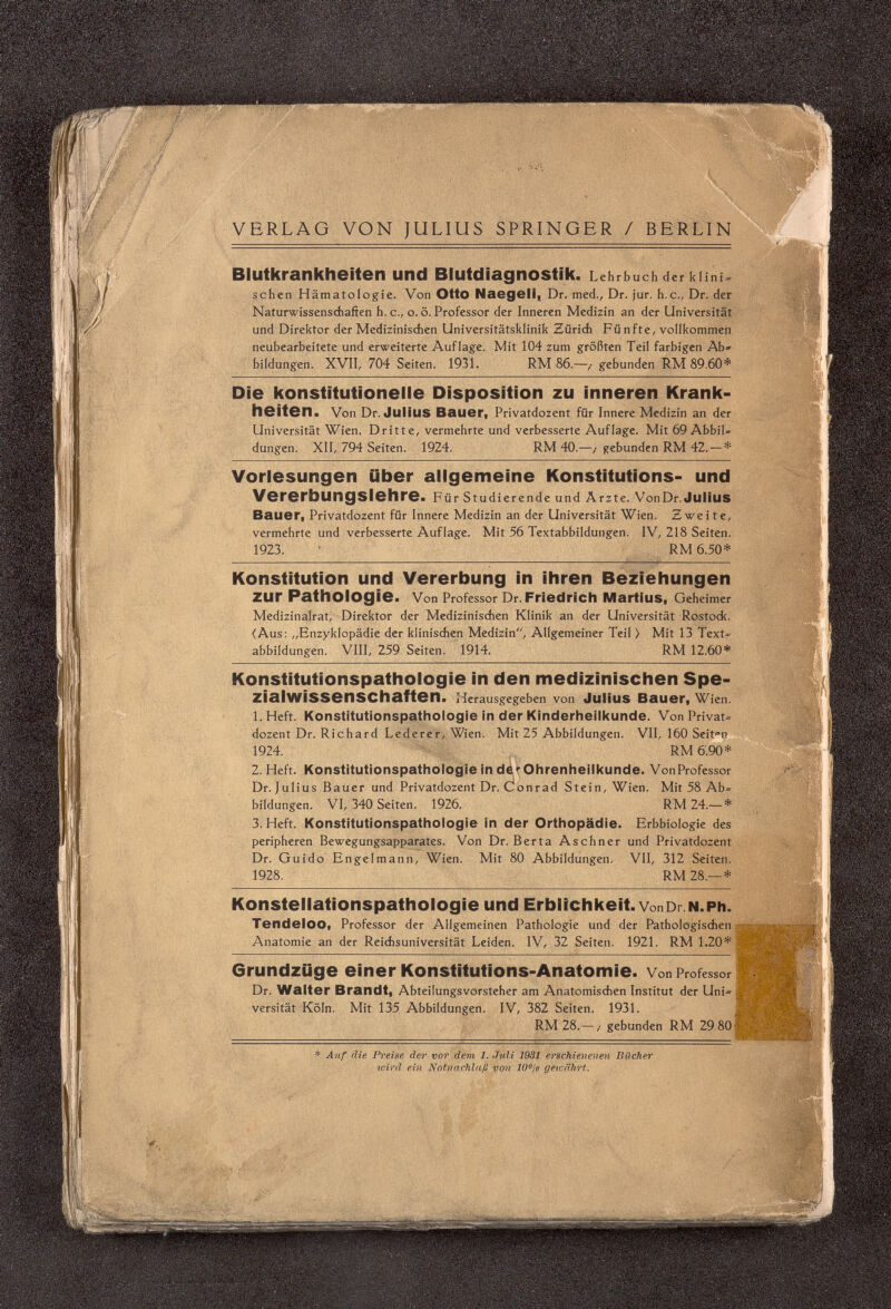 VERLAG VON JULIUS SPRINGER / BERLIN Blutkrankheiten und Blutdiagnostik. Lehrbuch der к l i n i = sehen Hämatologie. Von Otto Naegeli, Dr. med., Dr. jur. b.c., Dr. der Naturwissenschaften h. е., o. ö. Professor der Inneren Medizin an der Universität und Direktor der Medizinischen Universitätsklinik Zürich Fünfte, vollkommen neubearbeitete und erweiterte Auflage. Mit 104 zum größten Teil farbigen Ab» bildungen. XVII, 704 Seiten. 1931. RM 86.—,• gebunden RM 89.60* Die konstitutionelle Disposition zu inneren Krank¬ heiten. Von Dr. Julius Bauer, Privatdozent für Innere Medizin an der Universität Wien. Dritte, vermehrte und verbesserte Auflage. Mit 69 AbbiU düngen. XII, 794 Seiten. 1924. RM 40.—,• gebunden RM 42. — * Vorlesungen über allgemeine Konstitutions- und Vererbungslehre. Für Studierende und Ärzte. VonDr. Julius Bauer, Privatdozent für Innere Medizin an der Universität Wien. Zweite, vermehrte und verbesserte Auflage. Mit 56 Textabbildungen. IV, 218 Seiten. 1923. RM 6.50* Konstitution und Vererbung in ihren Beziehungen zur Pathologie. Von Professor Dr. Friedrich Martius, Geheimer Medizinalrat, Direktor der Medizinischen Klinik an der Universität Rostock. (Aus: „Enzyklopädie der klinischen Medizin, Allgemeiner Teil > Mit 13 Text« abbildungen. VIII, 259 Seiten. 1914. RM 12.60* Konstitutionspathologie in den medizinischen Spe¬ ziai WiSSenSChaften. Herausgegeben von Julius Bauer, Wien. 1. Heft. Konstitutionspathologie in der Kinderheilkunde. Von Privat« dozent Dr. Richard Lederer, Wien. Mit 25 Abbildungen. VII, 160 Seiten 1924. RM 6.90* 2. Heft. Konstitutionspathologie in delOhrenheilkunde. VonProfessor Dr. Julius Bauer und Privatdozent Dr. Conrad Stein, Wien. Mit 58 Ab« bildungen. VI, 340 Seiten. 1926. RM 24,— * 3. Heft. Konstitutionspathologie in der Orthopädie. Erbbiologie des peripheren Bewegungsapparates. Von Dr. Berta Aschner und Privatdozent Dr. Guido Engelmann, Wien. Mit 80 Abbildungen. VII, 312 Seiten. 1928. RM 28.— * Konstellationspathologie und Erblichkeit. vonDr.N.Ph. Tendeloo, Professor der Allgemeinen Pathologie und der Pathologischen Anatomie an der Reichsuniversität Leiden. IV, 32 Seiten. 1921. RM 1.20* Grundzüge einer Konstitutions-Anatomie. Von Professor Dr. Walter Brandt, Abteilungsvorsteher am Anatomischen Institut der Uni= versität Köln. Mit 135 Abbildungen. IV, 382 Seiten. 1931. RM 28.-,- gebunden RM 29 80 * Auf die Preise der vor dem 1. Juli 1931 erschienenen Bücher wird, ein Notnachlaß von 10°¡o gewährt.