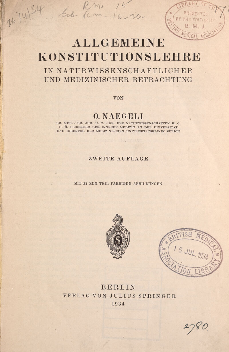 ALLGEMEINE KONSTITUTIONSLEHRE IN NATURWISSENSCHAFTLICHER UND MEDIZINISCHER BETRACHTUNG VON 0. NAEGELI DR. MED. • DR. JUR. H. C. • DR. DER NATURWISSENSCHAFTEN H. C. O. Ö. PROFESSOR DER INNEREN MEDIZIN AN DER UNIVERSITÄT UND DIREKTOR DER MEDIZINISCHEN UNIVERSITÄTSKLINIK ZÜRICH ZWEITE AUFLAGE MIT 32 ZUM TEIL FARBIGEN ABBILDUNGEN BERLIN VERLAG VON JULIUS SPRINGER 1934 ^7