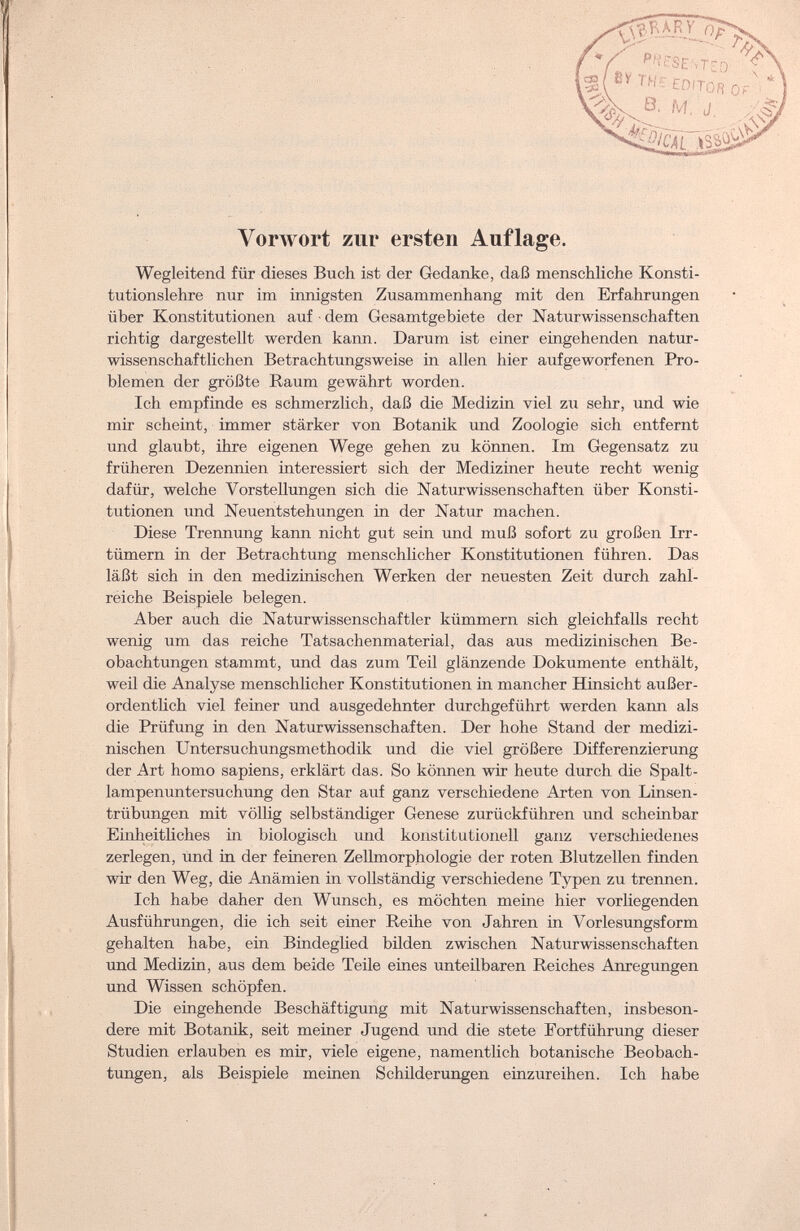 Vorwort zur ersten Auflage. Wegleitend für dieses Buch ist der Gedanke, daß menschliche Konsti¬ tutionslehre nur im innigsten Zusammenhang mit den Erfahrungen über Konstitutionen auf ■ dem Gesamtgebiete der Naturwissenschaften richtig dargestellt werden kann. Darum ist einer eingehenden natur¬ wissenschaftlichen Betrachtungsweise in allen hier aufgeworfenen Pro¬ blemen der größte Raum gewährt worden. Ich empfinde es schmerzlich, daß die Medizin viel zu sehr, und wie mir scheint, immer stärker von Botanik und Zoologie sich entfernt und glaubt, ihre eigenen Wege gehen zu können. Im Gegensatz zu früheren Dezennien interessiert sich der Mediziner heute recht wenig dafür, welche Vorstellungen sich die Naturwissenschaften über Konsti¬ tutionen und Neuentstehungen in der Natur machen. Diese Trennung kann nicht gut sein und muß sofort zu großen Irr¬ tümern in der Betrachtung menschlicher Konstitutionen führen. Das läßt sich in den medizinischen Werken der neuesten Zeit durch zahl¬ reiche Beispiele belegen. Aber auch die Naturwissenschaftler kümmern sich gleichfalls recht wenig um das reiche Tatsachenmaterial, das aus medizinischen Be¬ obachtungen stammt, und das zum Teil glänzende Dokumente enthält, weil die Analyse menschlicher Konstitutionen in mancher Hinsicht außer¬ ordentlich viel feiner und ausgedehnter durchgeführt werden kann als die Prüfung in den Naturwissenschaften. Der hohe Stand der medizi¬ nischen Untersuchungsmethodik und die viel größere Differenzierung der Art homo sapiens, erklärt das. So können wir heute durch die Spalt¬ lampenuntersuchung den Star auf ganz verschiedene Arten von Linsen¬ trübungen mit völlig selbständiger Genese zurückführen und scheinbar Einheitliches in biologisch und konstitutionell ganz verschiedenes zerlegen, und in der feineren Zellmorphologie der roten Blutzellen finden wir den Weg, die Anämien in vollständig verschiedene Typen zu trennen. Ich habe daher den Wunsch, es möchten meine hier vorliegenden Ausführungen, die ich seit einer Reihe von Jahren in Vorlesungsform gehalten habe, ein Bindeglied bilden zwischen Naturwissenschaften und Medizin, aus dem beide Teile eines unteilbaren Reiches Anregungen und Wissen schöpfen. Die eingehende Beschäftigung mit Naturwissenschaften, insbeson¬ dere mit Botanik, seit meiner Jugend und die stete Fortführung dieser Studien erlauben es mir, viele eigene, namentlich botanische Beobach¬ tungen, als Beispiele meinen Schilderungen einzureihen. Ich habe