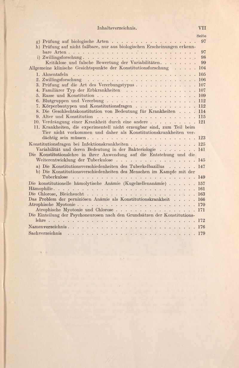 Inhaltsverzeichnis. VII Seite g) Prüfung auf biologische Arten 97 h) Prüfung auf nicht faßbare, nur aus biologischen Erscheinungen erkenn¬ bare Arten  97 i) Zwillingsforschung 98 Kritiklose und falsche Bewertung der Variabilitäten 99 Allgemeine klinische Gesichtspunkte der Konstitutionsforschung 104 1. Ahnentafeln 105 2. Zwillingsforschung 106 3. Prüfung auf die Art des Vererbungstypus 107 4. Familiärer Typ der Erbkrankheiten 107 5. Rasse und Konstitution 109 6. Blutgruppen und Vererbung 112 7. Körperbautypen und Konstitutionsfragen 112 8. Die Geschlechtskonstitution von Bedeutung für Krankheiten .... 114 9. Alter und Konstitution 115 10. Verdrängung einer Krankheit durch eine andere 121 11. Krankheiten, die experimentell nicht erzeugbar sind, zum Teil beim Tier nicht vorkommen und daher als Konstitutionskrankheiten ver¬ dächtig sein müssen 123 Konstitutionsfragen bei Infektionskrankheiten 125 Variabilität und deren Bedeutung in der Bakteriologie  141 Die Konstitutionslehre in ihrer Anwendung auf die Entstehung und die Weiterentwicklung der Tuberkulose 145 a) Die Konstitutionsverschiedenheiten des Tuberkelbazillus 147 b) Die Konstitutionsverschiedenheiten des Menschen im Kampfe mit der Tuberkulose 149 Die konstitutionelle hämolytische Anämie (Kugelzellenanämie) 157 Hämophilie 161 Die Chlorose, Bleichsucht 163 Das Problem der perniziösen Anämie als Konstitutionskrankheit 166 Atrophische Myotonie 170 Atrophische Myotonie und Chlorose 171 Die Einteilung der Psychoneurosen nach den Grundsätzen der Konstitutions¬ lehre 172 Namenverzeichnis 176 Sachverzeichnis 179