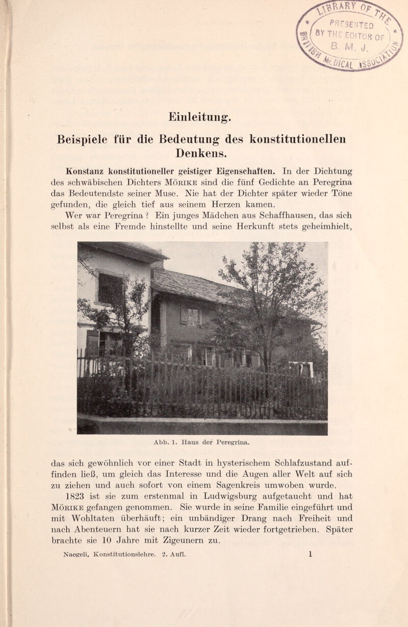 Einleitung. Beispiele für die Bedeutung des konstitutionellen Denkens. Konstanz konstitutioneller geistiger Eigenschaften. In der Dichtung des schwäbischen Dichters Möbike sind die fünf Gedichte an Peregrina das Bedeutendste seiner Muse. Nie hat der Dichter später wieder Töne gefunden, die gleich tief aus seinem Herzen kamen. Wer war Peregrina ? Ein junges Mädchen aus Schaff hausen, das sich selbst als eine Fremde hinstellte und seine Herkunft stets geheimhielt, Abb. 1. Iiaus der Peregrina. das sich gewöhnlich vor einer Stadt in hysterischem Schlafzustand auf¬ finden ließ, um gleich das Interesse und die Augen aller Welt auf sich zu ziehen und auch sofort von einem Sagenkreis um woben wurde. 1823 ist sie zum erstenmal in Ludwigsburg aufgetaucht und hat Möbike gefangen genommen. Sie wurde in seine Familie eingeführt und mit Wohltaten überhäuft; ein unbändiger Drang nach Freiheit und nach Abenteuern hat sie nach kurzer Zeit wieder fortgetrieben. Später brachte sie 10 Jahre mit Zigeunern zu. Naegeli, Konstitutionslehre. 2. Aufl. 1