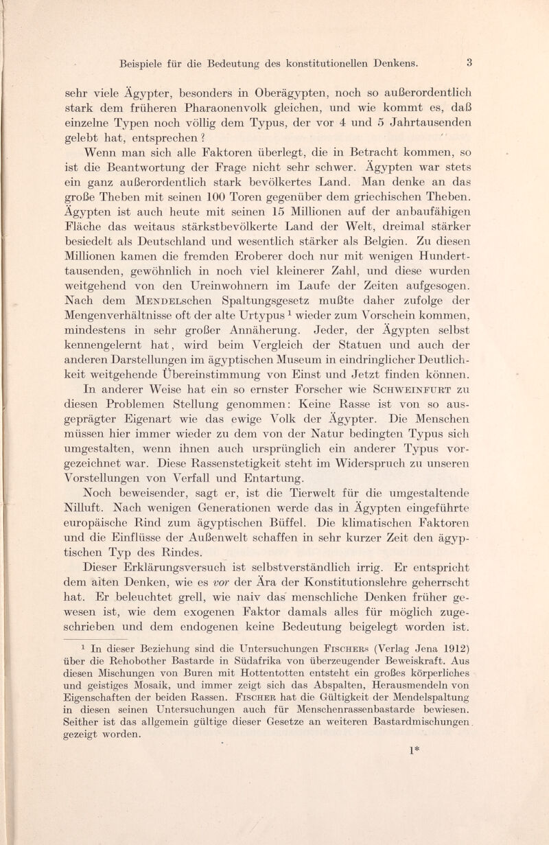 Beispiele für die Bedeutung des konstitutionellen Denkens. 3 sehr viele Ägypter, besonders in Oberägypten, noch so außerordentlich stark dem früheren Pharaonenvolk gleichen, und wie kommt es, daß einzelne Typen noch völlig dem Typus, der vor 4 und 5 Jahrtausenden gelebt hat, entsprechen ? Wenn man sich alle Faktoren überlegt, die in Betracht kommen, so ist die Beantwortung der Frage nicht sehr schwer. Ägypten war stets ein ganz außerordentlich stark bevölkertes Land. Man denke an das große Theben mit seinen 100 Toren gegenüber dem griechischen Theben. Ägypten ist auch heute mit seinen 15 Millionen auf der anbaufähigen Fläche das weitaus stärkstbevölkerte Land der Welt, dreimal stärker besiedelt als Deutschland und wesentlich stärker als Belgien. Zu diesen Millionen kamen die fremden Eroberer doch nur mit wenigen Hundert- tausenden, gewöhnlich in noch viel kleinerer Zahl, und diese wurden weitgehend von den Ureinwohnern im Laufe der Zeiten aufgesogen. Nach dem MENDELschen Spaltungsgesetz mußte daher zufolge der Mengenverhältnisse oft der alte Urtypus1 wieder zum Vorschein kommen, mindestens in sehr großer Annäherung. Jeder, der Ägypten selbst kennengelernt hat, wird beim Vergleich der Statuen und auch der anderen Darstellungen im ägyptischen Museum in eindringlicher Deutlich¬ keit weitgehende Übereinstimmung von Einst und Jetzt finden können. In anderer Weise hat ein so ernster Forscher wie Schweinfurt zu diesen Problemen Stellung genommen: Keine Rasse ist von so aus¬ geprägter Eigenart wie das ewige Volk der Ägypter. Die Menschen müssen hier immer wieder zu dem von der Natur bedingten Typus sich umgestalten, wenn ihnen auch ursprünglich ein anderer Typus vor¬ gezeichnet war. Diese Rassenstetigkeit steht im Widerspruch zu unseren Vorstellungen von Verfall und Entartung. Noch beweisender, sagt er, ist die Tierwelt für die umgestaltende Nilluft. Nach wenigen Generationen werde das in Ägypten eingeführte europäische Rind zum ägyptischen Büffel. Die klimatischen Faktoren und die Einflüsse der Außenwelt schaffen in sehr kurzer Zeit den ägyp¬ tischen Typ des Rindes. Dieser Erklärungsversuch ist selbstverständlich irrig. Er entspricht dem alten Denken, wie es vor der Ära der Konstitutionslehre geherrscht hat. Er beleuchtet grell, wie naiv das menschliche Denken früher ge¬ wesen ist, wie dem exogenen Faktor damals alles für möglich zuge¬ schrieben und dem endogenen keine Bedeutung beigelegt worden ist. 1 In dieser Beziehung sind die Untersuchungen Fischers (Verlag Jena 1912) über die Rehobother Bastarde in Südafrika von überzeugender Beweiskraft. Aus diesen Mischungen von Buren mit Hottentotten entsteht ein großes körperliches und geistiges Mosaik, und immer zeigt sich das Abspalten, Herausmendeln von Eigenschaften der beiden Bassen. Fischer hat die Gültigkeit der Mendelspaltung in diesen seinen Untersuchungen auch für Menschenrassenbastarde bewiesen. Seither ist das allgemein gültige dieser Gesetze an weiteren Bastardmischungen. gezeigt worden. 1*