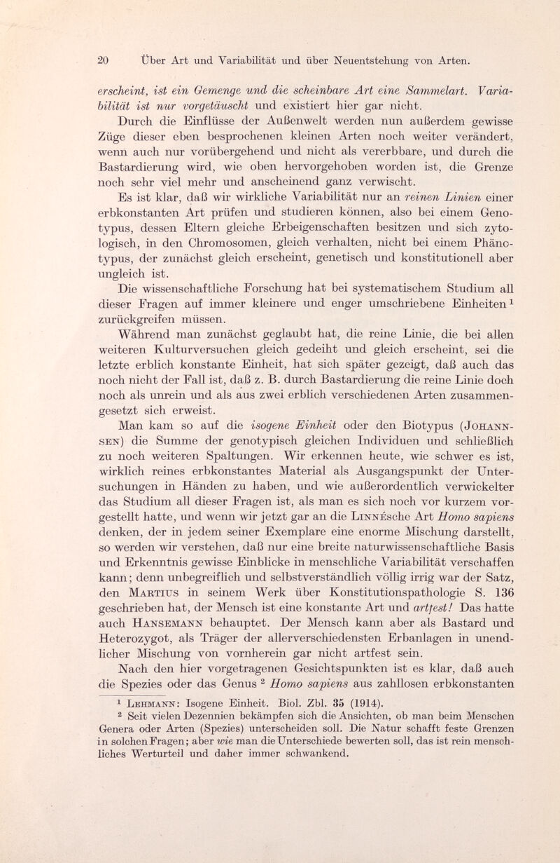 20 Über Art und Variabilität und über Neuentstehung von Arten. erscheint, ist ein Gemenge und die scheinbare Art eine Sammelart. Varia¬ bilität ist nur vorgetäuscht und existiert liier gar nicht. Durch die Einflüsse der Außenwelt werden nun außerdem gewisse Züge dieser eben besprochenen kleinen Arten noch weiter verändert, wenn auch nur vorübergehend und nicht als vererbbare, und durch die Bastardierung wird, wie oben hervorgehoben worden ist, die Grenze noch sehr viel mehr und anscheinend ganz verwischt. Es ist klar, daß wir wirkliche Variabilität nur an reinen Linien einer erbkonstanten Art prüfen und studieren können, also bei einem Geno- typus, dessen Eltern gleiche Erbeigenschaften besitzen und sich zyto- logisch, in den Chromosomen, gleich verhalten, nicht bei einem Phäno- typus, der zunächst gleich erscheint, genetisch und konstitutionell aber ungleich ist. Die wissenschaftliche Forschung hat bei systematischem Studium all dieser Fragen auf immer kleinere und enger umschriebene Einheiten1 zurückgreifen müssen. Während man zunächst geglaubt hat, die reine Linie, die bei allen weiteren Kulturversuchen gleich gedeiht und gleich erscheint, sei die letzte erblich konstante Einheit, hat sich später gezeigt, daß auch das noch nicht der Fall ist, daß z. B. durch Bastardierung die reine Linie doch noch als unrein und als aus zwei erblich verschiedenen Arten zusammen¬ gesetzt sich erweist. Man kam so auf die isogene Einheit oder den Biotypus (Johann- sen) die Summe der genotypisch gleichen Individuen und schließlich zu noch weiteren Spaltungen. Wir erkennen heute, wie schwer es ist, wirklich reines erbkonstantes Material als Ausgangspunkt der Unter¬ suchungen in Händen zu haben, und wie außerordentlich verwickelter das Studium all dieser Fragen ist, als man es sich noch vor kurzem vor¬ gestellt hatte, und wenn wir jetzt gar an die Linn Ésche Art Homo sapiens denken, der in jedem seiner Exemplare eine enorme Mischung darstellt, so werden wir verstehen, daß nur eine breite naturwissenschaftliche Basis und Erkenntnis gewisse Einblicke in menschliche Variabilität verschaffen kann; denn unbegreiflich und selbstverständlich völlig irrig war der Satz, den Ma rïius in seinem Werk über Konstitutionspathologie S. 136 geschrieben hat, der Mensch ist eine konstante Art und artfest! Das hatte auch Hansemann behauptet. Der Mensch kann aber als Bastard und Heterozygot, als Träger der aller verschiedensten Erbanlagen in unend¬ licher Mischung von vornherein gar nicht artfest sein. Nach den hier vorgetragenen Gesichtspunkten ist es klar, daß auch die Spezies oder das Genus 2 Homo sapiens aus zahllosen erbkonstanten 1 Ъвнмаи: Isogene Einheit. Biol. Zbl. 35 (1914). 2 Seit vielen Dezennien bekämpfen sich die Ansichten, ob man beim Menschen Genera oder Arten (Spezies) unterscheiden soll. Die Natur schafft feste Grenzen in solchen Fragen ; aber wie man die Unterschiede bewerten soll, das ist rein mensch¬ liches Werturteil und daher immer schwankend.