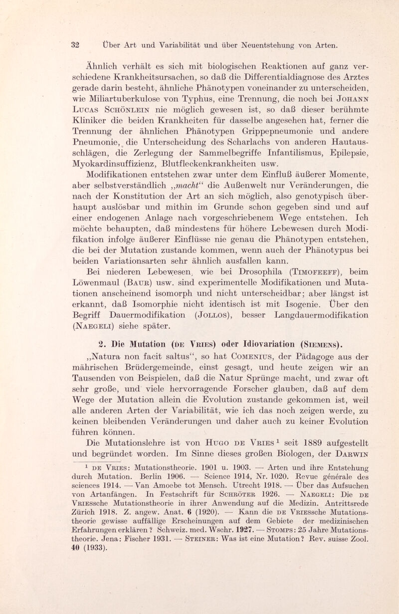 32 Über Art und Variabilität und über Neuentstehung von Arten. Ähnlich verhält es sich mit biologischen Reaktionen auf ganz ver¬ schiedene Krankheitsursachen, so daß die Differentialdiagnose des Arztes gerade darin besteht, ähnliche Phänotypen voneinander zu unterscheiden, wie Miliartuberkulose von Typhus, eine Trennung, die noch bei Johann Lucas Schönlein nie möglich gewesen ist, so daß dieser berühmte Kliniker die beiden Krankheiten für dasselbe angesehen hat, ferner die Trennung der ähnlichen Phänotypen Grippepneumonie und andere Pneumonie, die Unterscheidung des Scharlachs von anderen Hautaus¬ schlägen, die Zerlegung der Sammelbegriffe Infantilismus, Epilepsie, Myokardinsuffizienz, Blutfleckenkrankheiten usw. Modifikationen entstehen zwar unter dem Einfluß äußerer Momente, aber selbstverständlich „macht die Außenwelt nur Veränderungen, die nach der Konstitution der Art an sich möglich, also genotypisch über¬ haupt auslösbar und mithin im Grunde schon gegeben sind und auf einer endogenen Anlage nach vorgeschriebenem Wege entstehen. Ich möchte behaupten, daß mindestens für höhere Lebewesen durch Modi¬ fikation infolge äußerer Einflüsse nie genau die Phänotypen entstehen, die bei der Mutation zustande kommen, wenn auch der Phänotypus bei beiden Variationsarten sehr ähnlich ausfallen kann. Bei niederen Lebewesen ; wie bei Drosophila (Timofeeff), beim Löwenmaul (Batik) usw. sind experimentelle Modifikationen und Muta¬ tionen anscheinend isomorph und nicht unterscheidbar; aber längst ist erkannt, daß Isomorphie nicht identisch ist mit Isogenie. Über den Begriff Dauermodifikation (Jollos), besser Langdauermodifikation (Naegeli) siehe später. 2. Die Mutation (de Vries) oder Idiovariation (Siemens). „Natura non facit saltus, so hat Comenius, der Pädagoge aus der mährischen Brüdergemeinde, einst gesagt, und heute zeigen wir an Tausenden von Beispielen, daß die Natur Sprünge macht, und zwar oft sehr große, und viele hervorragende Forscher glauben, daß auf dem Wege der Mutation allein die Evolution zustande gekommen ist, weil alle anderen Arten der Variabilität, wie ich das noch zeigen werde, zu keinen bleibenden Veränderungen und daher auch zu keiner Evolution führen können. Die Mutationslehre ist von Hugo de Vries1 seit 1889 aufgestellt und begründet worden. Im Sinne dieses großen Biologen, der Darwin 1 de Vries: Mutationstheorie. 1901 u. 1903. —• Arten und ihre Entstehung durch Mutation. Berlin 1906. — Science 1914, Nr. 1020. Revue générale des sciences 1914. —Van Amoebe tot Mensch. Utrecht 1918. — Über das Aufsuchen von Artanfängen. In Festschrift für Schröter 1926. — Naegeli: Die de VRiESsche Mutationstheorie in ihrer Anwendung auf die Medizin. Antrittsrede Zürich 1918. Z. angew. Anat. 6 (1920). — Kann die de VRiESsche Mutations¬ theorie gewisse auffällige Erscheinungen auf dem Gebiete der medizinischen Erfahrungen erklären ? Schweiz, med. Wschr. 1927. — Stomps : 25 Jahre Mutations¬ theorie. Jena: Fischer 1931. — Steiner: Was ist eine Mutation? Rev. suisse Zool. 40 (1933).