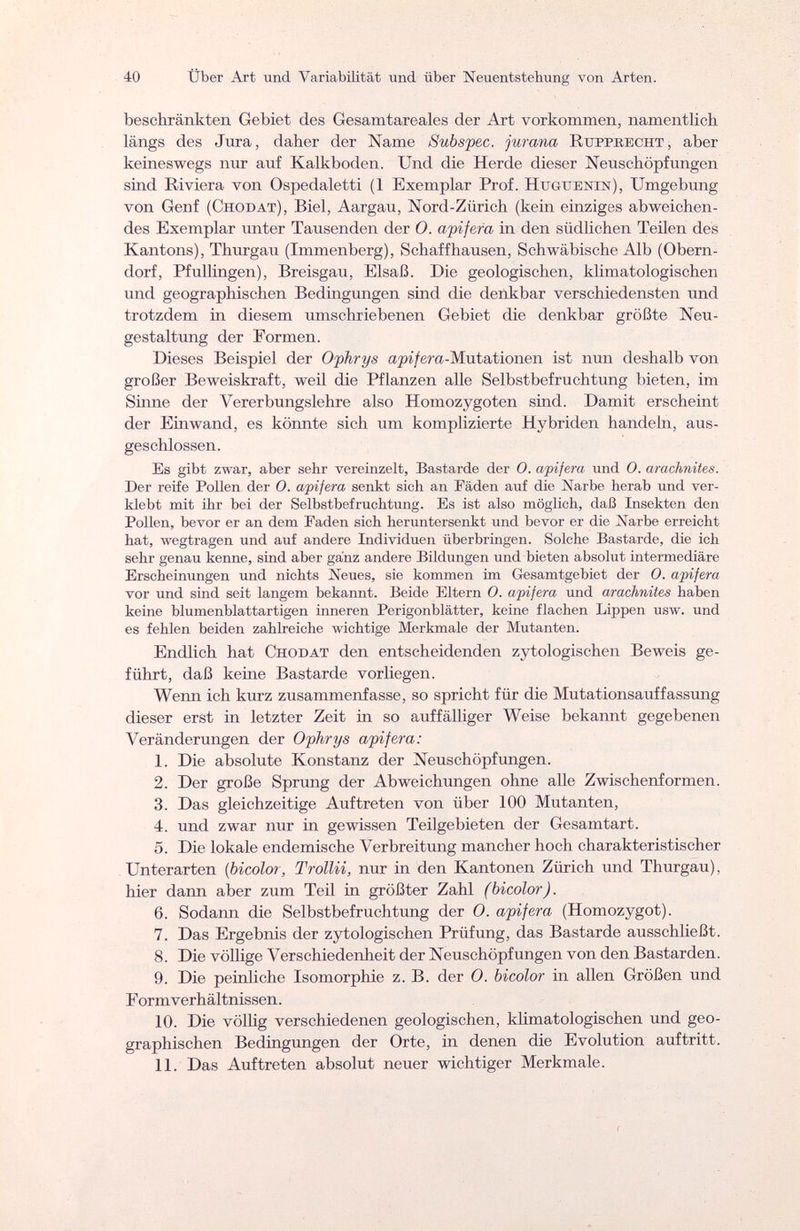 40 Über Art und Variabilität und über Neuentstehung von Arten. beschränkten Gebiet des Gesamtareales der Art vorkommen, namentlich längs des Jura, daher der Name Subspec. jurana Rttppkecht , aber keineswegs nur auf Kalkboden. Und die Herde dieser Neuschöpfungen sind Riviera von Ospedaletti (1 Exemplar Prof. Hcguenin), Umgebung von Genf (Chodat), Biel, Aargau, Nord-Zürich (kein einziges abweichen¬ des Exemplar unter Tausenden der 0. apifera in den südlichen Teilen des Kantons), Thurgau (Immenberg), Schaffhausen, Schwäbische Alb (Obern¬ dorf, Pfullingen), Breisgau, Elsaß. Die geologischen, klimatologischen und geographischen Bedingungen sind die denkbar verschiedensten und trotzdem in diesem umschriebenen Gebiet die denkbar größte Neu¬ gestaltung der Formen. Dieses Beispiel der Ophrys api/era-Mutationen ist nun deshalb von großer Beweiskraft, weil die Pflanzen alle Selbstbefruchtung bieten, im Sinne der Vererbungslehre also Homozygoten sind. Damit erscheint der Einwand, es könnte sich um komplizierte Hybriden handeln, aus¬ geschlossen. Es gibt zwar, aber sehr vereinzelt, Bastarde der O. apifera und O. arachnites. Der reife Pollen der O. apifera senkt sich an Fäden auf die Narbe herab und ver¬ klebt mit ihr bei der Selbstbefruchtung. Es ist also möglich, daß Insekten den Pollen, bevor er an dem Faden sich heruntersenkt und bevor er die Narbe erreicht hat, wegtragen und auf andere Individuen überbringen. Solche Bastarde, die ich sehr genau kenne, sind aber ganz andere Bildungen und bieten absolut intermediäre Erscheinungen und nichts Neues, sie kommen im Gesamtgebiet der 0. apifera vor und sind seit langem bekannt. Beide Eltern O. apifera und arachnites haben keine blumenblattartigen inneren Perigonblätter, keine flachen Lippen usw. und es fehlen beiden zahlreiche wichtige Merkmale der Mutanten. Endlich hat Chodat den entscheidenden zytologischen Beweis ge¬ führt, daß keine Bastarde vorliegen. Wenn ich kurz zusammenfasse, so spricht für die Mutationsauffassung dieser erst in letzter Zeit in so auffälliger Weise bekannt gegebenen Veränderungen der Ophrys apifera: 1. Die absolute Konstanz der Neuschöpfungen. 2. Der große Sprung der Abweichungen ohne alle Zwischenformen. 3. Das gleichzeitige Auftreten von über 100 Mutanten, 4. und zwar nur in gewissen Teilgebieten der Gesamtart. 5. Die lokale endemische Verbreitung mancher hoch charakteristischer Unterarten (bicolor, Trottii, nur in den Kantonen Zürich und Thurgau), hier dann aber zum Teil in größter Zahl (bicolor). 6. Sodann die Selbstbefruchtung der 0. apifera (Homozygot). 7. Das Ergebnis der zytologischen Prüfung, das Bastarde ausschließt. 8. Die völlige Verschiedenheit der Neuschöpfungen von den Bastarden. 9. Die peinliche Isomorphie z. B. der O. bicolor in allen Größen und FormVerhältnissen. 10. Die völlig verschiedenen geologischen, klimatologischen und geo¬ graphischen Bedingungen der Orte, in denen die Evolution auftritt. 11. Das Auftreten absolut neuer wichtiger Merkmale.