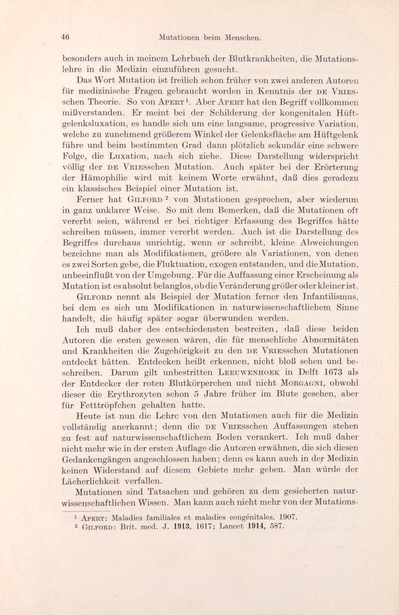 46 Mutationeil beim Menschen. besonders auch in meinem Lehrbuch der Blutkrankheiten, die Mutations¬ lehre in die Medizin einzuführen gesucht. Das Wort Mutation ist freilich schon früher von zwei anderen Autoren für medizinische Fragen gebraucht worden in Kenntnis der de Vries- schen Theorie. So von Apert j. Aber A pert hat den Begriff vollkommen mißverstanden. Er meint bei der Schilderung der kongenitalen Hüft- gelenksluxation, es handle sich um eine langsame, progressive Variation, welche zu zunehmend größerem Winkel der Gelenksfläche am Hüftgelenk führe und beim bestimmten Grad dann plötzlich sekundär eine schwere Folge, die Luxation, nach sich ziehe. Diese Darstellung widerspricht völlig der de VRiESschen Mutation. Auch später bei der Erörterung der Hämophilie wird mit keinem Worte erwähnt, daß dies geradezu ein klassisches Beispiel einer Mutation ist. Ferner hat G ил- око 2 von Mutationen gesprochen, aber wiederum in ganz unklarer Weise. So mit dem Bemerken, daß die Mutationen oft vererbt seien, während er bei richtiger Erfassung des Begriffes hätte schreiben müssen, immer vererbt werden. Auch ist die Darstellung des Begriffes durchaus unrichtig, wenn er schreibt, kleine Abweichungen bezeichne man als Modifikationen, größere als Variationen, von denen es zwei Sorten gebe, die Fluktuation, exogen entstanden, und die Mutation, unbeeinflußt von der Umgebung. Für die Auffassung einer Erscheinung als Mutation ist es absolut belanglos, ob die Уeränderung größer oder kleiner ist. Gilford nennt als Beispiel der Mutation ferner den Infantilismus, bei dem es sich um Modifikationen in naturwissenschaftlichem Sinne handelt, die häufig später sogar überwunden werden. Ich muß daher des entschiedensten bestreiten, daß diese beiden Autoren die ersten gewesen wären, die für menschliche Abnormitäten und Krankheiten die Zugehörigkeit zu den DE VRiESschen Mutationen entdeckt hätten. Entdecken heißt erkennen, nicht bloß sehen und be¬ schreiben. Darum gilt unbestritten Leeuwenhoek in Delft 1673 als der Entdecker der roten Blutkörperchen und nicht Morgagni, obwohl dieser die Erythrozyten schon 5 Jahre früher im Blute gesehen, aber für Fetttröpfchen gehalten hatte. Heute ist nun die Lehre von den Mutationen auch für die Medizin vollständig anerkannt; denn die de VRiESschen Auffassungen stehen zu fest auf naturwissenschaftlichem Boden verankert. Ich muß daher nicht mehr wie in der ersten Auflage die Autoren erwähnen, die sich diesen Gedankengängen angeschlossen haben; denn es kann auch in der Medizin keinen Widerstand auf diesem Gebiete mehr geben. Man würde der Lächerlichkeit verfallen. Mutationen sind Tatsachen und gehören zu dem gesicherten natur¬ wissenschaftlichen Wissen. Man kann auch nicht mehr von der Mutations- 1 Apert: Maladies familiales et maladies congénitales. 1907. 2 Gilford: Brit. med. J. 1913, 1617; Lancet 1914, 587.