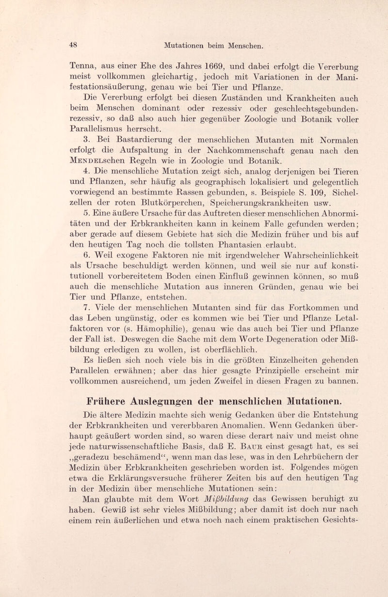 48 Mutationen beim Menschen. Tenna, aus einer Ehe des Jahres 1669, und dabei erfolgt die Vererbung meist vollkommen gleichartig, jedoch mit Variationen in der Mani¬ festationsäußerung, genau wie bei Tier und Pflanze. Die Vererbung erfolgt bei diesen Zuständen und Krankheiten auch beim Menschen dominant oder rezessiv oder geschlechtsgebunden¬ rezessiv, so daß also auch hier gegenüber Zoologie und Botanik voller Parallelismus herrscht. 3. Bei Bastardierung der menschlichen Mutanten mit Normalen erfolgt die Aufspaltung in der Nachkommenschaft genau nach den Men DELschen Regeln wie in Zoologie und Botanik. 4. Die menschliche Mutation zeigt sich, analog derjenigen bei Tieren und Pflanzen, sehr häufig als geographisch lokalisiert und gelegentlich vorwiegend an bestimmte Rassen gebunden, s. Beispiele S. 109, Sichel¬ zellen der roten Blutkörperchen, Speicherungskrankheiten usw. 5. Eine äußere Ursache für das Auftreten dieser menschlichen Abnormi¬ täten und der Erbkrankheiten kann in keinem Falle gefunden werden; aber gerade auf diesem Gebiete hat sich die Medizin früher und bis auf den heutigen Tag noch die tollsten Phantasien erlaubt. 6. Weil exogene Faktoren nie mit irgendwelcher Wahrscheinlichkeit als Ursache beschuldigt werden können, und weil sie nur auf konsti¬ tutionell vorbereitetem Boden einen Einfluß gewinnen können, so muß auch die menschliche Mutation aus inneren Gründen, genau wie bei Tier und Pflanze, entstehen. 7. Viele der menschlichen Mutanten sind für das Fortkommen und das Leben ungünstig, oder es kommen wie bei Tier und Pflanze Letal¬ faktoren vor (s. Hämophilie), genau wie das auch bei Tier und Pflanze der Fall ist. Deswegen die Sache mit dem Worte Degeneration oder Miß¬ bildung erledigen zu wollen, ist oberflächlich. Es ließen sich noch viele bis in die größten Einzelheiten gehenden Parallelen erwähnen; aber das hier gesagte Prinzipielle erscheint mir vollkommen ausreichend, um jeden Zweifel in diesen Fragen zu bannen. Frühere Auslegungen der menschlichen Mutationen. Die ältere Medizin machte sich wenig Gedanken über die Entstehung der Erbkrankheiten und vererbbaren Anomalien. Wenn Gedanken über¬ haupt geäußert worden sind, so waren diese derart naiv und meist ohne jede naturwissenschaftliche Basis, daß E. Batjb einst gesagt hat, es sei „geradezu beschämend, wenn man das lese, was in den Lehrbüchern der Medizin über Erbkrankheiten geschrieben worden ist. Folgendes mögen etwa die Erklärungsversuche früherer Zeiten bis auf den heutigen Tag in der Medizin über menschliche Mutationen sein: Man glaubte mit dem Wort Mißbildung das Gewissen beruhigt zu haben. Gewiß ist sehr vieles Mißbildung ; aber damit ist doch nur nach einem rein äußerlichen und etwa noch nach einem praktischen Gesichts-