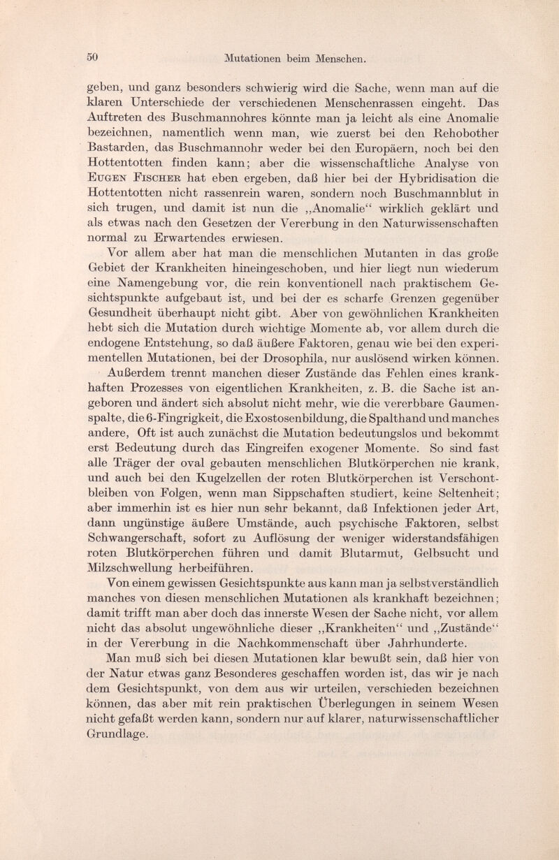 50 Mutationen beim Mensehen. geben, und ganz besonders schwierig wird die Sache, wenn man auf die klaren Unterschiede der verschiedenen Menschenrassen eingeht. Das Auftreten des Buschmannohres könnte man ja leicht als eine Anomalie bezeichnen, namentlich wenn man, wie zuerst bei den Rehobother Bastarden, das Buschmannohr weder bei den Europäern, noch bei den Hottentotten finden kann; aber die wissenschaftliche Analyse von Eugen Fischer hat eben ergeben, daß hier bei der Hybridisation die Hottentotten nicht rassenrein waren, sondern noch Buschmannblut in sich trugen, und damit ist nun die „Anomalie wirklich geklärt und als etwas nach den Gesetzen der Vererbung in den Naturwissenschaften normal zu Erwartendes erwiesen. Vor allem aber hat man die menschlichen Mutanten in das große Gebiet der Krankheiten hineingeschoben, und hier liegt nun wiederum eine Namengebung vor, die rein konventionell nach praktischem Ge¬ sichtspunkte aufgebaut ist, und bei der es scharfe Grenzen gegenüber Gesundheit überhaupt nicht gibt. Aber von gewöhnlichen Krankheiten hebt sich die Mutation durch wichtige Momente ab, vor allem durch die endogene Entstehung, so daß äußere Faktoren, genau wie bei den experi¬ mentellen Mutationen, bei der Drosophila, nur auslösend wirken können. Außerdem trennt manchen dieser Zustände das Fehlen eines krank¬ haften Prozesses von eigentlichen Krankheiten, z. B. die Sache ist an¬ geboren und ändert sich absolut nicht mehr, wie die vererbbare Gaumen¬ spalte, die 6-Fingrigkeit, die Exostosenbildung, die Spalthand und manches andere, Oft ist auch zunächst die Mutation bedeutungslos und bekommt erst Bedeutung durch das Eingreifen exogener Momente. So sind fast alle Träger der oval gebauten menschlichen Blutkörperchen nie krank, und auch bei den Kugelzellen der roten Blutkörperchen ist Verschont¬ bleiben von Folgen, wenn man Sippschaften studiert, keine Seltenheit; aber immerhin ist es hier nun sehr bekannt, daß Infektionen jeder Art, dann ungünstige äußere Umstände, auch psychische Faktoren, selbst Schwangerschaft, sofort zu Auflösung der weniger widerstandsfähigen roten Blutkörperchen führen und damit Blutarmut, Gelbsucht und Milzschwellung herbeiführen. Von einem gewissen Gesichtspunkte aus kann man ja selbstverständlich manches von diesen menschlichen Mutationen als krankhaft bezeichnen ; damit trifft man aber doch das innerste Wesen der Sache nicht, vor allem nicht das absolut ungewöhnliche dieser „Krankheiten und „Zustände in der Vererbung in die Nachkommenschaft über Jahrhunderte. Man muß sich bei diesen Mutationen klar bewußt sein, daß hier von der Natur etwas ganz Besonderes geschaffen worden ist, das wir je nach dem Gesichtspunkt, von dem aus wir urteilen, verschieden bezeichnen können, das aber mit rein praktischen Überlegungen in seinem Wesen nicht gefaßt werden kann, sondern nur auf klarer, naturwissenschaftlicher Grundlage.