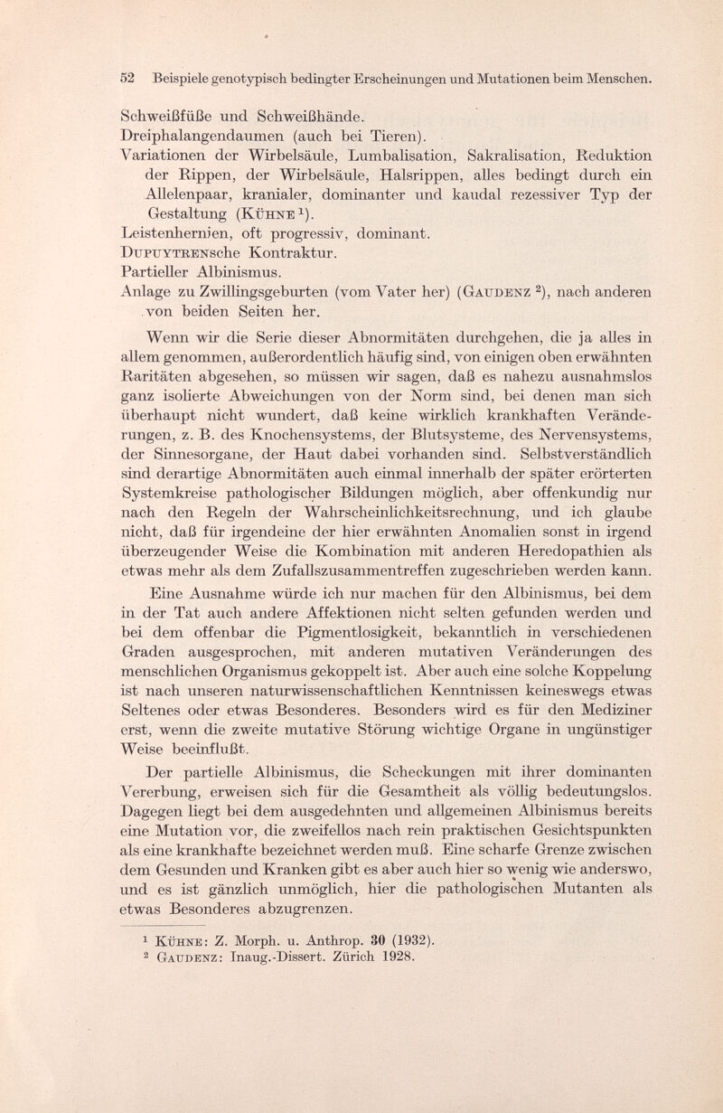 52 Beispiele genotypisch bedingter Erscheinungen und Mutationen beim Menschen. Schweißfüße und Schweißhände. Dreiphalangendaumen (auch bei Tieren). Variationen der Wirbelsäule, Lumbalisation, Sakralisation, Reduktion der Rippen, der Wirbelsäule, Halsrippen, alles bedingt durch ein Allelenpaar, kranialer, dominanter und kaudal rezessiver Typ der Gestaltung (Kühne1). Leistenhernien, oft progressiv, dominant. DuPTTYTBENsche Kontraktur. Partieller Albinismus. Anlage zu Zwillingsgeburten (vom Vater her) (Gaudenz 2), nach anderen von beiden Seiten her. Wenn wir die Serie dieser Abnormitäten durchgehen, die ja alles in allem genommen, außerordentlich häufig sind, von einigen oben erwähnten Raritäten abgesehen, so müssen wir sagen, daß es nahezu ausnahmslos ganz isolierte Abweichungen von der Norm sind, bei denen man sich überhaupt nicht wundert, daß keine wirklich krankhaften Verände¬ rungen, z. B. des Knochensystems, der Blutsysteme, des Nervensystems, der Sinnesorgane, der Haut dabei vorhanden sind. Selbstverständlich sind derartige Abnormitäten auch einmal innerhalb der später erörterten Systemkreise pathologischer Bildungen möglich, aber offenkundig nur nach den Regeln der Wahrscheinlichkeitsrechnung, und ich glaube nicht, daß für irgendeine der hier erwähnten Anomalien sonst in irgend überzeugender Weise die Kombination mit anderen Heredopathien als etwas mehr als dem Zufallszusammentreffen zugeschrieben werden kann. Eine Ausnahme würde ich nur machen für den Albinismus, bei dem in der Tat auch andere Affektionen nicht selten gefunden werden und bei dem offenbar die Pigmentlosigkeit, bekanntlich in verschiedenen Graden ausgesprochen, mit anderen mutativen Veränderungen des menschlichen Organismus gekoppelt ist. Aber auch eine solche Koppelung ist nach unseren naturwissenschaftlichen Kenntnissen keineswegs etwas Seltenes oder etwas Besonderes. Besonders wird es für den Mediziner erst, wenn die zweite mutative Störung wichtige Organe in ungünstiger Weise beeinflußt. Der partielle Albinismus, die Scheckungen mit ihrer dominanten Vererbung, erweisen sich für die Gesamtheit als völlig bedeutungslos. Dagegen liegt bei dem ausgedehnten und allgemeinen Albinismus bereits eine Mutation vor, die zweifellos nach rein praktischen Gesichtspunkten als eine krankhafte bezeichnet werden muß. Eine scharfe Grenze zwischen dem Gesunden und Kranken gibt es aber auch hier so wenig wie anderswo, und es ist gänzlich unmöglich, hier die pathologischen Mutanten als etwas Besonderes abzugrenzen. 1 Kühne: Z. Morph, u. Anthrop. 30 (1932). 2 Gaudenz: Inaug.-Dissert. Zürich 1928.
