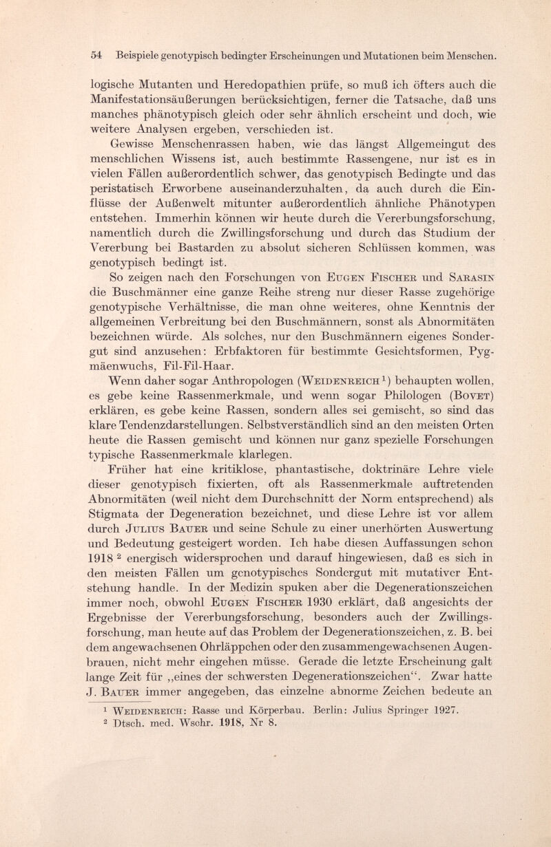 54 Beispiele genotypisch bedingter Erscheinungen und Mutationen beim Menschen. logische Mutanten und Heredopathien prüfe, so muß ich öfters auch die Manifestationsäußerungen berücksichtigen, ferner die Tatsache, daß uns manches phänotypisch gleich oder sehr ähnlich erscheint und doch, wie weitere Analysen ergeben, verschieden ist. Gewisse Menschenrassen haben, wie das längst Allgemeingut des menschlichen Wissens ist, auch bestimmte Rassengene, nur ist es in vielen Fällen außerordentlich schwer, das genotypisch Bedingte und das peristatisch Erworbene auseinanderzuhalten, da auch durch die Ein¬ flüsse der Außenwelt mitunter außerordentlich ähnliche Phänotypen entstehen. Immerhin können wir heute durch die Vererbungsforschung, namentlich durch die Zwillingsforschung und durch das Studium der Vererbung bei Bastarden zu absolut sicheren Schlüssen kommen, was genotypisch bedingt ist. So zeigen nach den Forschungen von Eugen Fischer und Sarasin die Buschmänner eine ganze Reihe streng nur dieser Rasse zugehörige genotypische Verhältnisse, die man ohne weiteres, ohne Kenntnis der allgemeinen Verbreitung bei den Buschmännern, sonst als Abnormitäten bezeichnen würde. Als solches, nur den Buschmännern eigenes Sonder¬ gut sind anzusehen: Erbfaktoren für bestimmte Gesichtsformen, Pyg¬ mäenwuchs, Fil-Fil-Haar. Wenn daher sogar Anthropologen (Weidenreich1) behaupten wollen, es gebe keine Rassenmerkmale, und wenn sogar Philologen (Bovet) erklären, es gebe keine Rassen, sondern alles sei gemischt, so sind das klare Tendenzdarstellungen. Selbstverständlich sind an den meisten Orten heute die Rassen gemischt und können nur ganz spezielle Forschungen typische Rassenmerkmale klarlegen. Früher hat eine kritiklose, phantastische, doktrinäre Lehre viele dieser genotypisch fixierten, oft als Rassenmerkmale auftretenden Abnormitäten (weil nicht dem Durchschnitt der Norm entsprechend) als Stigmata der Degeneration bezeichnet, und diese Lehre ist vor allem durch Julius Bauer und seine Schule zu einer unerhörten Auswertung und Bedeutung gesteigert worden. Ich habe diesen Auffassungen schon 1918 2 energisch widersprochen und darauf hingewiesen, daß es sich in den meisten Fällen um genotypisches Sondergut mit mutativer Ent¬ stehung handle. In der Medizin spuken aber die Degenerationszeichen immer noch, obwohl Eugen Fischer 1930 erklärt, daß angesichts der Ergebnisse der Vererbungsforschung, besonders auch der Zwillings¬ forschung, man heute auf das Problem der Degenerationszeichen, z. B. bei dem angewachsenen Ohrläppchen oder den zusammengewachsenen Augen¬ brauen, nicht mehr eingehen müsse. Gerade die letzte Erscheinung galt lange Zeit für „eines der schwersten Degenerationszeichen. Zwar hatte J. Bauer immer angegeben, das einzelne abnorme Zeichen bedeute an 1 WeideNTtElfrn: Rasse und Körperbau. Berlin: Julius Springer 1927. 2 Dtsch. med. Wschr. 1918, Nr 8.