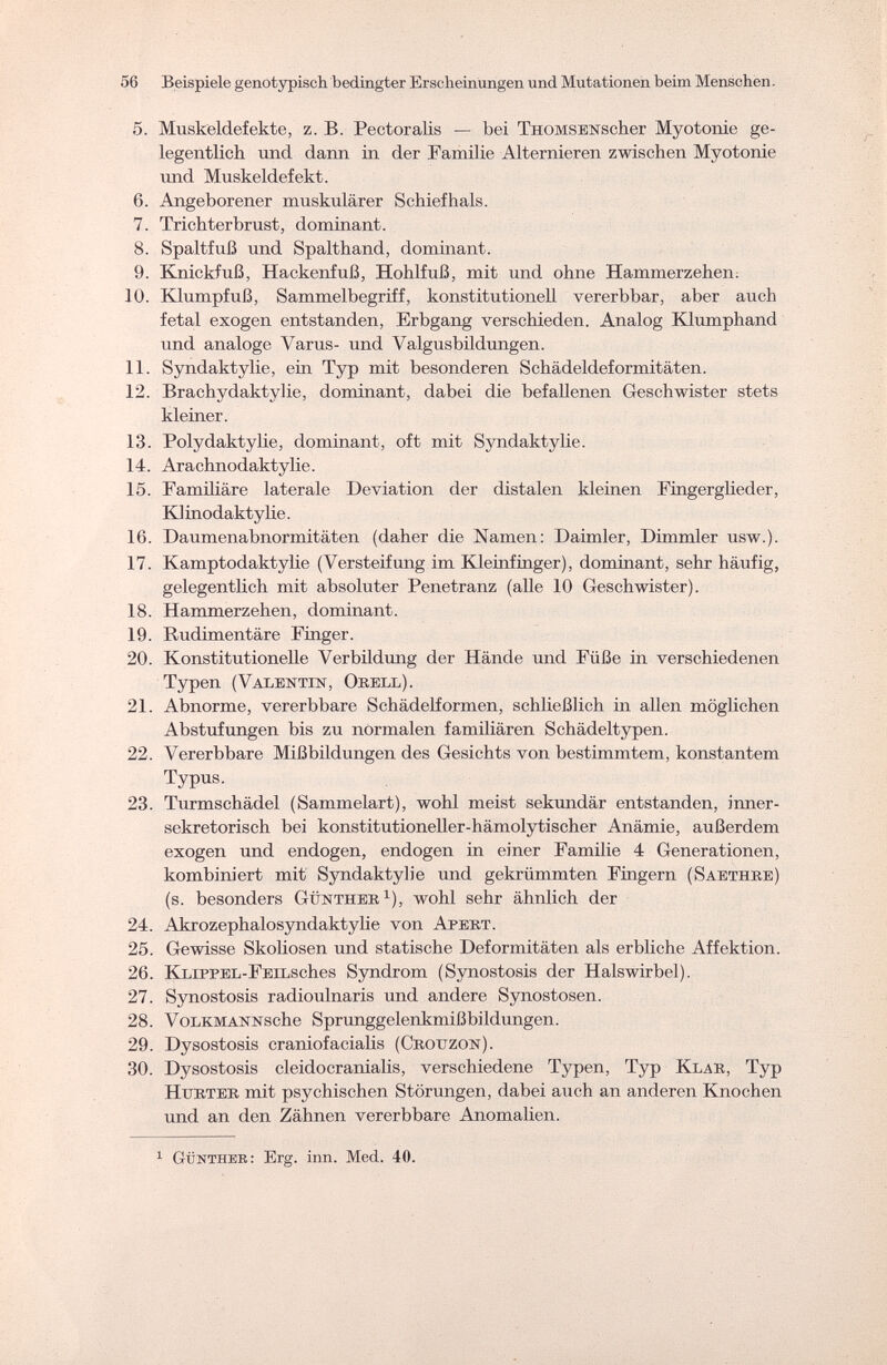 56 Beispiele genotypisch bedingter Erscheinungen und Mutationen beim Menschen. 5. Muskeldefekte, z. B. Pectoralis — bei THOMSENScher Myotonie ge¬ legentlich und dann in der Familie Alternieren zwischen Myotonie und Muskeldefekt. 6. Angeborener muskulärer Schiefhals. 7. Trichterbrust, dominant. 8. Spaltfuß und Spalthand, dominant. 9. Knickfuß, Hackenfuß, Hohlfuß, mit und ohne Hammerzehen. 10. Klumpfuß, Sammelbegriff, konstitutionell vererbbar, aber auch fetal exogen entstanden, Erbgang verschieden. Analog Klumphand und analoge Varus- und Valgusbildungen. 11. Syndaktylie, ein Typ mit besonderen Schädeldeformitäten. 12. Brachydaktylie, dominant, dabei die befallenen Geschwister stets kleiner. 13. Polydaktylie, dominant, oft mit Syndaktylie. 14. Arachnodaktylie. 15. Familiäre laterale Deviation der distalen kleinen Fingerglieder, Klinodaktylie. 16. Daumenabnormitäten (daher die Namen: Daimler, Dimmler usw.). 17. Kamptodaktylie (Versteifung im Kleinfinger), dominant, sehr häufig, gelegentlich mit absoluter Penetranz (alle 10 Geschwister). 18. Hammerzehen, dominant. 19. Rudimentäre Finger. 20. Konstitutionelle Verbildung der Hände und Füße in verschiedenen Typen (Valentin, Obell). 21. Abnorme, vererbbare Schädelformen, schließlich in allen möglichen Abstufungen bis zu normalen familiären Schädeltypen. 22. Vererbbare Mißbildungen des Gesichts von bestimmtem, konstantem Typus. 23. Turmschädel (Sammelart), wohl meist sekundär entstanden, inner¬ sekretorisch bei konstitutioneller-hämolytischer Anämie, außerdem exogen und endogen, endogen in einer Familie 4 Generationen, kombiniert mit Syndaktylie und gekrümmten Fingern (Saethbe) (s. besonders Güntheb1), wohl sehr ähnlich der 24. Akrozephalosyndaktylie von Apebt. 25. Gewisse Skoliosen und statische Deformitäten als erbliche Affektion. 26. Ki/iPPEL-FEiLSches Syndrom (Synostosis der Halswirbel). 27. Synostosis radioulnaris und andere Synostosen. 28. VoLKMANNsche Sprunggelenkmißbildungen. 29. Dysostosis craniofacialis (Cbottzon). 30. Dysostosis cleidocranialis, verschiedene Typen, Typ Klab, Typ Htjbteb mit psychischen Störungen, dabei auch an anderen Knochen und an den Zähnen vererbbare Anomalien. 1 Günther: Erg. inn. Med. 40.