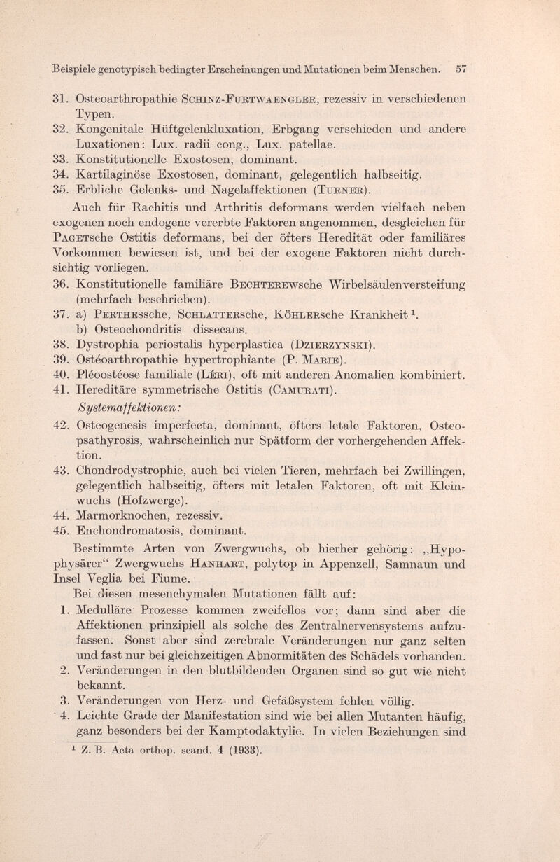 Beispiele genotypisch bedingter Erscheinungen und Mutationen beim Menschen. 57 31. Osteoarthropathie Schinz-Fubtwaengleb, rezessiv in verschiedenen Typen. 32. Kongenitale Hüftgelenkluxation, Erbgang verschieden und andere Luxationen: Lux. radii cong., Lux. patellae. 33. Konstitutionelle Exostosen, dominant. 34. Kartilaginöse Exostosen, dominant, gelegentlich halbseitig. 35. Erbliche Gelenks- und Nagelaffektionen (Turner). Auch für Rachitis und Arthritis deformans werden vielfach neben exogenen noch endogene vererbte Faktoren angenommen, desgleichen für PAGETsche Ostitis deformans, bei der öfters Heredität oder familiäres Vorkommen bewiesen ist, und bei der exogene Faktoren nicht durch¬ sichtig vorhegen. 36. Konstitutionelle familiäre BECHTEEEwsche Wirbelsäulen Versteifung (mehrfach beschrieben). 37. a) PERTHESsche, ScHLATTERsche, KöHLERsche Krankheit1, b) Osteochondritis dissecans. 38. Dystrophia periostalis hyperplastica (Dzierzynski). 39. Osteoarthropathie hypertrophi'ante (P. Marie). 40. Pléoostéose familiale (LÉBi), oft mit anderen Anomalien kombiniert. 41. Hereditäre symmetrische Ostitis (Camtjeati). Systemaffektionen : 42. Osteogenesis imperfecta, dominant, öfters letale Faktoren, Osteo¬ psathyrosis, wahrscheinlich nur Spätform der vorhergehenden Affek¬ tion. 43. Chondrodystrophie, auch bei vielen Tieren, mehrfach bei Zwillingen, gelegentlich halbseitig, öfters mit letalen Faktoren, oft mit Klein¬ wuchs (Hofzwerge). 44. Marmorknochen, rezessiv. 45. Enchondromatosis, dominant. Bestimmte Arten von Zwergwuchs, ob hierher gehörig: „Hypo¬ physärer Zwergwuchs Hanhabt, polytop in Appenzell, Samnaun und Insel Veglia bei Fiume. Bei diesen mesenchymalen Mutationen fällt auf: 1. Medulläre Prozesse kommen zweifellos vor; daim sind aber die Affektionen prinzipiell als solche des Zentralnervensystems aufzu¬ fassen. Sonst aber sind zerebrale Veränderungen nur ganz selten und fast nur bei gleichzeitigen Abnormitäten des Schädels vorhanden. 2. Veränderungen in den blutbildenden Organen sind so gut wie nicht bekannt. 3. Veränderungen von Herz- und Gefäßsystem fehlen völlig 4. Leichte Grade der Manifestation sind wie bei allen Mutanten häufig, ganz besonders bei der Kamptodaktylie. In vielen Beziehungen sind 1 Z. B. Acta orthop. scand. 4 (1933).