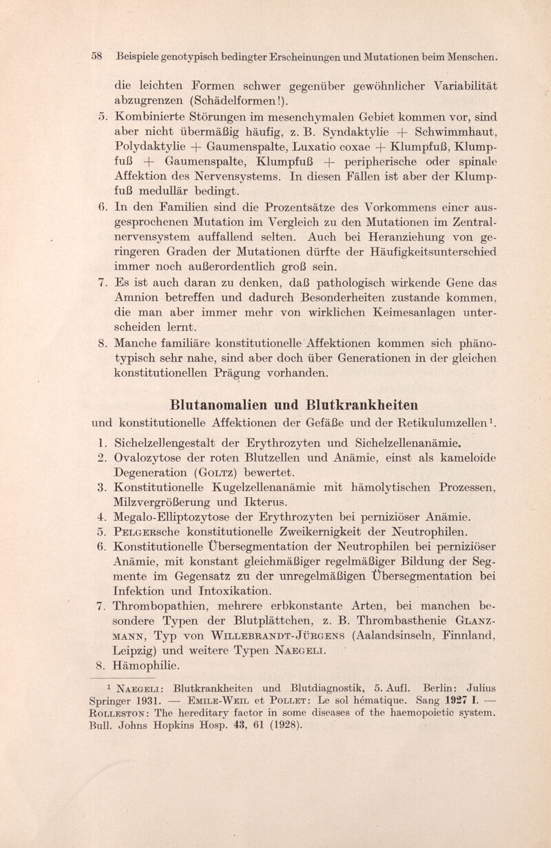 58 Beispiele geno typisch bedingter Erscheinungen und Mutationen beim Menschen. die leichten Formen schwer gegenüber gewöhnlicher Variabilität abzugrenzen (Schädelformen !). 5. Kombinierte Störungen im mesenchymalen Gebiet kommen vor, sind aber nicht übermäßig häufig, z. B. Syndaktylie + Schwimmhaut, Polydaktylie + Gaumenspalte, Luxatio coxae + Klumpfuß, Klump¬ fuß + Gaumenspalte, Klumpfuß + peripherische oder spinale Affektion des Nervensystems. In diesen Fällen ist aber der Klump¬ fuß medullär bedingt. 6. In den Familien sind die Prozentsätze des Vorkommens einer aus¬ gesprochenen Mutation im Vergleich zu den Mutationen im Zentral¬ nervensystem auffallend selten. Auch bei Heranziehung von ge¬ ringeren Graden der Mutationen dürfte der Häufigkeitsunterschied immer noch außerordentlich groß sein. 7. Es ist auch daran zu denken, daß pathologisch wirkende Gene das Amnion betreffen und dadurch Besonderheiten zustande kommen, die man aber immer mehr von wirklichen Keimesanlagen unter¬ scheiden lernt. 8. Manche familiäre konstitutionelle Affektionen kommen sich phäno¬ typisch sehr nahe, sind aber doch über Generationen in der gleichen konstitutionellen Prägung vorhanden. Blutanomalien und Blutkrankheiten und konstitutionelle Affektionen der Gefäße und der Retikulumzellen1. 1. Sichelze]Jengestalt der Erythrozyten und Sichelzellenanämie. 2. Ovalozytose der roten Blutzellen und Anämie, einst als kameloide Degeneration (Goltz) bewertet. 3. Konstitutionelle Kugelzellenanämie mit hämolytischen Prozessen, Milz Vergrößerung und Ikterus. 4. Megalo-Elliptozytose der Erythrozyten bei perniziöser Anämie. 5. PELGERsche konstitutionelle Zweikernigkeit der Neutrophilen. 6. Konstitutionelle Übersegmentation der Neutrophilen bei perniziöser Anämie, mit konstant gleichmäßiger regelmäßiger Bildung der Seg¬ mente im Gegensatz zu der unregelmäßigen Übersegmentation bei Infektion und Intoxikation. 7. Thrombopathien, mehrere erbkonstante Arten, bei manchen be¬ sondere Typen der Blutplättchen, z. B. Thrombasthenie Glanz - mann, Typ von Willebrandt-Jürgens (Aalandsinseln, Finnland, Leipzig) und weitere Typen Naegeli. 8. Hämophilie. 1 Naegeli : Blutkrankheiten und Blutdiagnostik, 5. Aufl. Berlin: Julius Springer 1931. — Emile-Weil et Pollet: Le sol hématique. Sang 1927 I. — Rolleston: The hereditary factor in some diseases of the haemopoietic system. Bull. Johns Hopkins Hosp. 43, 61 (1928).