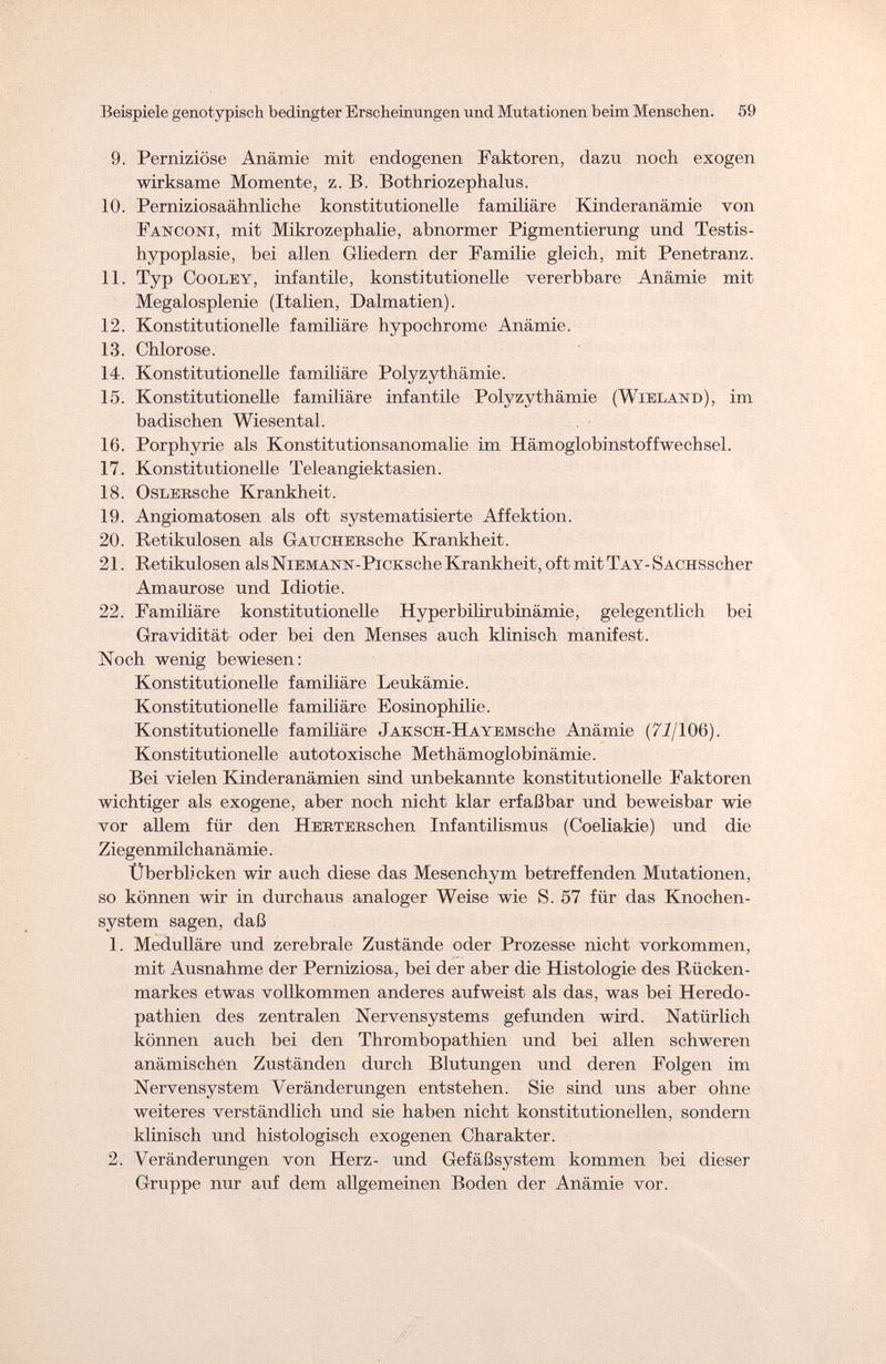Beispiele genotypisch bedingter Erscheintingen und Mutationen beim Menschen. 59 9. Perniziöse Anämie mit endogenen Faktoren, dazu noch exogen wirksame Momente, z. B. Bothriozephalus. 10. Perniziosaähnliche konstitutionelle familiäre Kinderanämie von Fanconi, mit Mikrozephalie, abnormer Pigmentierung und Testis- hypoplasie, bei allen Gliedern der Familie gleich, mit Penetranz. 11. Typ Cooley, infantile, konstitutionelle vererbbare Anämie mit Megalosplenie (Italien, Dalmatien). 12. Konstitutionelle familiäre hypochrome Anämie. 13. Chlorose. 14. Konstitutionelle familiäre Polyzythämie. 15. Konstitutionelle familiäre infantile Polyzythämie (Wieland), im badischen Wiesental. 16. Porphyrie als Konstitutionsanomalie im Hämoglobinstoffwechsel. 17. Konstitutionelle Teleangiektasien. 18. OsLEESche Krankheit. 19. Angiomatosen als oft systematisierte Affektion. 20. Retikulosen als GAUCHERsche Krankheit. 21. Retikulosen alsNiEMANN-PiCKsche Krankheit, oft mit TAY-SACHSscher Amaurose und Idiotie. 22. Familiäre konstitutionelle Hyperbilirubinämie, gelegentlich bei Gravidität oder bei den Menses auch klinisch manifest. Noch wenig bewiesen: Konstitutionelle familiäre Leukämie. Konstitutionelle familiäre Eosinophilie. Konstitutionelle familiäre J atc s с ii - H a y e m sehe Anämie (72/106). Konstitutionelle autotoxische Methämoglobinämie. Bei vielen Kinderanämien sind unbekannte konstitutionelle Faktoren wichtiger als exogene, aber noch nicht klar erfaßbar und beweisbar wie vor allem für den HüBTERSchen Infantilismus (Coeliakie) und die Ziegenmilchanämie. Überblicken wir auch diese das Mesenchym betreffenden Mutationen, so können wir in durchaus analoger Weise wie S. 57 für das Knochen¬ system sagen, daß 1. Medulläre und zerebrale Zustände oder Prozesse nicht vorkommen, mit Ausnahme der Perniziosa, bei der aber die Histologie des Rücken¬ markes etwas vollkommen anderes aufweist als das, was bei Heredo- pathien des zentralen Nervensystems gefunden wird. Natürlich können auch bei den Thrombopathien und bei allen schweren anämischen Zuständen durch Blutungen und deren Folgen im Nervensystem Veränderungen entstehen. Sie sind uns aber ohne weiteres verständlich und sie haben nicht konstitutionellen, sondern klinisch und histologisch exogenen Charakter. 2. Veränderungen von Herz- und Gefäßsystem kommen bei dieser Gruppe nur auf dem allgemeinen Boden der Anämie vor.