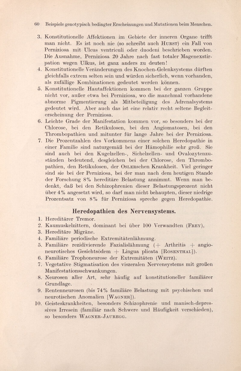 60 Beispiele genotypisch bedingter Erscheinungen und Mutationen beim Menschen. 3. Konstitutionelle Affektionen im Gebiete der inneren Organe trifft man nicht. Es ist noch nie (so schreibt auch Hurst) ein Fall von Perniziosa mit Ulcus ventriculi oder duodeni beschrieben worden. Die Ausnahme, Perniziosa 20 Jahre nach fast totaler Magenexstir- pation wegen Ulkus, ist ganz anders zu deuten! 4. Konstitutionelle Veränderungen des Knochen-Gelenksystems dürften gleichfalls extrem selten sein und würden sicherlich, wenn vorhanden, als zufällige Kombinationen gedeutet werden können. 5. Konstitutionelle Hautaffektionen kommen bei der ganzen Gruppe nicht vor, außer etwa bei Perniziosa, wo die manchmal vorhandene abnorme Pigmentierung als Mitbeteiligung des Adrenalsystems gedeutet wird. Aber auch das ist eine relativ recht seltene Begleit¬ erscheinung der Perniziosa. 6. Leichte Grade der Manifestation kommen vor, so besonders bei der Chlorose, bei den Retikulosen, bei den Angiomatosen, bei den Thrombopathien und mitunter für lange Jahre bei der Perniziosa. 7. Die Prozentzahlen des Vorkommens einer solchen Heredopathie in einer Familie sind naturgemäß bei der Hämophilie sehr groß. Sie sind auch bei den Kugelzellen-, Sichelzellen- und Ovalozytenzu- ständen bedeutend, desgleichen bei der Chlorose, den Thrombo¬ pathien, den Retikulosen, der OsLERschen Krankheit. Viel geringer sind sie bei der Perniziosa, bei der man nach dem heutigen Stande der Forschung 8% hereditäre Belastung annimmt. Wenn man be¬ denkt, daß bei den Schizophrenien dieser Belastungsprozent nicht über 4% angesetzt wird, so darf man nicht behaupten, dieser niedrige Prozentsatz von 8% für Perniziosa spreche gegen Heredopathie. Heredopatliien des Nervensystems. 1. Hereditärer Tremor. 2. Kaumuskelzittern, dominant bei über 100 Verwandten (Frey), 3. Hereditäre Migräne. 4. Familiäre periodische Extremitätenlähmung. 5. Familiäre rezidivierende Fazialislähmung (-)- Arthritis + angio- neurotisches Gesichtsödem + Lingua plicata [Rosenthal]). 6. Familiäre Trophoneurose der Extremitäten (Weitz). 7. Vegetative Stigmatisation des viszeralen Nervensystems mit großen Manifestationsschwankungen. 8. Neurosen aller Art, sehr häufig auf konstitutioneller familiärer Grundlage. 9. Rentenneurosen (bis 74% familiäre Belastung mit psychischen und neurotischen Anomalien [Wagner]). 10. Geisteskrankheiten, besonders Schizophrenie und manisch-depres¬ sives Irresein (familiär nach Schwere und Häufigkeit verschieden), so besonders Wagner- Jattregg.