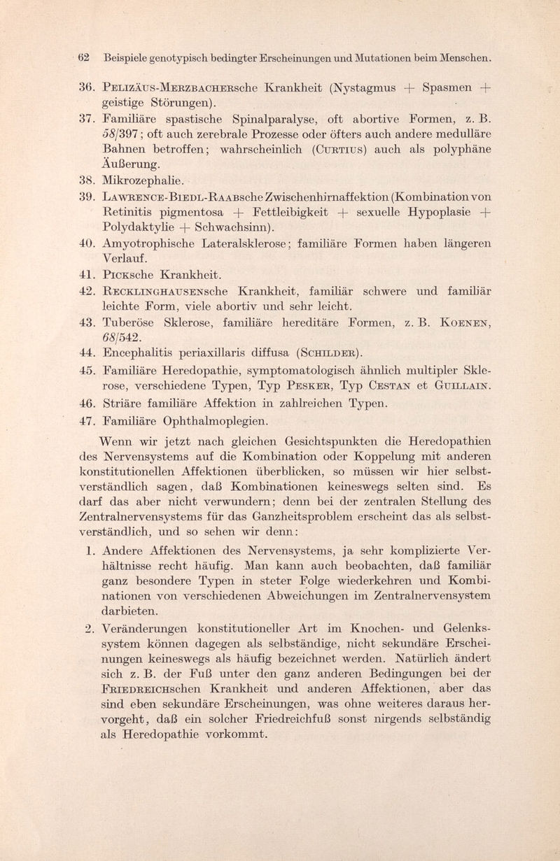 02 Beispiele genotypisch bedingter Erscheinungen und Mutationen beim Menschen. 36. PELizÄus-MERZBACHERsche Krankheit (Nystagmus + Spasmen + geistige Störungen). 37. Familiäre spastische Spinalparalyse, oft abortive Formen, z. B. 58/397 ; oft auch zerebrale Prozesse oder öfters auch andere medulläre Bahnen betroffen; wahrscheinlich (Ctjrtius) auch als polyphäne Äußerung. 38. Mikrozephalie. 39. LAWRENCE-BiEDL-IvAABsche Zwischenhirnaffektion (Kombinationvon Retinitis pigmentosa -f- Fettleibigkeit + sexuelle Hypoplasie + Polydaktylie + Schwachsinn). 40. Amyotrophische Lateralsklerose; familiäre Formen haben längeren Verlauf. 41. PiCKsche Krankheit. 42. Recklinghausensche Krankheit, familiär schwere und famib'är leichte Form, viele abortiv und sehr leicht. 43. Tuberöse Sklerose, familiäre hereditäre Formen, z. B. Koenen, 68/542. 44. Encephalitis periaxillaris diffusa (Schilder). 45. Familiäre Heredopathie, symptomatologisch ähnlich multipler Skle¬ rose, verschiedene Typen, Typ Pesker, Typ Gestan et Guillain. 46. Striäre familiäre Affektion in zahlreichen Typen. 47. Familiäre Ophthalmoplegien. Wenn wir jetzt nach gleichen Gesichtspunkten die Heredopathien des Nervensystems auf die Kombination oder Koppelung mit anderen konstitutionellen Affektionen überblicken, so müssen wir hier selbst¬ verständlich sagen, daß Kombinationen keineswegs selten sind. Es darf das aber nicht verwundern; denn bei der zentralen Stellung des Zentralnervensystems für das Ganzheitsproblem erscheint das als selbst¬ verständlich, und so sehen wir denn: 1. Andere Affektionen des Nervensystems, ja sehr komplizierte Ver¬ hältnisse recht häufig. Man kann auch beobachten, daß familiär ganz besondere Typen in steter Folge wiederkehren und Kombi¬ nationen von verschiedenen Abweichungen im Zentralnervensystem darbieten. 2. Veränderungen konstitutioneller Art im Knochen- und Gelenks¬ system können dagegen als selbständige, nicht sekundäre Erschei¬ nungen keineswegs als häufig bezeichnet werden. Natürlich ändert sich z. B. der Fuß unter den ganz anderen Bedingungen bei der FRiEDREiCHSchen Krankheit und anderen Affektionen, aber das sind eben sekundäre Erscheinungen, was ohne weiteres daraus her¬ vorgeht, daß ein solcher Friedreichfuß sonst nirgends selbständig als Heredopathie vorkommt.