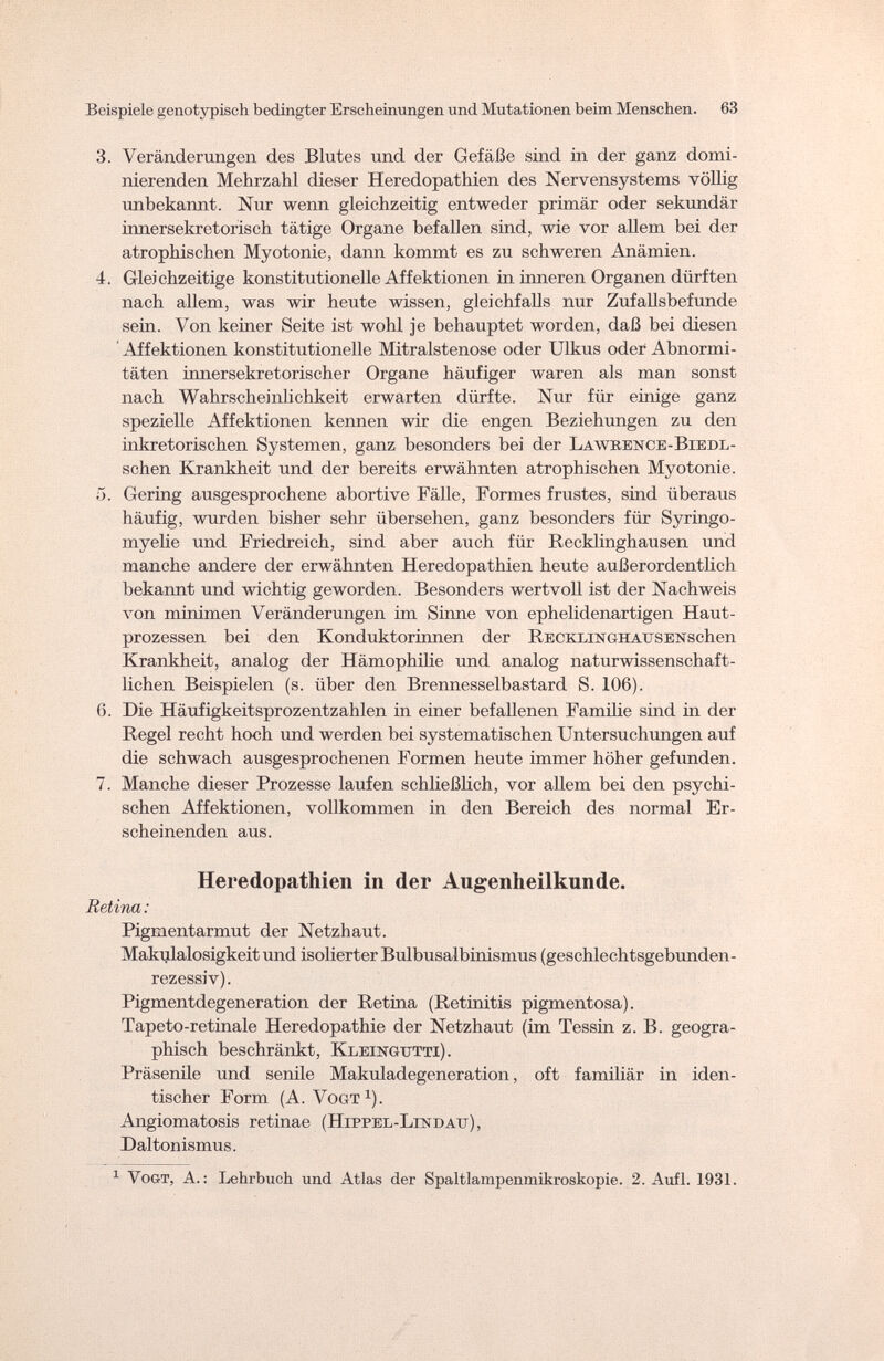Beispiele genotypisch bedingter Erscheinungen und Mutationen beim Menschen. 63 3. Veränderungen des Blutes und der Gefäße sind in der ganz domi¬ nierenden Mehrzahl dieser Heredopathien des Nervensystems völlig unbekannt. Nur wenn gleichzeitig entweder primär oder sekundär innersekretorisch tätige Organe befallen sind, wie vor allem bei der atrophischen Myotonie, dann kommt es zu schweren Anämien. 4. Gleichzeitige konstitutionelle Affektionen in inneren Organen dürften nach allem, was wir heute wissen, gleichfalls nur Zufallsbefunde sein. Von keiner Seite ist wohl je behauptet worden, daß bei diesen Affektionen konstitutionelle Mitralstenose oder Ulkus oder Abnormi¬ täten innersekretorischer Organe häufiger waren als man sonst nach Wahrscheinlichkeit erwarten dürfte. Nur für einige ganz spezielle Affektionen kennen wir die engen Beziehungen zu den inkretorischen Systemen, ganz besonders bei der Lawkence-Biedl- schen Krankheit und der bereits erwähnten atrophischen Myotonie. 5. Gering ausgesprochene abortive Fälle, Formes frustes, sind überaus häufig, wurden bisher sehr übersehen, ganz besonders für Syringo¬ myelic und Friedreich, sind aber auch für Recklinghausen und manche andere der erwähnten Heredopathien heute außerordentlich bekannt und wichtig geworden. Besonders wertvoll ist der Nachweis von minimen Veränderungen im Sinne von ephelidenartigen Haut¬ prozessen bei den Konduktorinnen der Recklin(¡hausensehen Krankheit, analog der Hämophilie und analog naturwissenschaft¬ lichen Beispielen (s. über den Brennesselbastard S. 106). 6. Die Häufigkeitsprozentzahlen in einer befallenen Familie sind in der Regel recht hoch und werden bei systematischen Untersuchungen auf die schwach ausgesprochenen Formen heute immer höher gefunden. 7. Manche dieser Prozesse laufen schließlich, vor allem bei den psychi¬ schen Affektionen, vollkommen in den Bereich des normal Er¬ scheinenden aus. Heredopathien in der Augenheilkunde. Retina: Pigmentarmut der Netzhaut. Makulalosigkeit und isolierter Bulbusalbinismus (geschlechtsgebunden¬ rezessiv). Pigmentdegeneration der Retina (Retinitis pigmentosa). Tapeto-retinale Heredopathie der Netzhaut (im Tessin z. B. geogra¬ phisch beschränkt, Kleingtttti). Präsenile und senile Makuladegeneration, oft familiär in iden¬ tischer Form (A. Vogt1). Angiomatosis retinae ( Hippel-Lin datj ), Daltonismus. 1 Vogt, A. : Lehrbuch und Atlas der Spaltlampenmikroskopie. 2. Aufl. 1931.