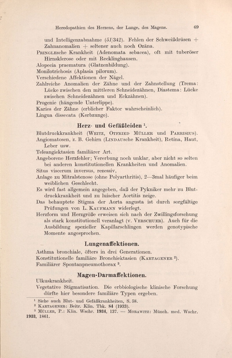 Heredopathien des Herzens, der Lunge, des Magens. 69 und Intelligenzabnahme (52/342). Fehlen der Schweißdrüsen -|- Zahnanomalien + seltener auch noch Ozäna. PniNGLBsche Krankheit (Adenomata sebacea), oft mit tuberöser Hirnsklerose oder mit Recklinghausen. Alopecia praematura (Glatzenbüdung). Monilotrichosis (Aplasia pilorum). Verschiedene Affektionen der Nägel. Zahlreiche Anomalien der Zähne und der Zahnstellung (Trema: Lücke zwischen den mittleren Schneidezähnen, Diastema : Lücke zwischen Schneidezähnen und Eckzähnen). Progenie (hängende Unterlippe). Karies der Zähne (erblicher Faktor wahrscheinlich). Lingua dissecata (Kerbzunge). Herz- und Gefäßleiden 1. Blutdruckkrankheit (Weitz, Otfried Müller und Parrisius). Angiomatosen, z. B. Gehirn (Lindausehe Krankheit), Retina, Haut, Leber usw. Teleangiektasien familiärer Art. Angeborene Herzfehler; Vererbung noch unklar, aber nicht so selten bei anderen konstitutionellen Krankheiten und Anomalien. Situs viscerum inversus, rezessiv, Anlage zu Mitralstenose (ohne Polyarthritis), 2—3mal häufiger beim weiblichen Geschlecht. Es wird fast allgemein angegeben, daß der Pykniker mehr zu Blut¬ druckkrankheit und zu luischer Aortitis neige. Das behauptete Stigma der Aorta angusta ist durch sorgfältige Prüfungen von L. Kaufmann widerlegt. Herzform und Herzgröße erweisen sich nach der Zwillingsforschung als stark konstitutionell veranlagt (v. Verschtjer). Auch für die Ausbüdung spezieller Kapillarschlingen werden genotypische Momente angesprochen. Lungenaffektionen. Asthma bronchiale, öfters in drei Generationen. Konstitutionelle familiäre Bronchiektasien (Kartagener 2). Famüiärer Spontanpneumothorax 3. Magen-Darmaffektionen. Ulkuskrankheit. Vegetative Stigmatisation. Die erbbiologische klinische Forschung dürfte hier besondere familiäre Typen ergeben. 1 Siehe auch Blut- und Gefäßkrankheiten, S. 58. 2 Kartagener : Beitr. Klin. Tbk. 84 (1933). 3 Müller, P.: Klin. Wschr. 1934, 137. — Morawitz: Münch, med. Wschr. 1933, 1861.