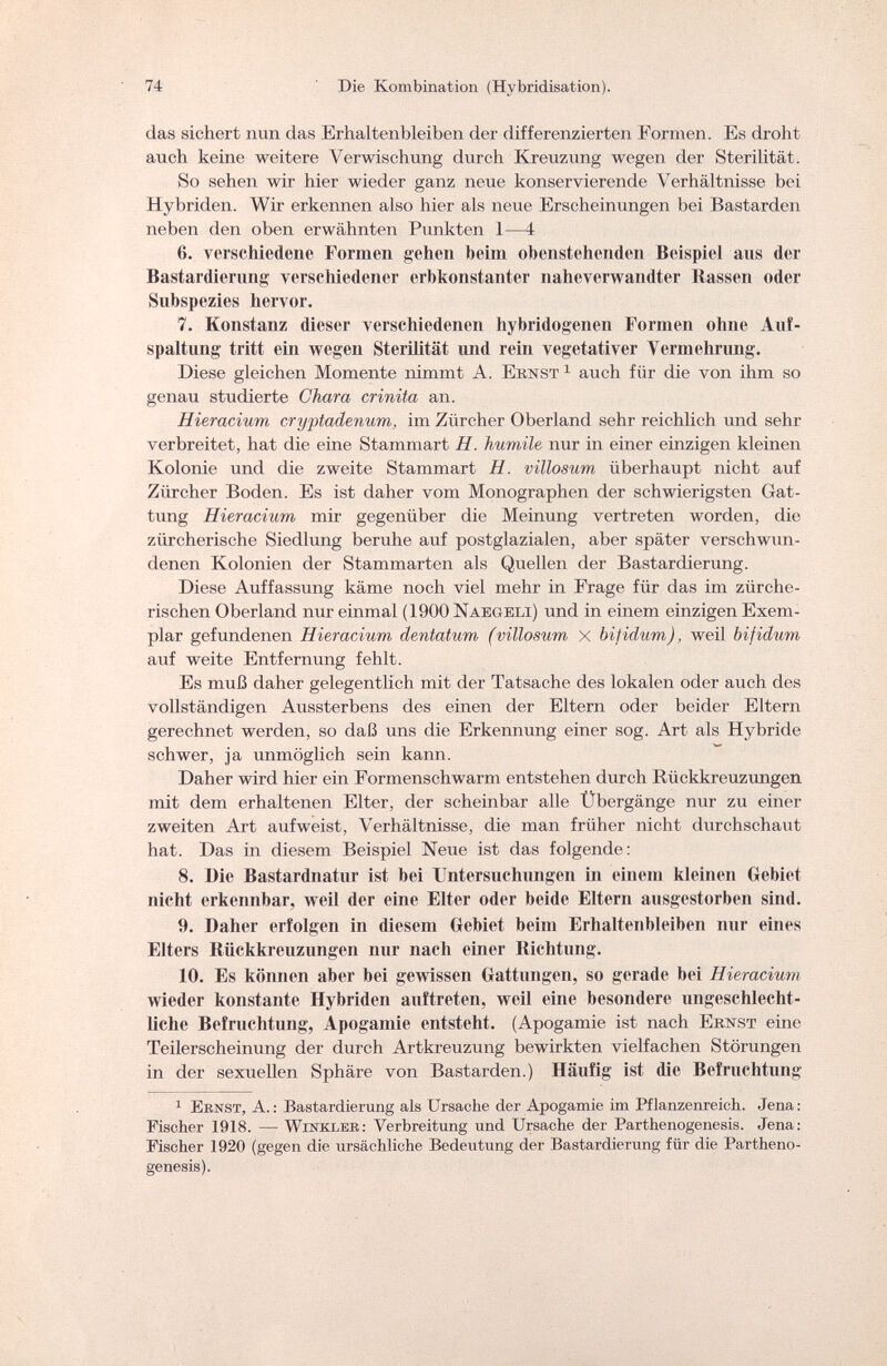 74 Die Kombination (Hybridisation). das sichert nun das Erhaltenbleiben der differenzierten Formen. Es droht auch keine weitere Verwischung durch Kreuzung wegen der Sterilität. So sehen wir hier wieder ganz neue konservierende Verhältnisse bei Hybriden. Wir erkennen also hier als neue Erscheinungen bei Bastarden neben den oben erwähnten Punkten 1—4 6. verschiedene Formen gehen beim obenstehenden Beispiel ans der Bastardierung verschiedener erbkonstanter naheverwandter Bassen oder Subspezies hervor. 7. Konstanz dieser verschiedenen hybridogenen Formen ohne Auf¬ spaltung tritt ein wegen Sterilität und rein vegetativer Vermehrung. Diese gleichen Momente nimmt A. Ernst 1 auch für die von ihm so genau studierte Chara crinita an. Hieracium cryptadenum, im Zürcher Oberland sehr reichlich und sehr verbreitet, hat die eine Stammart H. humile nur in einer einzigen kleinen Kolonie und die zweite Stammart H. villosum überhaupt nicht auf Zürcher Boden. Es ist daher vom Monographen der schwierigsten Gat¬ tung Hieracium mir gegenüber die Meinung vertreten worden, die zürcherische Siedlung beruhe auf postglazialen, aber später verschwun¬ denen Kolonien der Stammarten als Quellen der Bastardierung. Diese Auffassung käme noch viel mehr in Frage für das im zürche¬ rischen Oberland nur einmal (1900 Naegeli) und in einem einzigen Exem¬ plar gefundenen Hieracium dentatum (villosum X bifidum), weil bifidum auf weite Entfernung fehlt. Es muß daher gelegentlich mit der Tatsache des lokalen oder auch des vollständigen Aussterbens des einen der Eltern oder beider Eltern gerechnet werden, so daß uns die Erkennung einer sog. Art als Hybride schwer, ja unmöglich sein kann. Daher wird hier ein Formenschwarm entstehen durch Rückkreuzungen mit dem erhaltenen Elter, der scheinbar alle Übergänge nur zu einer zweiten Art aufweist, Verhältnisse, die man früher nicht durchschaut hat. Das in diesem Beispiel Neue ist das folgende: 8. Die Bastardnatiir ist bei Untersuchungen in einem kleinen Gebiet nicht erkennbar, weil der eine Elter oder beide Eltern ausgestorben sind. 9. Daher erfolgen in diesem Gebiet beim Erhaltenbleiben nur eines Elters Biickkreuzungen nur nach einer Richtung. 10. Es können aber bei gewissen Gattungen, so gerade bei Hieracium wieder konstante Hybriden auftreten, weil eine besondere ungeschlecht¬ liche Befruchtung, Apogamie entsteht. (Apogamie ist nach Ernst eine Teilerscheinung der durch Artkreuzung bewirkten vielfachen Störungen in der sexuellen Sphäre von Bastarden.) Häufig ist die Befruchtung 1 Eknst, A. : Bastardierung als Ursache der Apogamie im Pflanzenreich. Jena : Fischer 1918. — Winkler: Verbreitung und Ursache der Parthenogenesis. Jena: Fischer 1920 (gegen die ursächliche Bedeutung der Bastardierung für die Partheno¬ genesis).