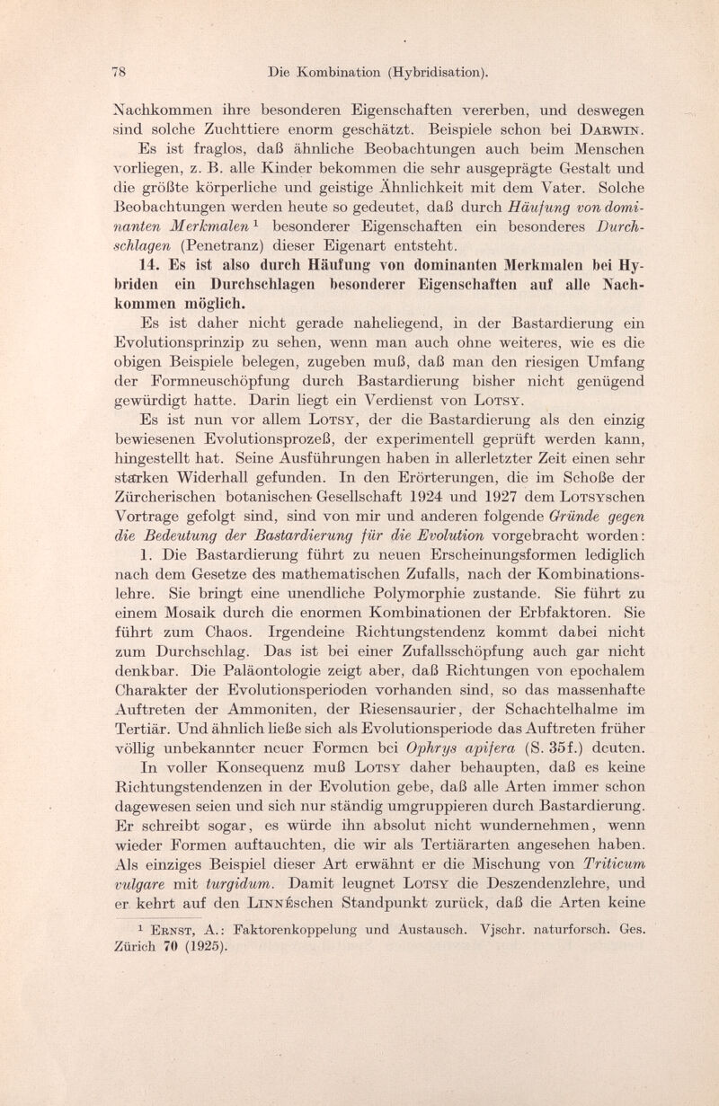 78 Die Kombination (Hybridisation). Nachkommen ihre besonderen Eigenschaften vererben, und deswegen sind solche Zuchttiere enorm geschätzt. Beispiele schon bei Darwin. Es ist fraglos, daß ähnliche Beobachtungen auch beim Menschen vorliegen, z. B. alle Kinder bekommen die sehr ausgeprägte Gestalt und die größte körperliche und geistige Ähnlichkeit mit dem Vater. Solche Beobachtungen werden heute so gedeutet, daß durch Häufung von domi¬ nanten Merkmalen1 besonderer Eigenschaften ein besonderes Durch¬ schlagen (Penetranz) dieser Eigenart entsteht. 14. Es ist also durch Häufung yon dominanten Merkmalen bei Hy¬ briden ein Durchschlagen besonderer Eigenschaften auf alle Nach¬ kommen möglich. Es ist daher nicht gerade naheliegend, in der Bastardierung ein Evolutionsprinzip zu sehen, wenn man auch ohne weiteres, wie es die obigen Beispiele belegen, zugeben muß, daß man den riesigen Umfang der Formneuschöpfung durch Bastardierung bisher nicht genügend gewürdigt hatte. Darin liegt ein Verdienst von Lots y . Es ist nun vor allem Lotsy, der die Bastardierung als den einzig bewiesenen Evolutionsprozeß, der experimentell geprüft werden kann, hingestellt hat. Seine Ausführungen haben in allerletzter Zeit einen sehr starken Widerhall gefunden. In den Erörterungen, die im Schöße der Zürcherischen botanischen Gesellschaft 1924 und 1927 dem LoTSYSchen Vortrage gefolgt sind, sind von mir und anderen folgende Gründe gegen die Bedeutung der Bastardierung für die Evolution vorgebracht worden : 1. Die Bastardierung führt zu neuen Erscheinungsformen lediglich nach dem Gesetze des mathematischen Zufalls, nach der Kombinations¬ lehre. Sie bringt eine unendliche Polymorphie zustande. Sie führt zu einem Mosaik durch die enormen Kombinationen der Erbfaktoren. Sie führt zum Chaos. Irgendeine Richtungstendenz kommt dabei nicht zum Durchschlag. Das ist bei einer Zufallsschöpfung auch gar nicht denkbar. Die Paläontologie zeigt aber, daß Richtungen von epochalem Charakter der Evolutionsperioden vorhanden sind, so das massenhafte Auftreten der Ammoniten, der Riesensaurier, der Schachtelhalme im Tertiär. Und ähnlich ließe sich als Evolutionsperiode das Auftreten früher völlig unbekannter neuer Formen bei Ophrys apifera (S. 35f.) deuten. In voller Konsequenz muß Lotsy daher behaupten, daß es kein e Richtungstendenzen in der Evolution gebe, daß alle Arten immer schon dagewesen seien und sich nur ständig umgruppieren durch Bastardierung. Er schreibt sogar, es würde ihn absolut nicht wundernehmen, wenn wieder Formen auftauchten, die wir als Tertiärarten angesehen haben. Als einziges Beispiel dieser Art erwähnt er die Mischung von Triticum vulgare mit turgidum. Damit leugnet Lotsy die Deszendenzlehre, und er kehrt auf den LnsraÉschen Standpunkt zurück, daß die Arten keine 1 Ernst, A. : Faktorenkoppelung und Austausch. Vjschr. naturforsch. Ges. Zürich 70 (1926).