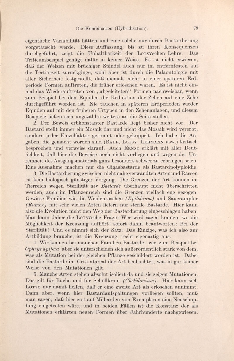 Die Kombination (Hybridisation). 79 eigentliche Variabilität hätten und eine solche nur durch Bastardierung vorgetäuscht werde. Diese Auffassung, bis zu ihren Konsequenzen durchgeführt, zeigt die Unhaltbarkeit der LoTSYschen Lehre. Das Triticumbeispiel genügt dafür in keiner Weise. Es ist nicht erwiesen, daß der Weizen mit brüchiger Spindel auch nur im entferntesten auf die Tertiärzeit zurückginge, wohl aber ist durch die Paläontologie mit aller Sicherheit festgestellt, daß niemals mehr in einer späteren Erd¬ periode Formen auftreten, die früher erloschen waren. Es ist nicht ein¬ mal das Wiederauftreten von „abgeleiteten Formen nachweisbar, wenn zum Beispiel bei den Equiden die Reduktion der Zehen auf eine Zehe durchgeführt worden ist. Nie tauchen in späteren Erdperioden wieder Equiden auf mit den früheren Urtypen in den Zehenanlagen, und diesem Beispiele ließen sich ungezählte weitere an die Seite stellen. 2. Der Beweis erbkonstanter Bastarde liegt bisher nicht vor. Der Bastard stellt immer ein Mosaik dar und nicht das Mosaik wird vererbt, sondern jeder Einzelfaktor getrennt oder gekoppelt. Ich habe die An¬ gaben, die gemacht worden sind (Baub, Lotsy, Lehmann usw.) kritisch besprochen und verweise darauf. Auch Ernst erklärt mit aller Deut¬ lichkeit, daß hier die Beweise noch nicht vorliegen und wegen der Un¬ reinheit des Ausgangsmaterials ganz besonders schwer zu erbringen seien. Eine Ausnahme machen nur die Gigasbastarde als Bastardpolyploidie. 3. Die Bastardierung zwischen nicht nahe verwandten Arten und Rassen ist kein biologisch günstiger Vorgang. Die Grenzen der Art können im Tierreich wegen Sterilität der Bastarde überhaupt nicht überschritten werden, auch im Pflanzenreich sind die Grenzen vielfach eng gezogen. Gewisse Familien wie die Weidenrüschen ( Epilobium) und Sauerampfer (Rumex) mit sehr vielen Arten liefern nur sterile Bastarde. Hier kann also die Evolution nicht den Weg der Bastardierung eingeschlagen haben. Man kann daher die LoTSYSche Frage: Wer wird sagen können, wo die Möglichkeit der Kreuzung aufhört! sofort dahin beantworten: Bei der Sterilität ! Und es nimmt sich der Satz : Das Einzige, was ich also zur Artbildung brauche, ist die Kreuzung, recht eigenartig aus. 4. Wir kennen bei manchen Familien Bastarde, wie zum Beispiel bei Ophrys apifera, aber sie unterscheiden sich außerordentlich stark von dem, was als Mutation bei der gleichen Pflanze geschildert worden ist. Dabei sind die Bastarde im Gesamtareal der Art beobachtet, was in gar keiner Weise von den Mutationen gilt. 5. Manche Arten stehen absolut isoliert da und sie zeigen Mutationen. Das gilt für Buche und für Schöllkraut (Chelidonium). Hier kann sich Lotsy nur damit helfen, daß er eine zweite Art als erloschen annimmt. Dami aber, wenn hier Bastardaufspaltungen vorliegen sollten, muli man sagen, daß hier erst auf Milliarden von Exemplaren eine Neuschöp¬ fung eingetreten wäre, und in beiden Fällen ist die Konstanz der als Mutationen erklärten neuen Formen über .Jahrhunderte nachgewiesen.