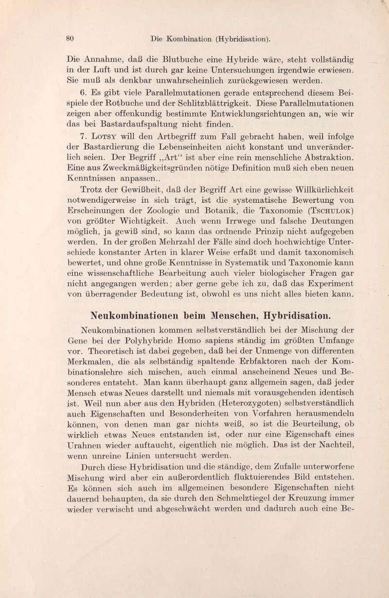 80 Die Kombination (Hybridisation). Die Annahme, daß die Blutbuche eine Hybride wäre, steht vollständig in der Luft und ist durch gar keine Untersuchungen irgendwie erwiesen. Sie muß als denkbar unwahrscheinlich zurückgewiesen werden. 6. Es gibt viele Parallelmutationen gerade entsprechend diesem Bei¬ spiele der Rotbuche und der Schlitzblättrigkeit. Diese Parallelmutationen zeigen aber offenkundig bestimmte Entwicklungsrichtungen an, wie wir das bei Bastardaufspaltung nicht finden. 7. Lotsy will den Artbegriff zum Fall gebracht haben, weil infolge der Bastardierung die Lebenseinheiten nicht konstant und unveränder¬ lich seien. Der Begriff „Art ist aber eine rein menschliche Abstraktion. Eine aus Zweckmäßigkeitsgründen nötige Definition muß sich eben neuen Kenntnissen anpassen.. Trotz der Gewißheit, daß der Begriff Art eine gewisse Willkürlichkeit notwendigerweise in sich trägt, ist die systematische Bewertung von Erscheinungen der Zoologie und Botanik, die Taxonomie (Tschxtlok) von größter Wichtigkeit. Auch wenn Irrwege und falsche Deutungen möglich, ja gewiß sind, so kann das ordnende Prinzip nicht aufgegeben werden. In der großen Mehrzahl der Fälle sind doch hochwichtige Unter¬ schiede konstanter Arten in klarer Weise erfaßt und damit taxonomisch bewertet, und ohne große Kenntnisse in Systematik und Taxonomie kann eine wissenschaftliche Bearbeitung auch vieler biologischer Fragen gar nicht angegangen werden; aber gerne gebe ich zu, daß das Experiment von überragender Bedeutung ist, obwohl es uns nicht alles bieten kann. Neukombinationen beim Menschen, Hybridisation. Neukombinationen kommen selbstverständlich bei der Mischung der Gene bei der Polyhybride Homo sapiens ständig im größten Umfange vor. Theoretisch ist dabei gegeben, daß bei der Unmenge von differenten Merkmalen, die als selbständig spaltende Erbfaktoren nach der Kom¬ binationslehre sich mischen, auch einmal anscheinend Neues und Be¬ sonderes entsteht. Man kann überhaupt ganz allgemein sagen, daß jeder Mensch etwas Neues darstellt und niemals mit vorausgehenden identisch ist. Weil nun aber aus den Hybriden (Heterozygoten) selbstverständlich auch Eigenschaften und Besonderheiten von Vorfahren herausmendeln können, von denen man gar nichts weiß, so ist die Beurteilung, ob wirklich etwas Neues entstanden ist, oder nur eine Eigenschaft eines Urahnen wieder auftaucht, eigentlich nie möglich. Das ist der Nachteil, wenn unreine Linien lintersucht werden. Durch diese Hybridisation und die ständige, dem Zufalle unterworfene Mischung wird aber ein außerordentlich fluktuierendes Bild entstehen. Es können sich auch im allgemeinen besondere Eigenschaften nicht dauernd behaupten, da sie durch den Schmelztiegel der Kreuzung immer wieder verwischt und abgeschwächt werden und dadurch auch eine Be-