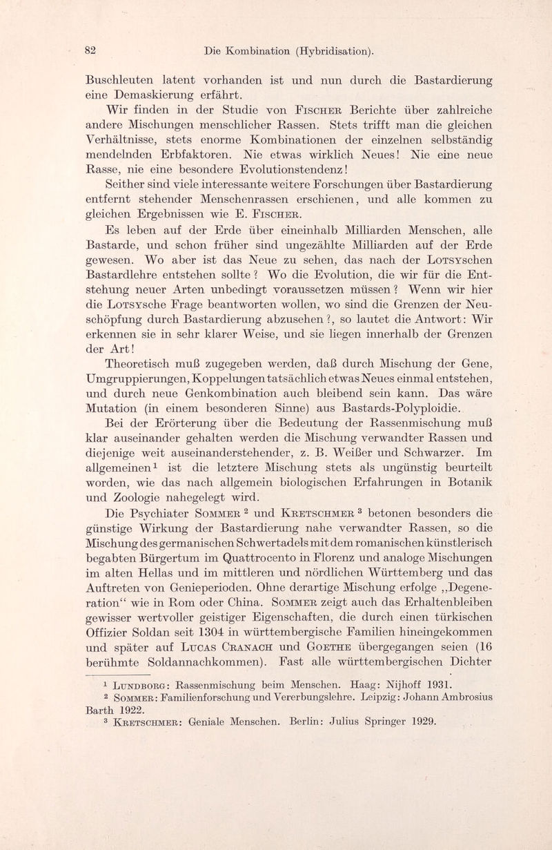 82 Die Kombination (Hybridisation). Buschleuten latent vorhanden ist und nun durch die Bastardierung eine Demaskierung erfährt. Wir finden in der Studie von Fischer Berichte über zahlreiche andere Mischungen menschlicher Rassen. Stets trifft man die gleichen Verhältnisse, stets enorme Kombinationen der einzelnen selbständig mendelnden Erbfaktoren. Nie etwas wirklich Neues! Nie eine neue Rasse, nie eine besondere Evolutionstendenz ! Seither sind viele interessante weitere Forschungen über Bastardierung entfernt stehender Menschenrassen erschienen, und alle kommen zu gleichen Ergebnissen wie E. Fischer. Es leben auf der Erde über eineinhalb Milliarden Menschen, alle Bastarde, und schon früher sind ungezählte Milliarden auf der Erde gewesen. Wo aber ist das Neue zu sehen, das nach der LoTSYschen Bastardlehre entstehen sollte ? Wo die Evolution, die wir für die Ent¬ stehung neuer Arten unbedingt voraussetzen müssen ? Wenn wir hier die LoTSYSche Frage beantworten wollen, wo sind die Grenzen der Neu¬ schöpfung durch Bastardierung abzusehen?, so lautet die Antwort: Wir erkennen sie in sehr klarer Weise, und sie liegen innerhalb der Grenzen der Art! Theoretisch muß zugegeben werden, daß durch Mischung der Gene, Umgruppierungen, Koppelungen tatsächlich etwas Neues einmal entstehen, und durch neue Genkombination auch bleibend sein kann. Das wäre Mutation (in einem besonderen Sinne) aus Bastards-Polyploidie. Bei der Erörterung über die Bedeutung der Rassenmischung muß klar auseinander gehalten werden die Mischung verwandter Rassen und diejenige weit auseinanderstehender, z. B. Weißer und Schwarzer. Im allgemeinen1 ist die letztere Mischung stets als ungünstig beurteilt worden, wie das nach allgemein biologischen Erfahrungen in Botanik und Zoologie nahegelegt wird. Die Psychiater Sommer 2 und Kretschmer 3 betonen besonders die günstige Wirkimg der Bastardierung nahe verwandter Rassen, so die Mischung des germanischen Schwertadels mit dem romanischen künstlerisch begabten Bürgertum im Quattrocento in Florenz und analoge Mischungen im alten Hellas und im mittleren und nördlichen Württemberg und das Auftreten von Genieperioclen. Ohne derartige Mischung erfolge „Degene¬ ration wie in Rom oder China. Sommer zeigt auch das Erhaltenbleiben gewisser wertvoller geistiger Eigenschaften, die durch einen türkischen Offizier Soldan seit 1304 in württembergische Familien hineingekommen und später auf Lucas Cranach und Goethe übergegangen seien (16 berühmte Soldannachkommen). Fast alle württembergischen Dichter 1 LinsTDBOEG: Bassenmischung beim Menschen. Haag: Mjhoff 1931. 2 Sommer: Familienforschung und Vererbungslehre. Leipzig: Johann Ambrosius Barth 1922. 3 Kretschmer: Geniale Menschen. Berlin: Julius Springer 1929.