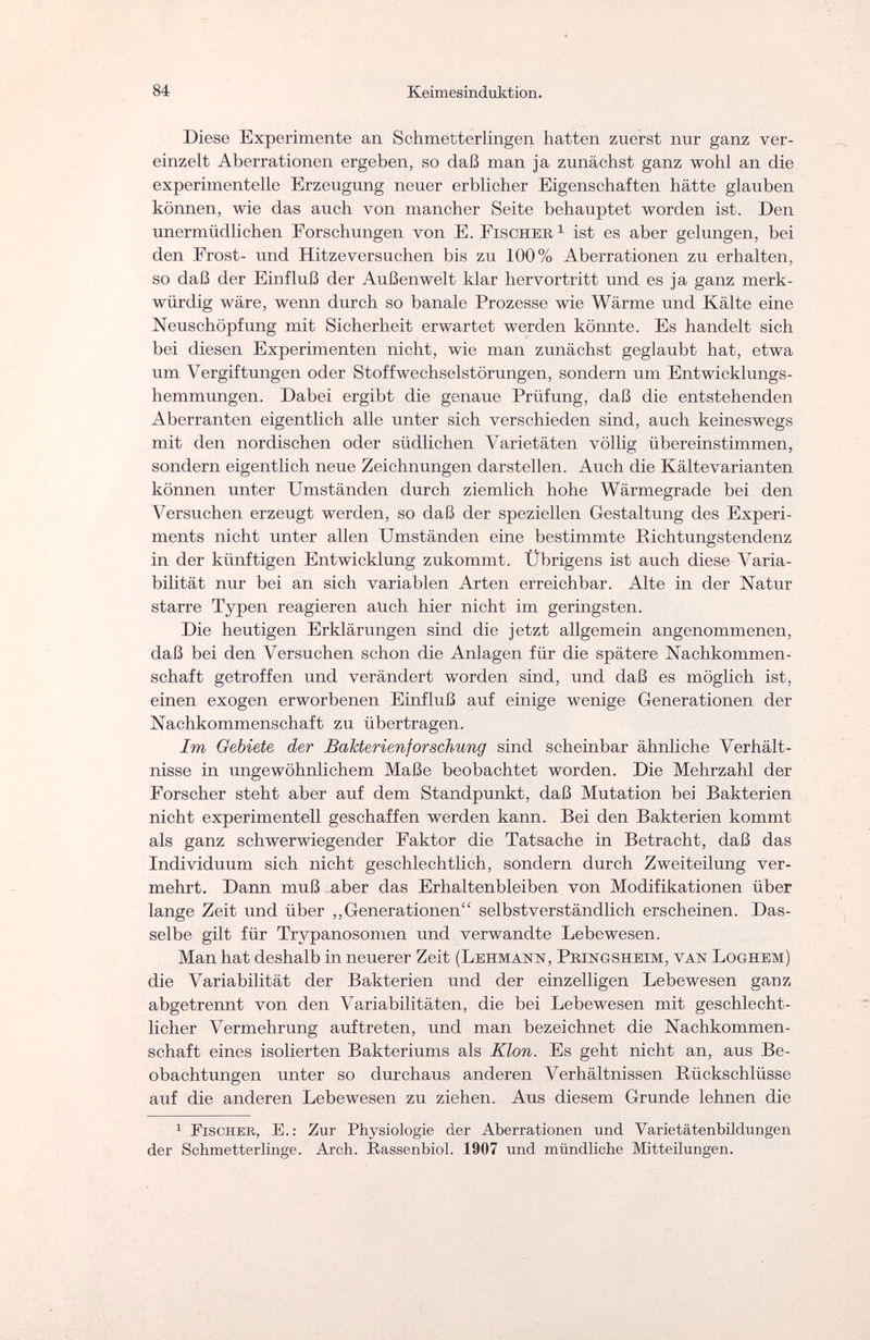 84 Keimesinduktion. Diese Experimente an Schmetterlingen hatten zuerst nur ganz ver¬ einzelt Aberrationen ergeben, so daß man ja zunächst ganz wohl an die experimentelle Erzeugung neuer erblicher Eigenschaften hätte glauben können, wie das auch von mancher Seite behauptet worden ist. Den unermüdlichen Forschungen von E.Fischer1 ist es aber gelungen, bei den Frost- und Hitzeversachen bis zu 100% Aberrationen zu erhalten, so daß der Einfluß der Außenwelt klar hervortritt und es ja ganz merk¬ würdig wäre, wenn durch so banale Prozesse wie Wärme und Kälte eine Neuschöpfung mit Sicherheit erwartet werden könnte. Es handelt sich bei diesen Experimenten nicht, wie man zunächst geglaubt hat, etwa um Vergiftungen oder Stoff Wechselstörungen, sondern um Entwicklungs¬ hemmungen. Dabei ergibt die genaue Prüfung, daß die entstehenden Aberranten eigentlich alle unter sich verschieden sind, auch keineswegs mit den nordischen oder südlichen Varietäten völlig übereinstimmen, sondern eigentlich neue Zeichnungen darstellen. Auch die Kältevarianten können unter Umständen durch ziemlich hohe Wärmegrade bei den Versuchen erzeugt werden, so daß der speziellen Gestaltung des Experi¬ ments nicht unter allen Umständen eine bestimmte Richtungstendenz in der künftigen Entwicklung zukommt. Übrigens ist auch diese Varia¬ bilität nur bei an sich variablen Arten erreichbar. Alte in der Natur starre Typen reagieren auch hier nicht im geringsten. Die heutigen Erklärungen sind die jetzt allgemein angenommenen, daß bei den Versuchen schon die Anlagen für die spätere Nachkommen¬ schaft getroffen und verändert worden sind, und daß es möglich ist, einen exogen erworbenen Einfluß auf einige wenige Generationen der Nachkommenschaft zu übertragen. Im Gebiete der Bakterienforschung sind scheinbar ähnliche Verhält¬ nisse in ungewöhnlichem Maße beobachtet worden. Die Mehrzahl der Forscher steht aber auf dem Standpunkt, daß Mutation bei Bakterien nicht experimentell geschaffen werden kann. Bei den Bakterien kommt als ganz schwerwiegender Faktor die Tatsache in Betracht, daß das Individuum sich nicht geschlechtlich, sondern durch Zweiteilung ver¬ mehrt. Dann muß aber das Erhaltenbleiben von Modifikationen über lange Zeit und über „Generationen selbstverständlich erscheinen. Das¬ selbe gilt für Trypanosomen und verwandte Lebewesen. Man hat deshalb in neuerer Zeit (Lehmann, Pbingsheim, van Loghem) die Variabilität der Bakterien und der einzelligen Lebewesen ganz abgetrennt von den Variabilitäten, die bei Lebewesen mit geschlecht¬ licher Vermehrung auftreten, und man bezeichnet die Nachkommen¬ schaft eines isolierten Bakteriums als Klon. Es geht nicht an, aus Be¬ obachtungen unter so durchaus anderen Verhältnissen Rückschlüsse auf die anderen Lebewesen zu ziehen. Aus diesem Grunde lehnen die 1 Fischer, E. : Zur Physiologie der Aberrationen und Varietätenbildungen der Schmetterlinge. Arch. Rassenbiol. 1907 und mündliche Mitteilungen.