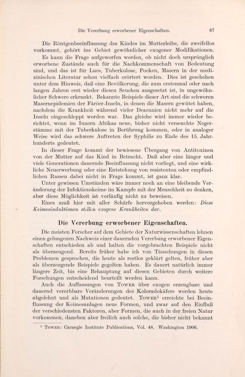 Die Vererbung erworbener Eigenschaften. 87 Die Röntgenbeeinflussung des Kindes im Mutterleibe, die zweifellos vorkommt, gehört ins Gebiet gewöhnlicher exogener Modifikationen. Es kann die Frage aufgeworfen werden, ob nicht doch ursprünglich erworbene Zustände auch für die Nachkommenschaft von Bedeutung sind, und das ist für Lues, Tuberkulose, Pocken, Masern in der medi¬ zinischen Literatur schon vielfach erörtert worden. Dies ist geschehen unter dem Hinweis, daß eine Bevölkerung, die zum erstenmal oder nach langen Jahren erst wieder diesen Seuchen ausgesetzt ist, in ungewöhn¬ licher Schwere erkrankt. Bekannte Beispiele dieser Art sind die schweren Masernepidemien der Färöer-Inseln, in denen die Masern gewütet haben, nachdem die Krankheit während vieler Dezennien nicht mehr auf die Inseln eingeschleppt worden war. Das gleiche wird immer wieder be¬ richtet, wenn im Innern Afrikas neue, bisher nicht verseuchte Neger¬ stämme mit der Tuberkulose in Berührung kommen, oder in analoger Weise wird das schwere Auftreten der Syphilis zu Ende des 15. Jahr¬ hunderts gedeutet. In dieser Frage kommt der bewiesene Übergang von Antitoxinen von der Mutter auf das Kind in Betracht. Daß aber eine länger und viele Generationen dauernde Beeinflussung nicht vorliegt, und eine wirk¬ liche Neuerwerbung oder eine Entstehung von resistenten oder empfind¬ lichen Rassen dabei nicht in Frage kommt, ist ganz klar. Unter gewissen Umständen wäre immer noch an eine bleibende Ver¬ änderung der Infektionskeime im Kampfe mit der Menschheit zu denken, aber diese Möglichkeit ist vorläufig nicht zu beweisen. Eines muß hier mit aller Schärfe hervorgehoben werden: Diese Keimesinduktionen stdltn exogene Krankheiten dar. Die Vererbung erworbener Eigenschaften. Die meisten Forscher auf dem Gebiete der Naturwissenschaften lehnen einen gelungenen Nachweis einer dauernden Vererbung erworbener Eigen¬ schaften entschieden ab und halten die vorgebrachten Beispiele nicht als überzeugend. Bereits früher habe ich von Täuschungen in diesen Problemen gesprochen, die heute als restlos geklärt gelten, früher aber als überzeugende Beispiele gegolten haben. Es dauert natürlich immer längere Zeit, bis eine Behauptung auf diesen Gebieten durch weitere Forschungen entscheidend beurteilt werden kann. Auch die Auffassungen von Tower über exogen erzeugbare und dauernd vererbbare Veränderungen des Koloradokäfers werden heute abgelehnt und als Mutationen gedeutet. Toweb1 erreichte bei Beein¬ flussung der Keimesanlagen neue Formen, und zwar auf den Einfluß der verschiedensten Faktoren, aber Formen, die auch in der freien Natur vorkommen, daneben aber freilich auch solche, die bisher nicht bekannt 1 Toweb: Carnegie Institute Publications, Vol. 48. Washington 1906.