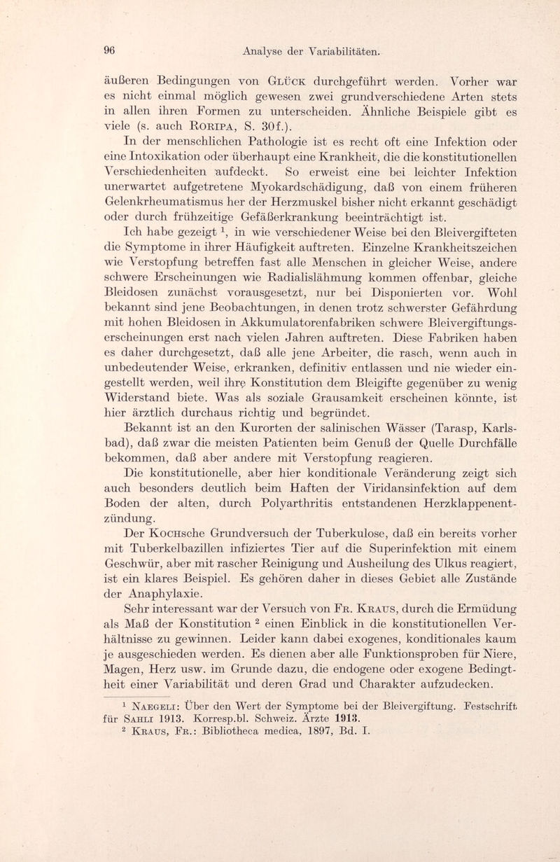 96 Analyse der Variabilitäten. äußeren Bedingungen von Glück durchgeführt werden. Vorher war es nicht einmal möglich gewesen zwei grundverschiedene Arten stets in allen ihren Formen zu unterscheiden. Ähnliche Beispiele gibt es viele (s. auch Roripa, S. 30f.). In der menschlichen Pathologie ist es recht oft eine Infektion oder eine Intoxikation oder überhaupt eine Krankheit, die die konstitutionellen Verschiedenheiten aufdeckt. So erweist eine bei leichter Infektion unerwartet aufgetretene Myokardschädigung, daß von einem früheren Gelenkrheumatismus her der Herzmuskel bisher nicht erkannt geschädigt oder durch frühzeitige Gefäßerkrankung beeinträchtigt ist. Ich habe gezeigt in wie verschiedener Weise bei den Bleivergifteten die Symptome in ihrer Häufigkeit auftreten. Einzelne Krankheitszeichen wie Verstopfung betreffen fast alle Menschen in gleicher Weise, andere schwere Erscheinungen wie Radialislähmung kommen offenbar, gleiche Bleidosen zunächst vorausgesetzt, nur bei Disponierten vor. Wohl bekannt sind jene Beobachtungen, in denen trotz schwerster Gefährdung mit hohen Bleidosen in Akkumulatorenfabriken schwere Bleivergiftungs¬ erscheinungen erst nach vielen Jahren auftreten. Diese Fabriken haben es daher durchgesetzt, daß alle jene Arbeiter, die rasch, wenn auch in unbedeutender Weise, erkranken, definitiv entlassen und nie wieder ein¬ gestellt werden, weil ihre Konstitution dem Bleigifte gegenüber zu wenig Widerstand biete. Was als soziale Grausamkeit erscheinen könnte, ist hier ärztlich durchaus richtig und begründet. Bekannt ist an den Kurorten der salinischen Wässer (Tarasp, Karls¬ bad), daß zwar die meisten Patienten beim Genuß der Quelle Durchfälle bekommen, daß aber andere mit Verstopfung reagieren. Die konstitutionelle, aber hier konditionale Veränderung zeigt sich auch besonders deutlich beim Haften der Viridansinfektion auf dem Boden der alten, durch Polyarthritis entstandenen Herzklappenent¬ zündung. Der KocHsche Grundversuch der Tuberkulose, daß ein bereits vorher mit Tuberkelbazillen infiziertes Tier auf die Superinfektion mit einem Geschwür, aber mit rascher Reinigung und Ausheilung des Ulkus reagiert, ist ein klares Beispiel. Es gehören daher in dieses Gebiet alle Zustände der Anaphylaxie. Sehr interessant war der Versuch von Fe. Kraus, durch die Ermüdung als Maß der Konstitution 2 einen Einblick in die konstitutionellen Ver¬ hältnisse zu gewinnen. Leider kann dabei exogenes, konditionales kaum je ausgeschieden werden. Es dienen aber alle Funktionsproben für Niere, Magen, Herz usw. im Grunde dazu, die endogene oder exogene Bedingt¬ heit einer Variabilität und deren Grad und Charakter aufzudecken. 1 Naegeli: Über den Wert der Symptome bei der Bleivergiftung. Festschrift für Sahli 1913. Korresp.bl. Schweiz. Ärzte 1913. 2 Kraus, Fe.: Bibliotheca medica, 1897, Bd. I.