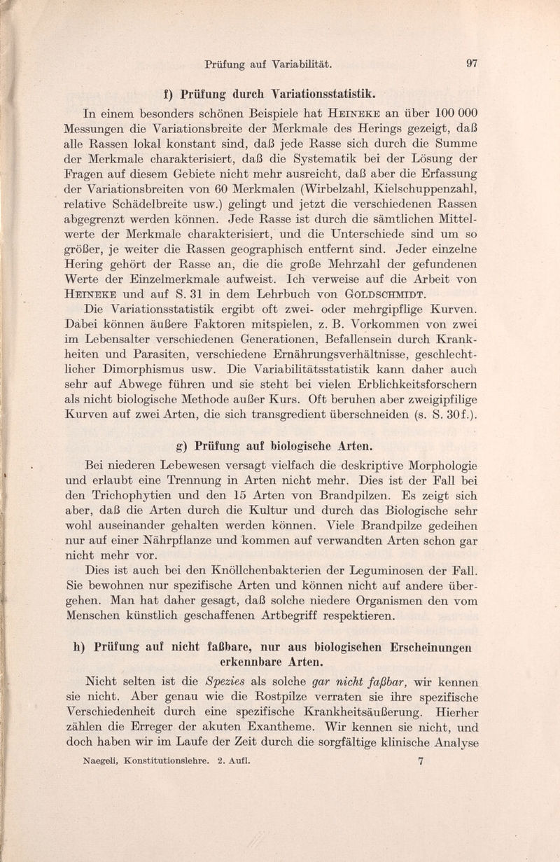 Prüfung auf Variabilität. 97 f) Prüfung durch Variationsstatistik. In einem besonders schönen Beispiele hat Нешеке an über 100 000 Messungen die Variationsbreite der Merkmale des Herings gezeigt, daß alle Rassen lokal konstant sind, daß jede Rasse sich durch die Summe der Merkmale charakterisiert, daß die Systematik bei der Lösung der Fragen auf diesem Gebiete nicht mehr ausreicht, daß aber die Erfassung der Variationsbreiten von 60 Merkmalen (Wirbelzahl, Kielschuppenzahl, relative Schädelbreite usw.) gelingt und jetzt die verschiedenen Rassen abgegrenzt werden können. Jede Rasse ist durch die sämtlichen Mittel¬ werte der Merkmale charakterisiert, und die Unterschiede sind um so größer, je weiter die Rassen geographisch entfernt sind. Jeder einzelne Hering gehört der Rasse an, die die große Mehrzahl der gefundenen Werte der Einzelmerkmale aufweist. Ich verweise auf die Arbeit von Heineke und auf S. 31 in dem Lehrbuch von Goldschmidt. Die Variationsstatistik ergibt oft zwei- oder mehrgipflige Kurven. Dabei können äußere Faktoren mitspielen, z. B. Vorkommen von zwei im Lebensalter verschiedenen Generationen, Befallensein durch Krank¬ heiten und Parasiten, verschiedene Ernährungsverhältnisse, geschlecht¬ licher Dimorphismus usw. Die Variabilitätsstatistik kann daher auch sehr auf Abwege führen und sie steht bei vielen Erblichkeitsforschern als nicht biologische Methode außer Kurs. Oft beruhen aber zweigipfilige Kurven auf zwei Arten, die sich transgredient überschneiden (s. S. 30f.). g) Prüfung auf biologische Arten. Bei niederen Lebewesen versagt vielfach die deskriptive Morphologie und erlaubt eine Trennung in Arten nicht mehr. Dies ist der Fall bei den Trichophytien und den 15 Arten von Brandpilzen. Es zeigt sich aber, daß die Arten durch die Kultur und durch das Biologische sehr wohl auseinander gehalten werden können. Viele Brandpilze gedeihen nur auf einer Nährpflanze und kommen auf verwandten Arten schon gar nicht mehr vor. Dies ist auch bei den Knöllchenbakterien der Leguminosen der Fall. Sie bewohnen nur spezifische Arten und können nicht auf andere über¬ gehen. Man hat daher gesagt, daß solche niedere Organismen den vom Menschen künstlich geschaffenen Artbegriff respektieren. h) Prüfung auf nicht faßbare, nur aus biologischen Erscheinungen erkennbare Arten. Nicht selten ist die Spezies als solche gar nicht faßbar, wir kennen sie nicht. Aber genau wie die Rostpilze verraten sie ihre spezifische Verschiedenheit durch eine spezifische Krankheitsäußerung. Hierher zählen die Erreger der akuten Exantheme. Wir kennen sie nicht, und doch haben wir im Laufe der Zeit durch die sorgfältige klinische Analyse Naegeli, Konstitutionslehre. 2. Aufl. 7