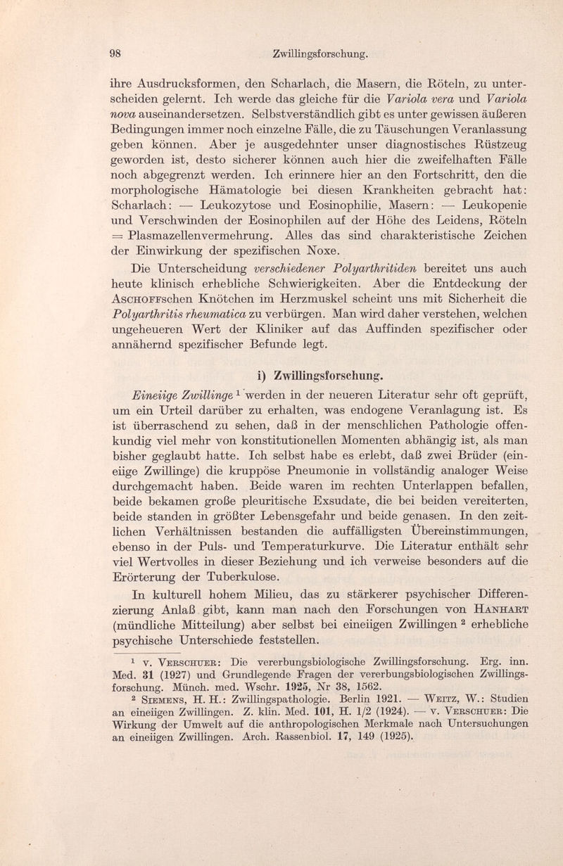 98 Zwillingsforschung. ihre Ausdrucksformen, den Scharlach, die Masern, die Röteln, zu unter¬ scheiden gelernt. Ich werde das gleiche für die Variola vera und Variola, nova auseinandersetzen. Selbstverständlich gibt es unter gewissen äußeren Bedingungen immer noch einzelne Fälle, die zu Täuschungen Veranlassung geben können. Aber je ausgedehnter unser diagnostisches Rüstzeug geworden ist, desto sicherer können auch hier die zweifelhaften Fälle noch abgegrenzt werden. Ich erinnere hier an den Fortschritt, den die morphologische Hämatologie bei diesen Krankheiten gebracht hat : Scharlach: ■—■ Leukozytose und Eosinophilie, Masern: — Leukopenie und Verschwinden der Eosinophilen auf der Höhe des Leidens, Röteln = Plasmazellenvermehrung. Alles das sind charakteristische Zeichen der Einwirkung der spezifischen Noxe. Die Unterscheidung verschiedener Polyarthritiden bereitet uns auch heute klinisch erhebliche Schwierigkeiten. Aber die Entdeckung der AscHOFFschen Knötchen im Herzmuskel scheint uns mit Sicherheit die Polyarthritis rheumatica zu verbürgen. Man wird daher verstehen, welchen ungeheueren Wert der Kliniker auf das Auffinden spezifischer oder annähernd spezifischer Befunde legt. i) Zwillingsforschung. Eineiige Zwillinge1 werden in der neueren Literatur sehr oft geprüft, um ein Urteil darüber zu erhalten, was endogene Veranlagung ist. Es ist überraschend zu sehen, daß in der menschlichen Pathologie offen¬ kundig viel mehr von konstitutionellen Momenten abhängig ist, als man bisher geglaubt hatte. Ich selbst habe es erlebt, daß zwei Brüder (ein¬ eiige Zwillinge) die kruppöse Pneumonie in vollständig analoger Weise durchgemacht haben. Beide waren im rechten Unterlappen befallen, beide bekamen große pleuritische Exsudate, die bei beiden vereiterten, beide standen in größter Lebensgefahr und beide genasen. In den zeit¬ lichen Verhältnissen bestanden die auffälligsten Übereinstimmungen, ebenso in der Puls- und Temperatur kurve. Die Literatur enthält sehr viel Wertvolles in dieser Beziehung und ich verweise besonders auf die Erörterung der Tuberkulose. Tri kulturell hohem Milieu, das zu stärkerer psychischer Differen¬ zierung Anlaß gibt, kann man nach den Forschungen von Hanhabt (mündliche Mitteilung) aber selbst bei eineiigen Zwillingen 2 erhebliche psychische Unterschiede feststellen. 1 v. Vebschueb: Die vererbungsbiologische Zwilüngsforschurig. Erg. inn. Med. 31 (1927) und Grundlegende Fragen der vererbungsbiologischen Zwillings¬ forschung. Münch, med. Wschr. 1925, Nr 38, 1562. 2 Siemens, H.H.: Zwillingspathologie. Berlin 1921. — Weitz, W.: Studien an eineiigen Zwillingen. Z. klin. Med. 101, H. 1/2 (1924). — v. Verschuee: Die Wirkung der Umwelt auf die anthropologischen Merkmale nach Untersuchungen an eineiigen Zwillingen. Arch. Rassenbiol. 17, 149 (1925).