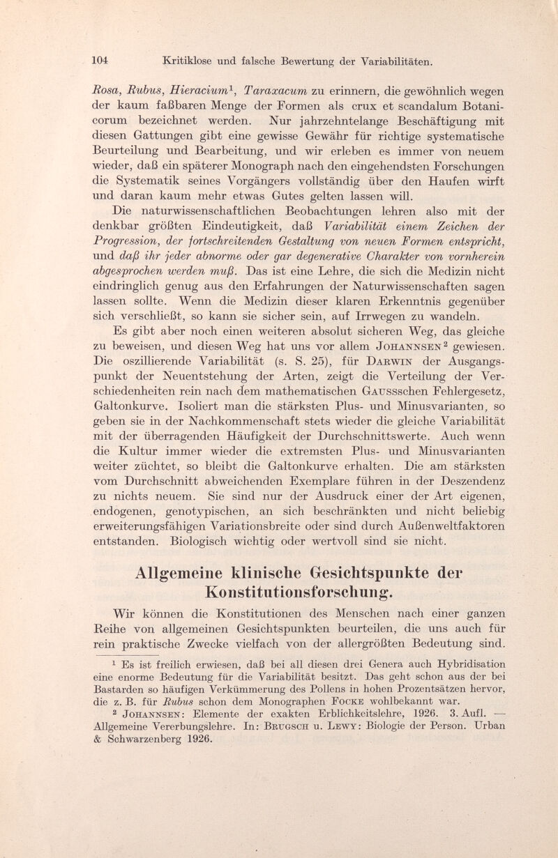 104 Kritiklose und falsche Bewertung der Variabilitäten. Rosa, Rubus, Hieracium1, Taraxacum zu erinnern, die gewöhnlich wegen der kaum faßbaren Menge der Formen als crux et scandalum Botani- corum bezeichnet werden. Nur jahrzehntelange Beschäftigung mit diesen Gattungen gibt eine gewisse Gewähr für richtige systematische Beurteilung und Bearbeitung, und wir erleben es immer von neuem wieder, daß ein späterer Monograph nach den eingehendsten Forschungen die Systematik seines Vorgängers vollständig über den Haufen wirft und daran kaum mehr etwas Gutes gelten lassen will. Die naturwissenschaftlichen Beobachtungen lehren also mit der denkbar größten Eindeutigkeit, daß Variabilität einem Zeichen der Progression, der fortschreitenden Gestaltung von neuen Formen entspricht, und daß ihr jeder abnorme oder gar degenerative Charakter von vornherein abgesprochen werden muß. Das ist eine Lehre, die sich die Medizin nicht eindringlich genug aus den Erfahrungen der Naturwissenschaften sagen lassen sollte. Wenn die Medizin dieser klaren Erkenntnis gegenüber sich verschließt, so kann sie sicher sein, auf Irrwegen zu wandeln. Es gibt aber noch einen weiteren absolut sicheren Weg, das gleiche zu beweisen, und diesen Weg hat uns vor allem .Jojiannsen2 gewiesen. Die oszillierende Variabilität (s. S. 25), für Darwin der Ausgangs¬ punkt der Neuentstehung der Arten, zeigt die Verteilung der Ver¬ schiedenheiten rein nach dem mathematischen GAUSSschen Fehlergesetz, Galtonkurve. Isoliert man die stärksten Plus- und Minusvarianten, so geben sie in der Nachkommenschaft stets wieder die gleiche Variabilität mit der überragenden Häufigkeit der Durchschnittswerte. Auch wenn die Kultur immer wieder die extremsten Plus- und Minusvarianten weiter züchtet, so bleibt die Galtonkurve erhalten. Die am stärksten vom Durchschnitt abweichenden Exemplare führen in der Deszendenz zu nichts neuem. Sie sind nur der Ausdruck einer der Art eigenen, endogenen, genotypischen, an sich beschränkten und nicht beliebig erweiterungsfähigen Variationsbreite oder sind durch Außenweltfaktoren entstanden. Biologisch wichtig oder wertvoll sind sie nicht. Allgemeine klinische Gesichtspunkte der Konstitutionsforschung. Wir können die Konstitutionen des Menschen nach einer ganzen Reihe von allgemeinen Gesichtspunkten beurteilen, die uns auch für rein praktische Zwecke vielfach von der allergrößten Bedeutung sind. 1 Es ist freilich erwiesen, daß bei all diesen drei Genera auch Hybridisation eine enorme Bedeutung für die Variabilität besitzt. Das geht schon aus der bei Bastarden so häufigen Verkümmerung des Pollens in hohen Prozentsätzen hervor, die z. B. für Rubus schon dem Monographen Pocke wohlbekannt war. 2 Johanîtseît: Elemente der exakten Erblichkeitslehre, 1926. 3. Aufl. — Allgemeine Vererbungslehre. In: Brugsch u. Lewy: Biologie der Person. Urban & Schwarzenberg 1926.