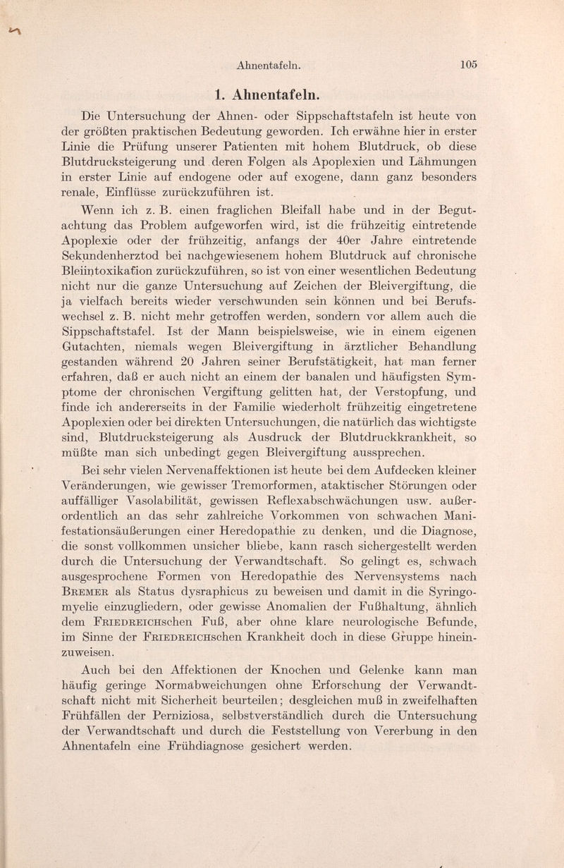 Ahnentafeln. 105 1. Ahnentafeln. Die Untersuchung der Ahnen- oder Sippschaftstafeln ist heute von der größten praktischen Bedeutung geworden. Ich erwähne hier in erster Linie die Prüfung unserer Patienten mit hohem Blutdruck, ob diese Blutdrucksteigerung und deren Folgen als Apoplexien und Lähmungen in erster Linie auf endogene oder auf exogene, dann ganz besonders renale, Einflüsse zurückzuführen ist. Wenn ich z. B. einen fraglichen Bleifall habe und in der Begut¬ achtung das Problem aufgeworfen wird, ist die frühzeitig eintretende Apoplexie oder der frühzeitig, anfangs der 40er Jahre eintretende Sekundenherztod bei nachgewiesenem hohem Blutdruck auf chronische Bleiin to X ikaCi on zurückzuführen, so ist von einer wesentlichen Bedeutung nicht nur die ganze Untersuchung auf Zeichen der Bleivergiftung, die ja vielfach bereits wieder verschwunden sein können und bei Berufs¬ wechsel z. B. nicht mehr getroffen werden, sondern vor allem auch die Sippschaftstafel. Ist der Mann beispielsweise, wie in einem eigenen Gutachten, niemals wegen Bleivergiftung in ärztlicher Behandlung gestanden während 20 Jahren seiner Berufstätigkeit, hat man ferner erfahren, daß er auch nicht an einem der banalen und häufigsten Sym¬ ptome der chronischen Vergiftung gelitten hat, der Verstopfung, und finde ich andererseits in der Familie wiederholt frühzeitig eingetretene Apoplexien oder bei direkten Untersuchungen, die natürlich das wichtigste sind, Blutdrucksteigerung als Ausdruck der Blutdruckkrankheit, so müßte man sich unbedingt gegen Bleivergiftung aussprechen. Bei sehr vielen Nervenaffektionen ist heute bei dem Aufdecken kleiner Veränderungen, wie gewisser Tremorformen, ataktischer Störungen oder auffälliger Vasolabilität, gewissen Reflexabschwächungen usw. außer¬ ordentlich an das sehr zahlreiche Vorkommen von schwachen Mani¬ festationsäußerungen einer Heredopathie zu denken, und die Diagnose, die sonst vollkommen unsicher bliebe, kann rasch sichergestellt werden durch die Untersuchung der Verwandtschaft. So gelingt es, schwach ausgesprochene Formen von Heredopathie des Nervensystems nach Bremer als Status dysraphicus zu beweisen und damit in die Syringo- myelie einzugliedern, oder gewisse Anomalien der Fußhaltung, ähnlich dem FRiEDREiCHschen Fuß, aber ohne klare neurologische Befunde, im Sinne der FRiEDREiCHschen Krankheit doch in diese Gruppe hinein- zuweisen. Auch bei den Affektionen der Knochen und Gelenke kann man häufig geringe Normabweichungen ohne Erforschung der Verwandt¬ schaft nicht mit Sicherheit beurteilen ; desgleichen muß in zweifelhaften Frühfällen der Perniziosa, selbstverständlich durch die Untersuchung der Verwandtschaft und durch die Feststellung von Vererbung in den Ahnentafeln eine Frühdiagnose gesichert werden.