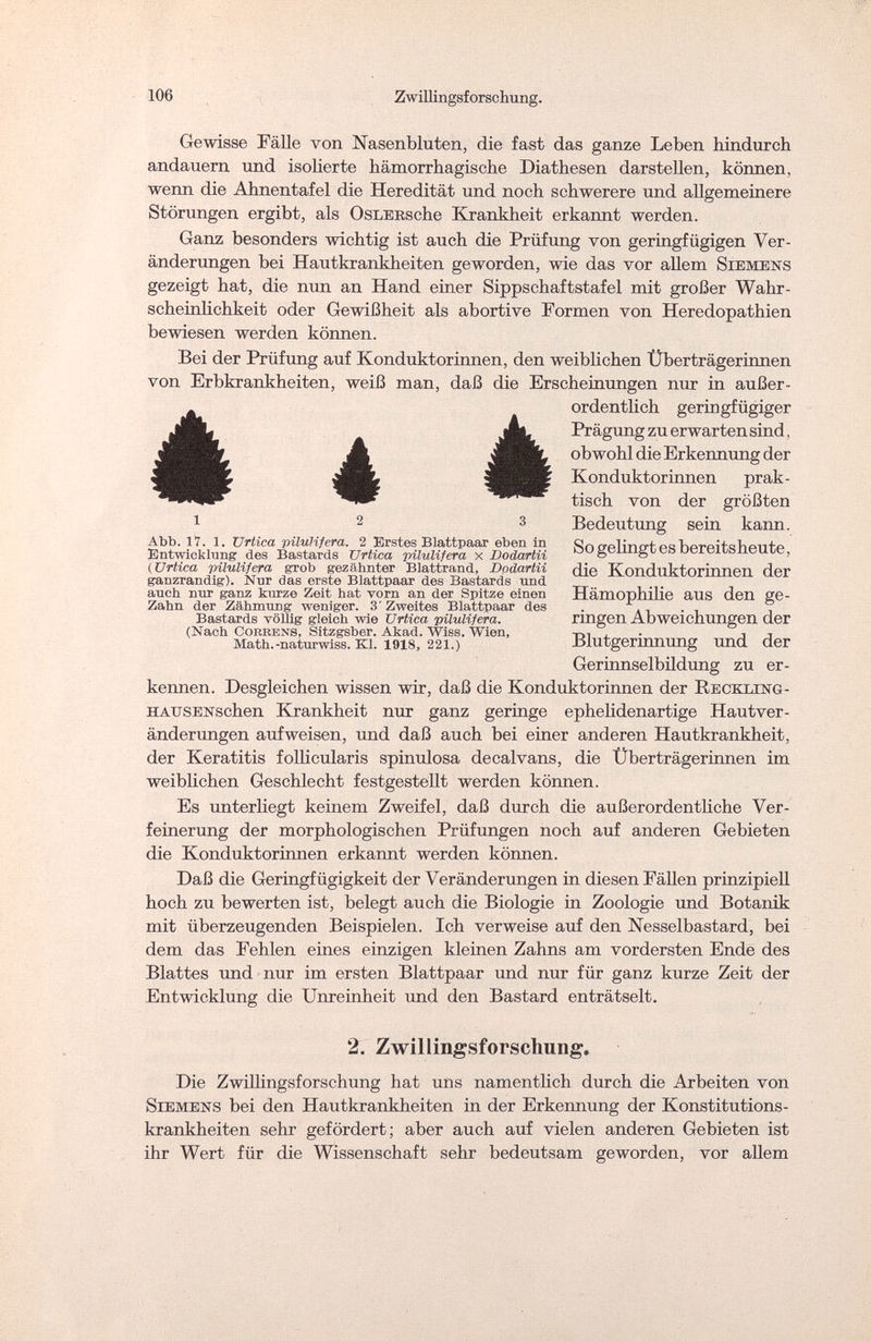 106 Zwillingsforschung. Gewisse Fälle von Nasenbluten, die fast das ganze Leben hindurch andauern und isolierte hämorrhagische Diathesen darstellen, können, wenn die Ahnentafel die Heredität und noch schwerere und allgemeinere Störungen ergibt, als OsLERsche Krankheit erkannt werden. Ganz besonders wichtig ist auch die Prüfung von geringfügigen Ver¬ änderungen bei Hautkrankheiten geworden, wie das vor allem Siemens gezeigt hat, die nun an Hand einer Sippschaftstafel mit großer Wahr¬ scheinlichkeit oder Gewißheit als abortive Formen von Heredopathien bewiesen werden können. Bei der Prüfung auf Konduktorinnen, den weiblichen Überträgerinnen von Erbkrankheiten, weiß man, daß die Erscheinungen nur in außer¬ ordentlich geringfügiger Prägung zu erwarten sind, obwohl die Erkennung der Konduktorinnen prak¬ tisch von der größten Bedeutung sein kann. So gelingt es bereitsheute, die Konduktorinnen der Hämophilie aus den ge¬ ringen Abweichungen der Blutgerinnung und der Gerinnselbildung zu er¬ kennen. Desgleichen wissen wir, daß die Konduktorinnen der Reckling - или sex sehen Krankheit nur ganz geringe ephelidenartige Hautver¬ änderungen aufweisen, und daß auch bei einer anderen Hautkrankheit, der Keratitis follicularis spinulosa decalvans, die Überträgerinnen im weiblichen Geschlecht festgestellt werden können. Es unterliegt keinem Zweifel, daß durch die außerordentliche Ver¬ feinerung der morphologischen Prüfungen noch auf anderen Gebieten die Konduktorinnen erkannt werden können. Daß die Geringfügigkeit der Veränderungen in diesen Fällen prinzipiell hoch zu bewerten ist, belegt auch die Biologie in Zoologie und Botanik mit überzeugenden Beispielen. Ich verweise auf den Nesselbastard, bei dem das Fehlen eines einzigen kleinen Zahns am vordersten Ende des Blattes und nur im ersten Blattpaar und nur für ganz kurze Zeit der Entwicklung die Unreinheit und den Bastard enträtselt. 2. Zwillingsforscliung. Die Zwillingsforschung hat uns namentlich durch die Arbeiten von Siemens bei den Hautkrankheiten in der Erkennung der Konstitutions¬ krankheiten sehr gefördert; aber auch auf vielen anderen Gebieten ist ihr Wert für die Wissenschaft sehr bedeutsam geworden, vor allem è « è 12 3 Abb. 17. 1. Urtica pilulifera. 2 Erstes Blattpaar eben in Entwicklung des Bastards Urtica pilulifera x Dodartii (Urtica pilulifera grob gezähnter Blattrand, Dodartii ganzrandig). Nur das erste Blattpaar des Bastards und auch nur ganz kurze Zeit hat vorn an der Spitze einen Zahn der Zähmung weniger. 3 Zweites Blattpaar des Bastards vöUig gleich wie Urtica pilulifera. (Nach Cobrens, Sitzgsber. Akad. Wiss. Wien, Math.-naturwiss. Kl. 1918, 221.)